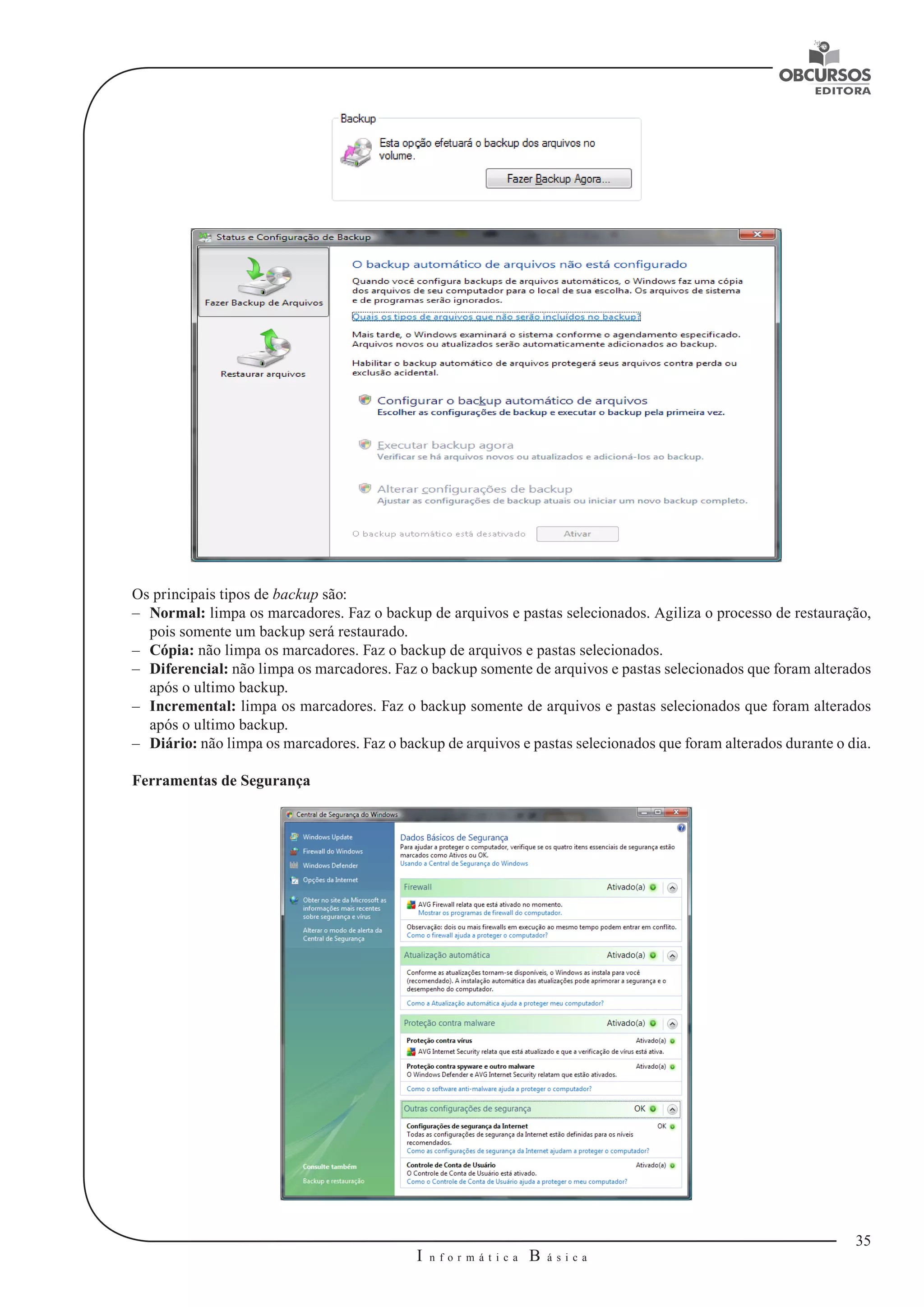 35 
I n f o r m á t i c a B á s i c a 
U 
Os principais tipos de backup são: 
–– Normal: limpa os marcadores. Faz o backup de arquivos e pastas selecionados. Agiliza o processo de restauração, 
pois somente um backup será restaurado. 
–– Cópia: não limpa os marcadores. Faz o backup de arquivos e pastas selecionados. 
–– Diferencial: não limpa os marcadores. Faz o backup somente de arquivos e pastas selecionados que foram alterados 
após o ultimo backup. 
–– Incremental: limpa os marcadores. Faz o backup somente de arquivos e pastas selecionados que foram alterados 
após o ultimo backup. 
–– Diário: não limpa os marcadores. Faz o backup de arquivos e pastas selecionados que foram alterados durante o dia. 
Ferramentas de Segurança 
 