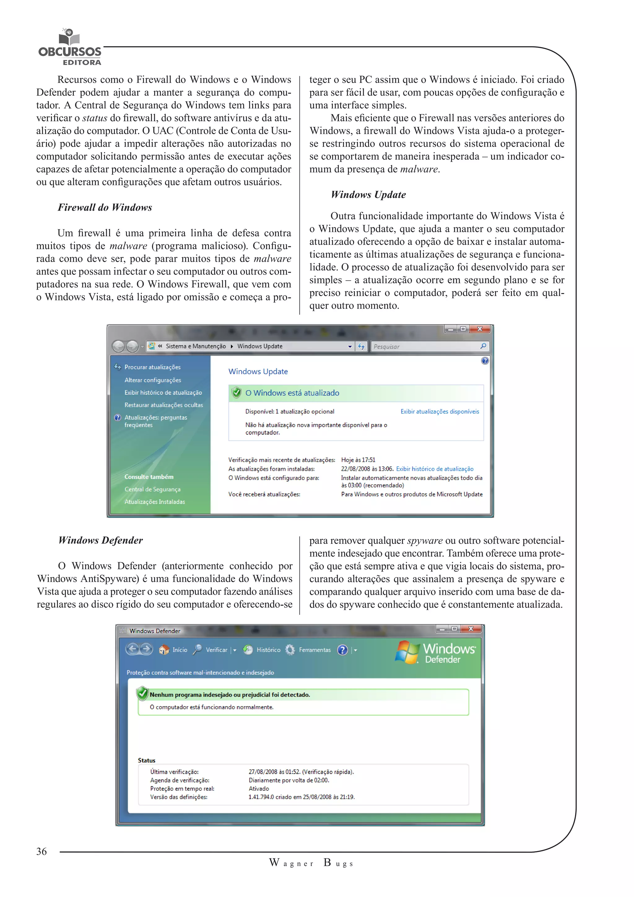 36 
W a g n e r B u g s 
U 
Recursos como o Firewall do Windows e o Windows 
Defender podem ajudar a manter a segurança do compu-tador. 
A Central de Segurança do Windows tem links para 
verificar o status do firewall, do software antivírus e da atu-alização 
do computador. O UAC (Controle de Conta de Usu-ário) 
pode ajudar a impedir alterações não autorizadas no 
computador solicitando permissão antes de executar ações 
capazes de afetar potencialmente a operação do computador 
ou que alteram configurações que afetam outros usuários. 
Firewall do Windows 
Um firewall é uma primeira linha de defesa contra 
muitos tipos de malware (programa malicioso). Configu-rada 
como deve ser, pode parar muitos tipos de malware 
antes que possam infectar o seu computador ou outros com-putadores 
na sua rede. O Windows Firewall, que vem com 
o Windows Vista, está ligado por omissão e começa a pro-teger 
o seu PC assim que o Windows é iniciado. Foi criado 
para ser fácil de usar, com poucas opções de configuração e 
uma interface simples. 
Mais eficiente que o Firewall nas versões anteriores do 
Windows, a firewall do Windows Vista ajuda-o a proteger-se 
restringindo outros recursos do sistema operacional de 
se comportarem de maneira inesperada – um indicador co-mum 
da presença de malware. 
Windows Update 
Outra funcionalidade importante do Windows Vista é 
o Windows Update, que ajuda a manter o seu computador 
atualizado oferecendo a opção de baixar e instalar automa-ticamente 
as últimas atualizações de segurança e funciona-lidade. 
O processo de atualização foi desenvolvido para ser 
simples – a atualização ocorre em segundo plano e se for 
preciso reiniciar o computador, poderá ser feito em qual-quer 
outro momento. 
Windows Defender 
O Windows Defender (anteriormente conhecido por 
Windows AntiSpyware) é uma funcionalidade do Windows 
Vista que ajuda a proteger o seu computador fazendo análises 
regulares ao disco rígido do seu computador e oferecendo-se 
para remover qualquer spyware ou outro software potencial-mente 
indesejado que encontrar. Também oferece uma prote-ção 
que está sempre ativa e que vigia locais do sistema, pro-curando 
alterações que assinalem a presença de spyware e 
comparando qualquer arquivo inserido com uma base de da-dos 
do spyware conhecido que é constantemente atualizada. 
 