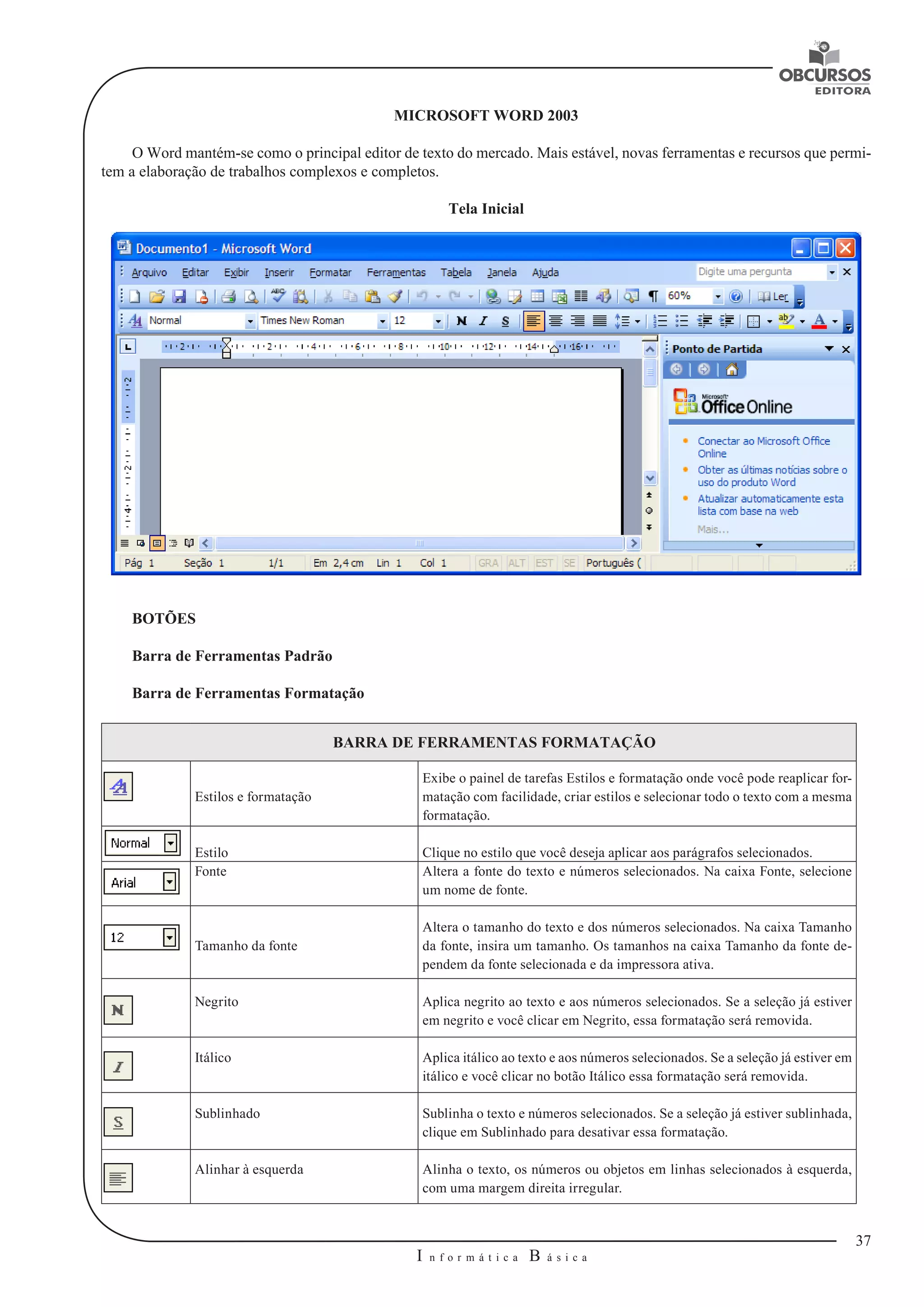 37 
I n f o r m á t i c a B á s i c a 
U 
MICROSOFT WORD 2003 
O Word mantém-se como o principal editor de texto do mercado. Mais estável, novas ferramentas e recursos que permi-tem 
a elaboração de trabalhos complexos e completos. 
Tela Inicial 
BOTÕES 
Barra de Ferramentas Padrão 
Barra de Ferramentas Formatação 
BARRA DE FERRAMENTAS FORMATAÇÃO 
Estilos e formatação 
Exibe o painel de tarefas Estilos e formatação onde você pode reaplicar for-matação 
com facilidade, criar estilos e selecionar todo o texto com a mesma 
formatação. 
Estilo Clique no estilo que você deseja aplicar aos parágrafos selecionados. 
Fonte Altera a fonte do texto e números selecionados. Na caixa Fonte, selecione 
um nome de fonte. 
Tamanho da fonte 
Altera o tamanho do texto e dos números selecionados. Na caixa Tamanho 
da fonte, insira um tamanho. Os tamanhos na caixa Tamanho da fonte de-pendem 
da fonte selecionada e da impressora ativa. 
Negrito Aplica negrito ao texto e aos números selecionados. Se a seleção já estiver 
em negrito e você clicar em Negrito, essa formatação será removida. 
Itálico Aplica itálico ao texto e aos números selecionados. Se a seleção já estiver em 
itálico e você clicar no botão Itálico essa formatação será removida. 
Sublinhado Sublinha o texto e números selecionados. Se a seleção já estiver sublinhada, 
clique em Sublinhado para desativar essa formatação. 
Alinhar à esquerda Alinha o texto, os números ou objetos em linhas selecionados à esquerda, 
com uma margem direita irregular. 
 