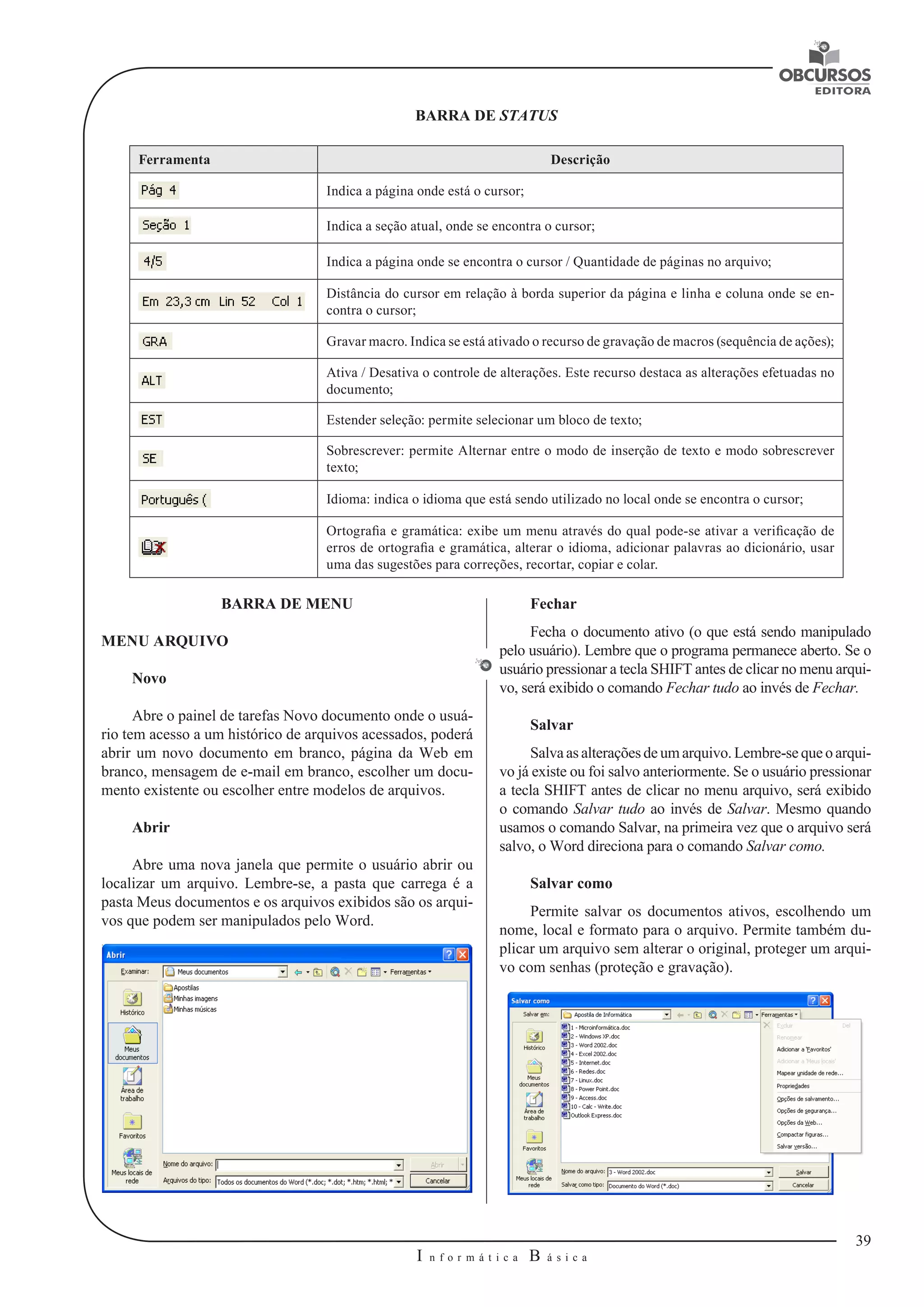 39 
I n f o r m á t i c a B á s i c a 
U 
BARRA DE STATUS 
Ferramenta Descrição 
Indica a página onde está o cursor; 
Indica a seção atual, onde se encontra o cursor; 
Indica a página onde se encontra o cursor / Quantidade de páginas no arquivo; 
Distância do cursor em relação à borda superior da página e linha e coluna onde se en-contra 
o cursor; 
Gravar macro. Indica se está ativado o recurso de gravação de macros (sequência de ações); 
Ativa / Desativa o controle de alterações. Este recurso destaca as alterações efetuadas no 
documento; 
Estender seleção: permite selecionar um bloco de texto; 
Sobrescrever: permite Alternar entre o modo de inserção de texto e modo sobrescrever 
texto; 
Idioma: indica o idioma que está sendo utilizado no local onde se encontra o cursor; 
Ortografia e gramática: exibe um menu através do qual pode-se ativar a verificação de 
erros de ortografia e gramática, alterar o idioma, adicionar palavras ao dicionário, usar 
uma das sugestões para correções, recortar, copiar e colar. 
BARRA DE MENU 
MENU ARQUIVO 
Novo 
Abre o painel de tarefas Novo documento onde o usuá-rio 
tem acesso a um histórico de arquivos acessados, poderá 
abrir um novo documento em branco, página da Web em 
branco, mensagem de e-mail em branco, escolher um docu-mento 
existente ou escolher entre modelos de arquivos. 
Abrir 
Abre uma nova janela que permite o usuário abrir ou 
localizar um arquivo. Lembre-se, a pasta que carrega é a 
pasta Meus documentos e os arquivos exibidos são os arqui-vos 
que podem ser manipulados pelo Word. 
Fechar 
Fecha o documento ativo (o que está sendo manipulado 
pelo usuário). Lembre que o programa permanece aberto. Se o 
usuário pressionar a tecla SHIFT antes de clicar no menu arqui-vo, 
será exibido o comando Fechar tudo ao invés de Fechar. 
Salvar 
Salva as alterações de um arquivo. Lembre-se que o arqui-vo 
já existe ou foi salvo anteriormente. Se o usuário pressionar 
a tecla SHIFT antes de clicar no menu arquivo, será exibido 
o comando Salvar tudo ao invés de Salvar. Mesmo quando 
usamos o comando Salvar, na primeira vez que o arquivo será 
salvo, o Word direciona para o comando Salvar como. 
Salvar como 
Permite salvar os documentos ativos, escolhendo um 
nome, local e formato para o arquivo. Permite também du-plicar 
um arquivo sem alterar o original, proteger um arqui-vo 
com senhas (proteção e gravação). 
 