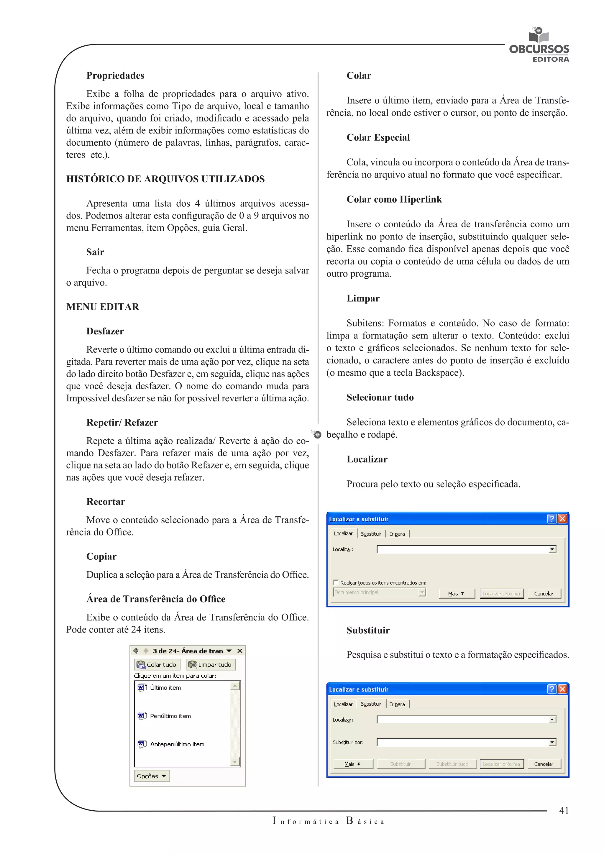 41 
I n f o r m á t i c a B á s i c a 
U 
Propriedades 
Exibe a folha de propriedades para o arquivo ativo. 
Exibe informações como Tipo de arquivo, local e tamanho 
do arquivo, quando foi criado, modificado e acessado pela 
última vez, além de exibir informações como estatísticas do 
documento (número de palavras, linhas, parágrafos, carac-teres 
etc.). 
HISTÓRICO DE ARQUIVOS UTILIZADOS 
Apresenta uma lista dos 4 últimos arquivos acessa-dos. 
Podemos alterar esta configuração de 0 a 9 arquivos no 
menu Ferramentas, item Opções, guia Geral. 
Sair 
Fecha o programa depois de perguntar se deseja salvar 
o arquivo. 
MENU EDITAR 
Desfazer 
Reverte o último comando ou exclui a última entrada di-gitada. 
Para reverter mais de uma ação por vez, clique na seta 
do lado direito botão Desfazer e, em seguida, clique nas ações 
que você deseja desfazer. O nome do comando muda para 
Impossível desfazer se não for possível reverter a última ação. 
Repetir/ Refazer 
Repete a última ação realizada/ Reverte à ação do co-mando 
Desfazer. Para refazer mais de uma ação por vez, 
clique na seta ao lado do botão Refazer e, em seguida, clique 
nas ações que você deseja refazer. 
Recortar 
Move o conteúdo selecionado para a Área de Transfe-rência 
do Office. 
Copiar 
Duplica a seleção para a Área de Transferência do Office. 
Área de Transferência do Office 
Exibe o conteúdo da Área de Transferência do Office. 
Pode conter até 24 itens. 
Colar 
Insere o último item, enviado para a Área de Transfe-rência, 
no local onde estiver o cursor, ou ponto de inserção. 
Colar Especial 
Cola, vincula ou incorpora o conteúdo da Área de trans-ferência 
no arquivo atual no formato que você especificar. 
Colar como Hiperlink 
Insere o conteúdo da Área de transferência como um 
hiperlink no ponto de inserção, substituindo qualquer sele-ção. 
Esse comando fica disponível apenas depois que você 
recorta ou copia o conteúdo de uma célula ou dados de um 
outro programa. 
Limpar 
Subitens: Formatos e conteúdo. No caso de formato: 
limpa a formatação sem alterar o texto. Conteúdo: exclui 
o texto e gráficos selecionados. Se nenhum texto for sele-cionado, 
o caractere antes do ponto de inserção é excluído 
(o mesmo que a tecla Backspace). 
Selecionar tudo 
Seleciona texto e elementos gráficos do documento, ca-beçalho 
e rodapé. 
Localizar 
Procura pelo texto ou seleção especificada. 
Substituir 
Pesquisa e substitui o texto e a formatação especificados. 
 