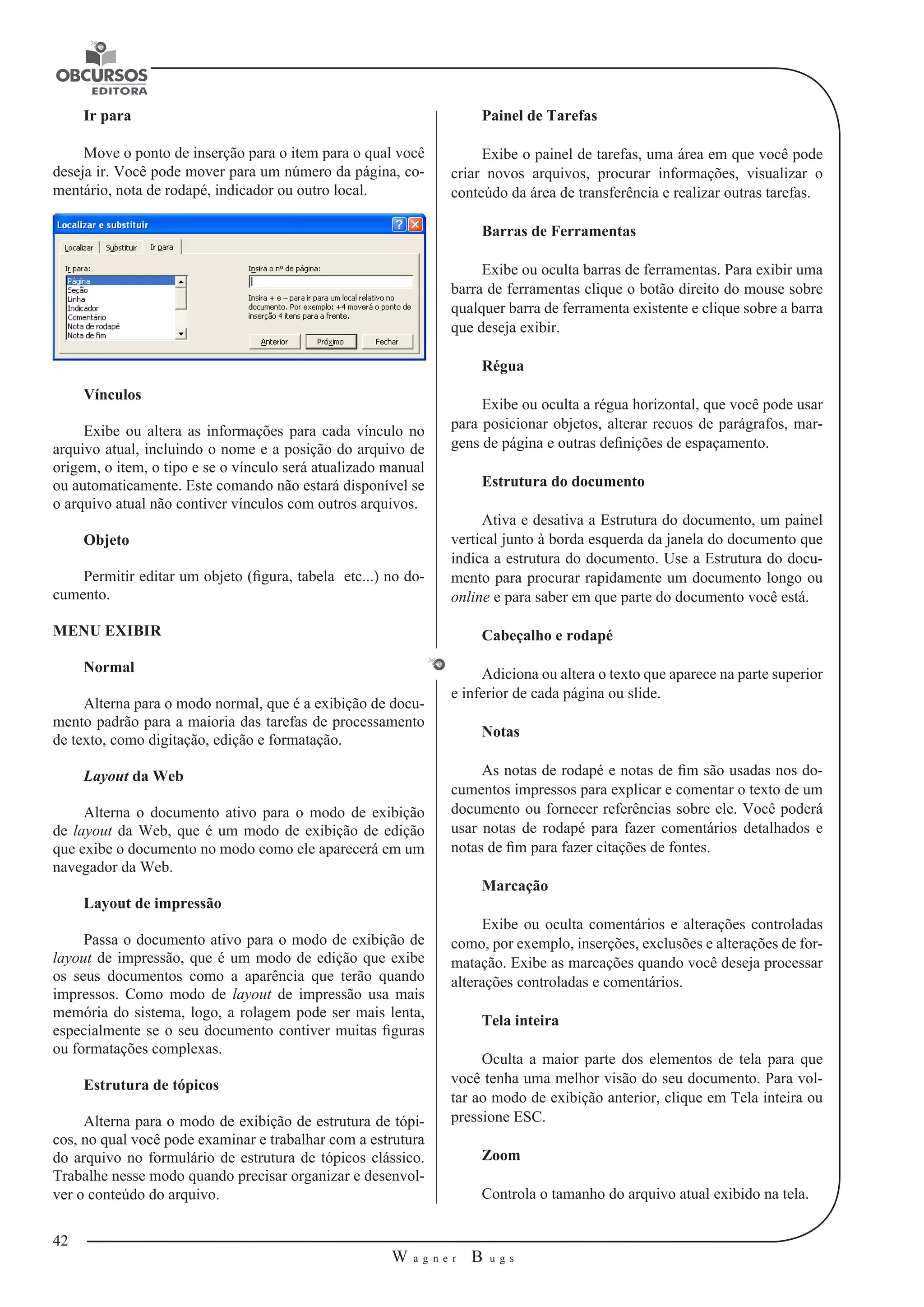 42 
W a g n e r B u g s 
U 
Ir para 
Move o ponto de inserção para o item para o qual você 
deseja ir. Você pode mover para um número da página, co-mentário, 
nota de rodapé, indicador ou outro local. 
Vínculos 
Exibe ou altera as informações para cada vínculo no 
arquivo atual, incluindo o nome e a posição do arquivo de 
origem, o item, o tipo e se o vínculo será atualizado manual 
ou automaticamente. Este comando não estará disponível se 
o arquivo atual não contiver vínculos com outros arquivos. 
Objeto 
Permitir editar um objeto (figura, tabela etc...) no do-cumento. 
MENU EXIBIR 
Normal 
Alterna para o modo normal, que é a exibição de docu-mento 
padrão para a maioria das tarefas de processamento 
de texto, como digitação, edição e formatação. 
Layout da Web 
Alterna o documento ativo para o modo de exibição 
de layout da Web, que é um modo de exibição de edição 
que exibe o documento no modo como ele aparecerá em um 
navegador da Web. 
Layout de impressão 
Passa o documento ativo para o modo de exibição de 
layout de impressão, que é um modo de edição que exibe 
os seus documentos como a aparência que terão quando 
impressos. Como modo de layout de impressão usa mais 
memória do sistema, logo, a rolagem pode ser mais lenta, 
especialmente se o seu documento contiver muitas figuras 
ou formatações complexas. 
Estrutura de tópicos 
Alterna para o modo de exibição de estrutura de tópi-cos, 
no qual você pode examinar e trabalhar com a estrutura 
do arquivo no formulário de estrutura de tópicos clássico. 
Trabalhe nesse modo quando precisar organizar e desenvol-ver 
o conteúdo do arquivo. 
Painel de Tarefas 
Exibe o painel de tarefas, uma área em que você pode 
criar novos arquivos, procurar informações, visualizar o 
conteúdo da área de transferência e realizar outras tarefas. 
Barras de Ferramentas 
Exibe ou oculta barras de ferramentas. Para exibir uma 
barra de ferramentas clique o botão direito do mouse sobre 
qualquer barra de ferramenta existente e clique sobre a barra 
que deseja exibir. 
Régua 
Exibe ou oculta a régua horizontal, que você pode usar 
para posicionar objetos, alterar recuos de parágrafos, mar-gens 
de página e outras definições de espaçamento. 
Estrutura do documento 
Ativa e desativa a Estrutura do documento, um painel 
vertical junto à borda esquerda da janela do documento que 
indica a estrutura do documento. Use a Estrutura do docu-mento 
para procurar rapidamente um documento longo ou 
online e para saber em que parte do documento você está. 
Cabeçalho e rodapé 
Adiciona ou altera o texto que aparece na parte superior 
e inferior de cada página ou slide. 
Notas 
As notas de rodapé e notas de fim são usadas nos do-cumentos 
impressos para explicar e comentar o texto de um 
documento ou fornecer referências sobre ele. Você poderá 
usar notas de rodapé para fazer comentários detalhados e 
notas de fim para fazer citações de fontes. 
Marcação 
Exibe ou oculta comentários e alterações controladas 
como, por exemplo, inserções, exclusões e alterações de for-matação. 
Exibe as marcações quando você deseja processar 
alterações controladas e comentários. 
Tela inteira 
Oculta a maior parte dos elementos de tela para que 
você tenha uma melhor visão do seu documento. Para vol-tar 
ao modo de exibição anterior, clique em Tela inteira ou 
pressione ESC. 
Zoom 
Controla o tamanho do arquivo atual exibido na tela. 
 