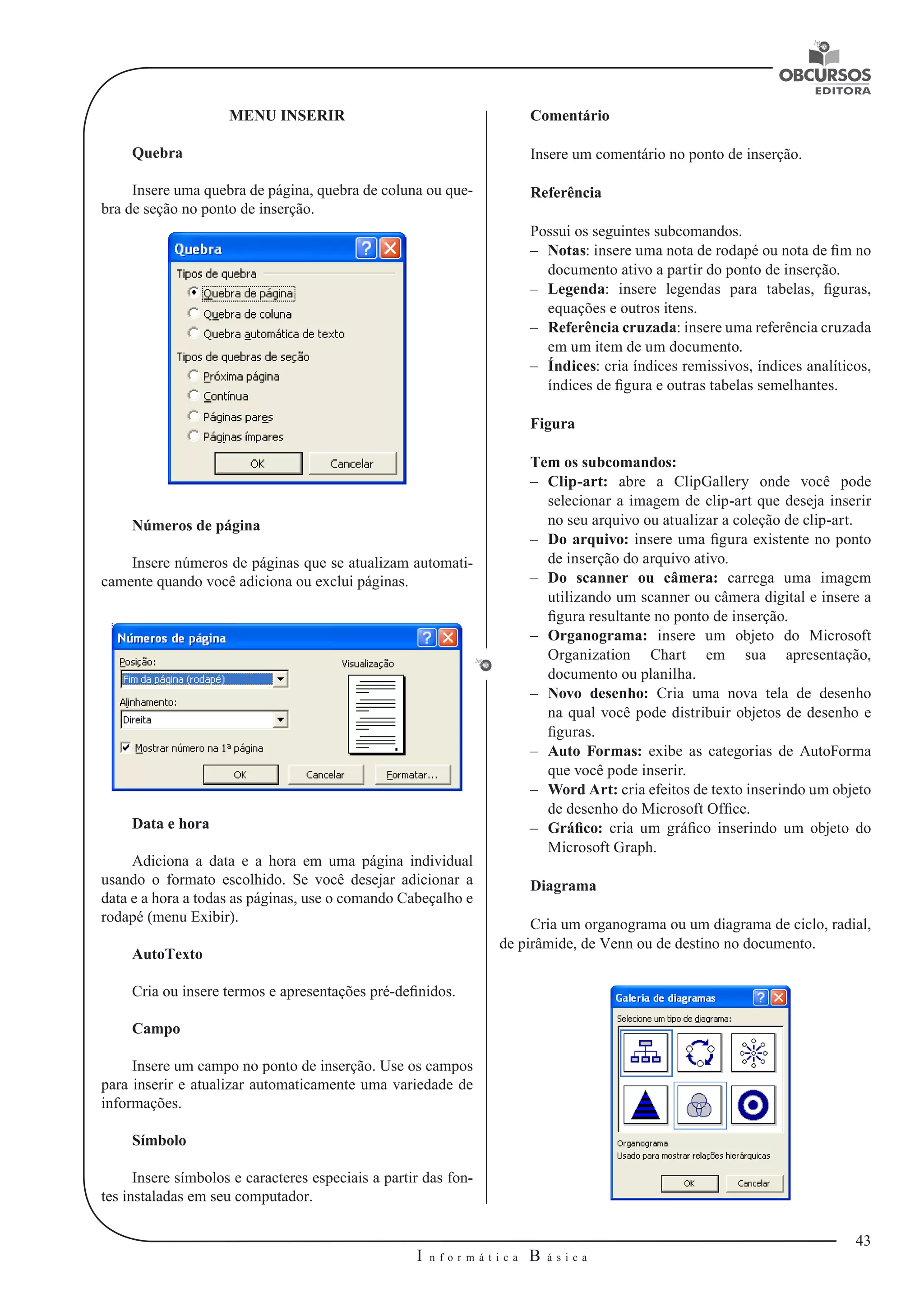 43 
I n f o r m á t i c a B á s i c a 
U 
MENU INSERIR 
Quebra 
Insere uma quebra de página, quebra de coluna ou que-bra 
de seção no ponto de inserção. 
Números de página 
Insere números de páginas que se atualizam automati-camente 
quando você adiciona ou exclui páginas. 
Data e hora 
Adiciona a data e a hora em uma página individual 
usando o formato escolhido. Se você desejar adicionar a 
data e a hora a todas as páginas, use o comando Cabeçalho e 
rodapé (menu Exibir). 
AutoTexto 
Cria ou insere termos e apresentações pré-definidos. 
Campo 
Insere um campo no ponto de inserção. Use os campos 
para inserir e atualizar automaticamente uma variedade de 
informações. 
Símbolo 
Insere símbolos e caracteres especiais a partir das fon-tes 
instaladas em seu computador. 
Comentário 
Insere um comentário no ponto de inserção. 
Referência 
Possui os seguintes subcomandos. 
–– Notas: insere uma nota de rodapé ou nota de fim no 
documento ativo a partir do ponto de inserção. 
–– Legenda: insere legendas para tabelas, figuras, 
equações e outros itens. 
–– Referência cruzada: insere uma referência cruzada 
em um item de um documento. 
–– Índices: cria índices remissivos, índices analíticos, 
índices de figura e outras tabelas semelhantes. 
Figura 
Tem os subcomandos: 
–– Clip-art: abre a ClipGallery onde você pode 
selecionar a imagem de clip-art que deseja inserir 
no seu arquivo ou atualizar a coleção de clip-art. 
–– Do arquivo: insere uma figura existente no ponto 
de inserção do arquivo ativo. 
–– Do scanner ou câmera: carrega uma imagem 
utilizando um scanner ou câmera digital e insere a 
figura resultante no ponto de inserção. 
–– Organograma: insere um objeto do Microsoft 
Organization Chart em sua apresentação, 
documento ou planilha. 
–– Novo desenho: Cria uma nova tela de desenho 
na qual você pode distribuir objetos de desenho e 
figuras. 
–– Auto Formas: exibe as categorias de AutoForma 
que você pode inserir. 
–– Word Art: cria efeitos de texto inserindo um objeto 
de desenho do Microsoft Office. 
–– Gráfico: cria um gráfico inserindo um objeto do 
Microsoft Graph. 
Diagrama 
Cria um organograma ou um diagrama de ciclo, radial, 
de pirâmide, de Venn ou de destino no documento. 
 