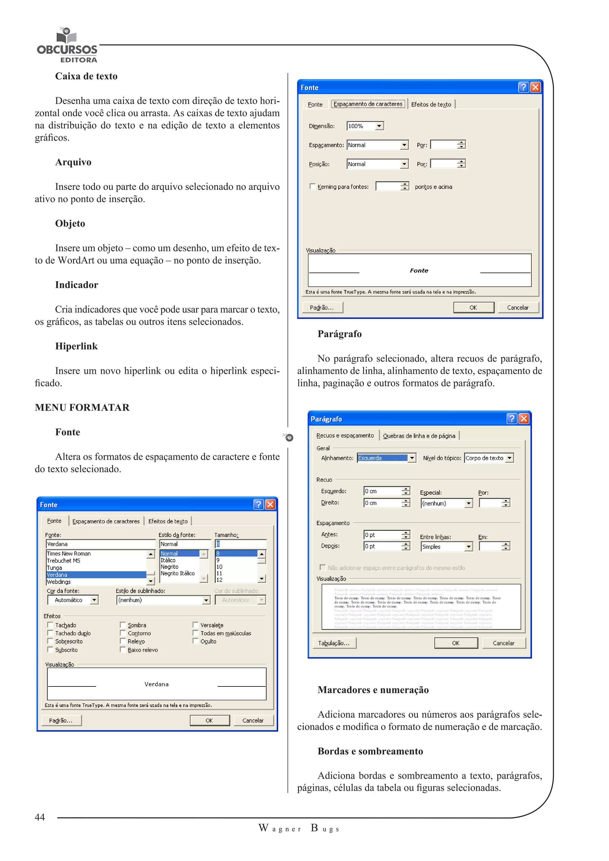 44 
W a g n e r B u g s 
U 
Caixa de texto 
Desenha uma caixa de texto com direção de texto hori-zontal 
onde você clica ou arrasta. As caixas de texto ajudam 
na distribuição do texto e na edição de texto a elementos 
gráficos. 
Arquivo 
Insere todo ou parte do arquivo selecionado no arquivo 
ativo no ponto de inserção. 
Objeto 
Insere um objeto – como um desenho, um efeito de tex-to 
de WordArt ou uma equação – no ponto de inserção. 
Indicador 
Cria indicadores que você pode usar para marcar o texto, 
os gráficos, as tabelas ou outros itens selecionados. 
Hiperlink 
Insere um novo hiperlink ou edita o hiperlink especi-ficado. 
MENU FORMATAR 
Fonte 
Altera os formatos de espaçamento de caractere e fonte 
do texto selecionado. 
Parágrafo 
No parágrafo selecionado, altera recuos de parágrafo, 
alinhamento de linha, alinhamento de texto, espaçamento de 
linha, paginação e outros formatos de parágrafo. 
Marcadores e numeração 
Adiciona marcadores ou números aos parágrafos sele-cionados 
e modifica o formato de numeração e de marcação. 
Bordas e sombreamento 
Adiciona bordas e sombreamento a texto, parágrafos, 
páginas, células da tabela ou figuras selecionadas. 
 