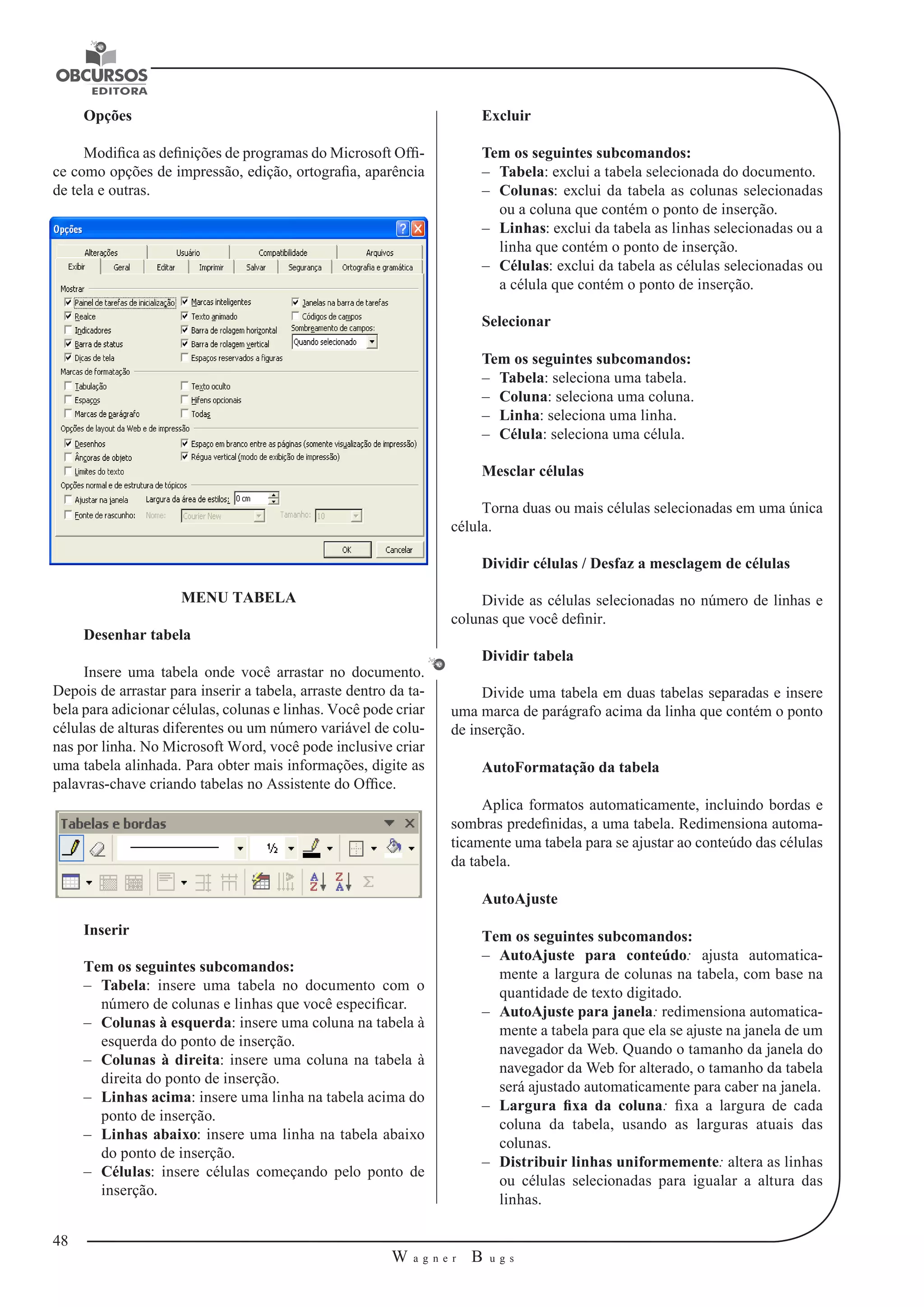 48 
W a g n e r B u g s 
U 
Opções 
Modifica as definições de programas do Microsoft Offi-ce 
como opções de impressão, edição, ortografia, aparência 
de tela e outras. 
MENU TABELA 
Desenhar tabela 
Insere uma tabela onde você arrastar no documento. 
Depois de arrastar para inserir a tabela, arraste dentro da ta-bela 
para adicionar células, colunas e linhas. Você pode criar 
células de alturas diferentes ou um número variável de colu-nas 
por linha. No Microsoft Word, você pode inclusive criar 
uma tabela alinhada. Para obter mais informações, digite as 
palavras-chave criando tabelas no Assistente do Office. 
Inserir 
Tem os seguintes subcomandos: 
–– Tabela: insere uma tabela no documento com o 
número de colunas e linhas que você especificar. 
–– Colunas à esquerda: insere uma coluna na tabela à 
esquerda do ponto de inserção. 
–– Colunas à direita: insere uma coluna na tabela à 
direita do ponto de inserção. 
–– Linhas acima: insere uma linha na tabela acima do 
ponto de inserção. 
–– Linhas abaixo: insere uma linha na tabela abaixo 
do ponto de inserção. 
–– Células: insere células começando pelo ponto de 
inserção. 
Excluir 
Tem os seguintes subcomandos: 
–– Tabela: exclui a tabela selecionada do documento. 
–– Colunas: exclui da tabela as colunas selecionadas 
ou a coluna que contém o ponto de inserção. 
–– Linhas: exclui da tabela as linhas selecionadas ou a 
linha que contém o ponto de inserção. 
–– Células: exclui da tabela as células selecionadas ou 
a célula que contém o ponto de inserção. 
Selecionar 
Tem os seguintes subcomandos: 
–– Tabela: seleciona uma tabela. 
–– Coluna: seleciona uma coluna. 
–– Linha: seleciona uma linha. 
–– Célula: seleciona uma célula. 
Mesclar células 
Torna duas ou mais células selecionadas em uma única 
célula. 
Dividir células / Desfaz a mesclagem de células 
Divide as células selecionadas no número de linhas e 
colunas que você definir. 
Dividir tabela 
Divide uma tabela em duas tabelas separadas e insere 
uma marca de parágrafo acima da linha que contém o ponto 
de inserção. 
AutoFormatação da tabela 
Aplica formatos automaticamente, incluindo bordas e 
sombras predefinidas, a uma tabela. Redimensiona automa-ticamente 
uma tabela para se ajustar ao conteúdo das células 
da tabela. 
AutoAjuste 
Tem os seguintes subcomandos: 
–– AutoAjuste para conteúdo: ajusta automatica-mente 
a largura de colunas na tabela, com base na 
quantidade de texto digitado. 
–– AutoAjuste para janela: redimensiona automatica-mente 
a tabela para que ela se ajuste na janela de um 
navegador da Web. Quando o tamanho da janela do 
navegador da Web for alterado, o tamanho da tabela 
será ajustado automaticamente para caber na janela. 
–– Largura fixa da coluna: fixa a largura de cada 
coluna da tabela, usando as larguras atuais das 
colunas. 
–– Distribuir linhas uniformemente: altera as linhas 
ou células selecionadas para igualar a altura das 
linhas. 
 