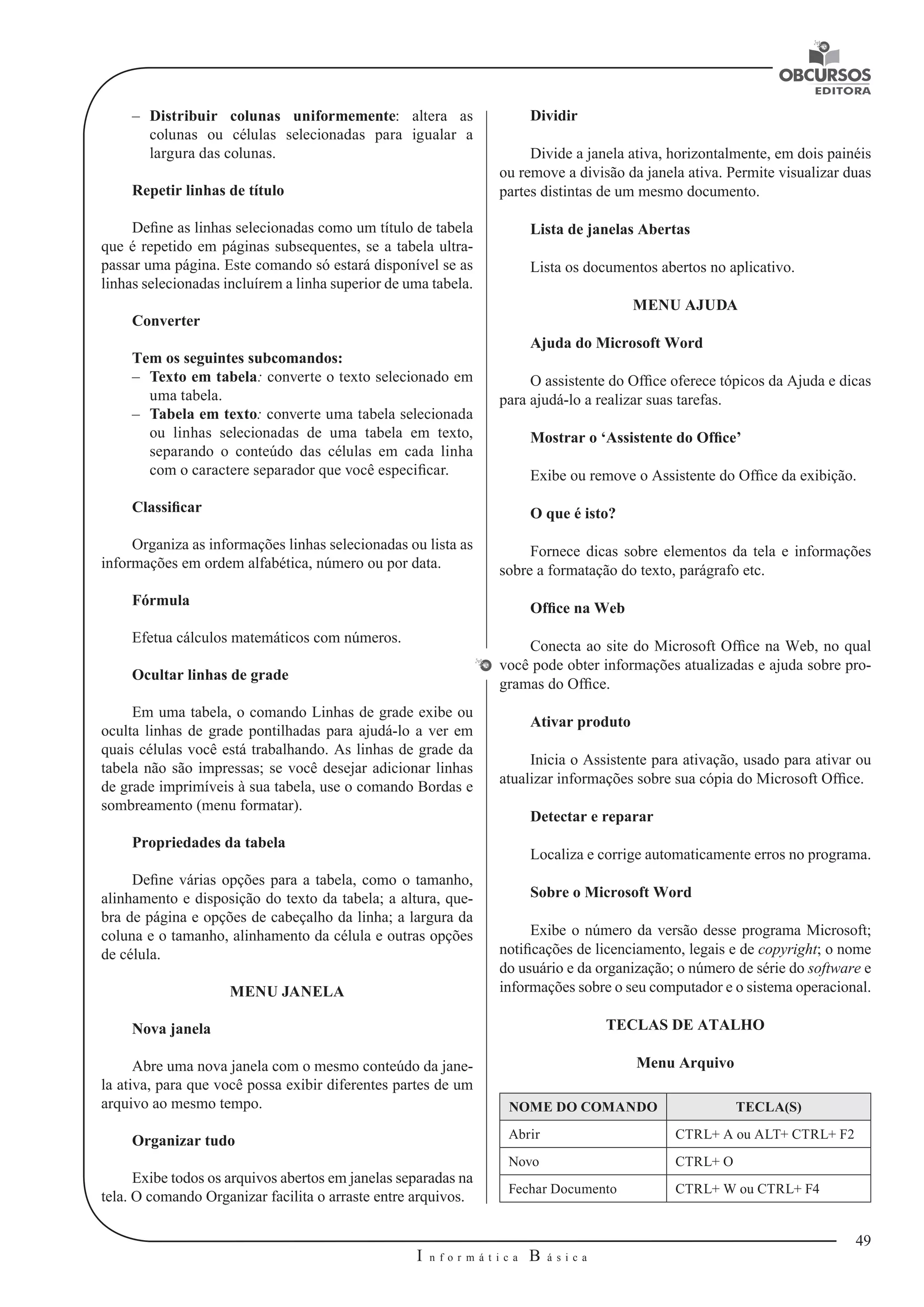 49 
I n f o r m á t i c a B á s i c a 
U 
–– Distribuir colunas uniformemente: altera as 
colunas ou células selecionadas para igualar a 
largura das colunas. 
Repetir linhas de título 
Define as linhas selecionadas como um título de tabela 
que é repetido em páginas subsequentes, se a tabela ultra-passar 
uma página. Este comando só estará disponível se as 
linhas selecionadas incluírem a linha superior de uma tabela. 
Converter 
Tem os seguintes subcomandos: 
–– Texto em tabela: converte o texto selecionado em 
uma tabela. 
–– Tabela em texto: converte uma tabela selecionada 
ou linhas selecionadas de uma tabela em texto, 
separando o conteúdo das células em cada linha 
com o caractere separador que você especificar. 
Classificar 
Organiza as informações linhas selecionadas ou lista as 
informações em ordem alfabética, número ou por data. 
Fórmula 
Efetua cálculos matemáticos com números. 
Ocultar linhas de grade 
Em uma tabela, o comando Linhas de grade exibe ou 
oculta linhas de grade pontilhadas para ajudá-lo a ver em 
quais células você está trabalhando. As linhas de grade da 
tabela não são impressas; se você desejar adicionar linhas 
de grade imprimíveis à sua tabela, use o comando Bordas e 
sombreamento (menu formatar). 
Propriedades da tabela 
Define várias opções para a tabela, como o tamanho, 
alinhamento e disposição do texto da tabela; a altura, que-bra 
de página e opções de cabeçalho da linha; a largura da 
coluna e o tamanho, alinhamento da célula e outras opções 
de célula. 
MENU JANELA 
Nova janela 
Abre uma nova janela com o mesmo conteúdo da jane-la 
ativa, para que você possa exibir diferentes partes de um 
arquivo ao mesmo tempo. 
Organizar tudo 
Exibe todos os arquivos abertos em janelas separadas na 
tela. O comando Organizar facilita o arraste entre arquivos. 
Dividir 
Divide a janela ativa, horizontalmente, em dois painéis 
ou remove a divisão da janela ativa. Permite visualizar duas 
partes distintas de um mesmo documento. 
Lista de janelas Abertas 
Lista os documentos abertos no aplicativo. 
MENU AJUDA 
Ajuda do Microsoft Word 
O assistente do Office oferece tópicos da Ajuda e dicas 
para ajudá-lo a realizar suas tarefas. 
Mostrar o ‘Assistente do Office’ 
Exibe ou remove o Assistente do Office da exibição. 
O que é isto? 
Fornece dicas sobre elementos da tela e informações 
sobre a formatação do texto, parágrafo etc. 
Office na Web 
Conecta ao site do Microsoft Office na Web, no qual 
você pode obter informações atualizadas e ajuda sobre pro-gramas 
do Office. 
Ativar produto 
Inicia o Assistente para ativação, usado para ativar ou 
atualizar informações sobre sua cópia do Microsoft Office. 
Detectar e reparar 
Localiza e corrige automaticamente erros no programa. 
Sobre o Microsoft Word 
Exibe o número da versão desse programa Microsoft; 
notificações de licenciamento, legais e de copyright; o nome 
do usuário e da organização; o número de série do software e 
informações sobre o seu computador e o sistema operacional. 
TECLAS DE ATALHO 
Menu Arquivo 
NOME DO COMANDO TECLA(S) 
Abrir CTRL+ A ou ALT+ CTRL+ F2 
Novo CTRL+ O 
Fechar Documento CTRL+ W ou CTRL+ F4 
 
