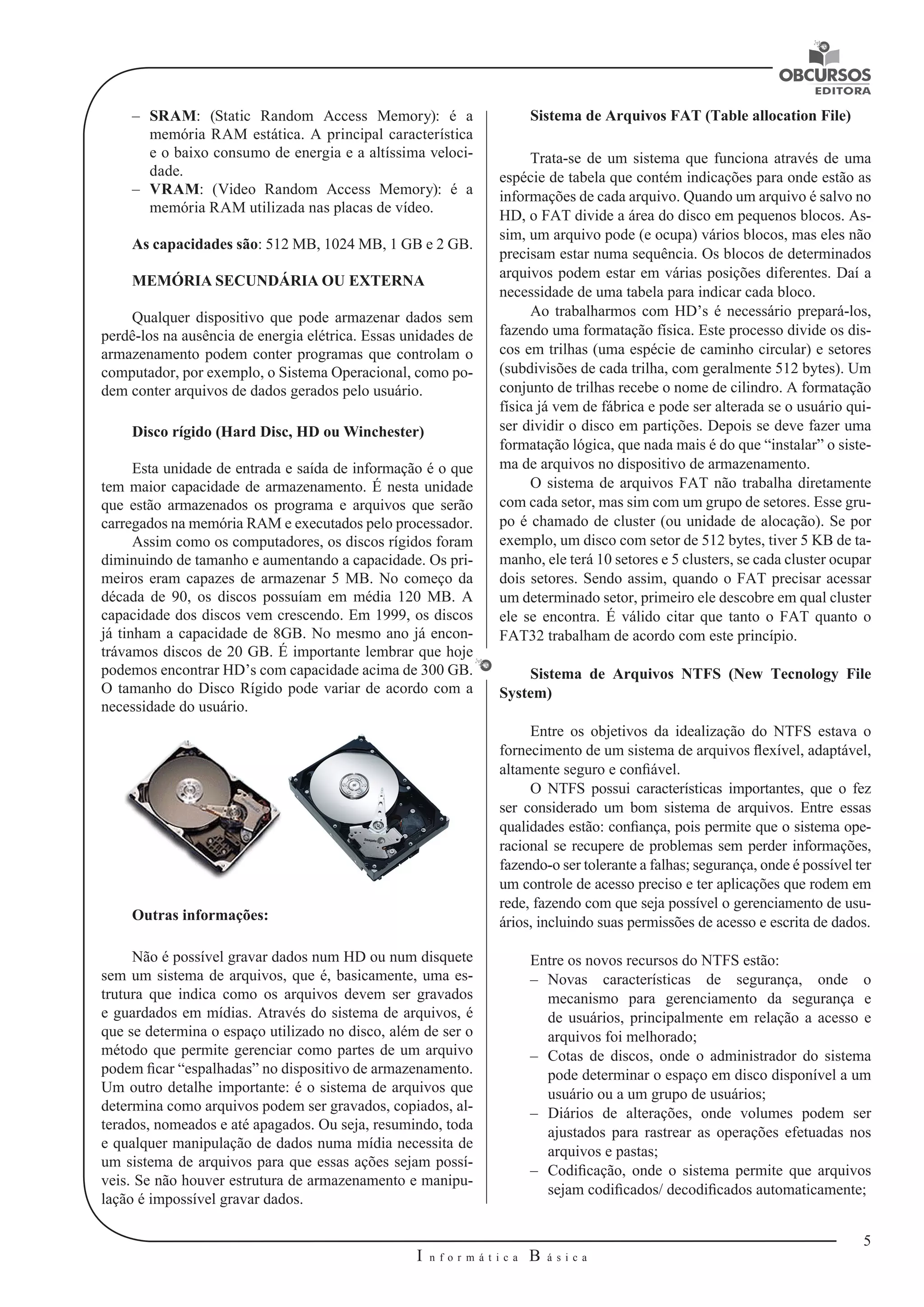 5 
I n f o r m á t i c a B á s i c a 
U 
–– SRAM: (Static Random Access Memory): é a 
memória RAM estática. A principal característica 
e o baixo consumo de energia e a altíssima veloci-dade. 
–– VRAM: (Video Random Access Memory): é a 
memória RAM utilizada nas placas de vídeo. 
As capacidades são: 512 MB, 1024 MB, 1 GB e 2 GB. 
MEMÓRIA SECUNDÁRIA OU EXTERNA 
Qualquer dispositivo que pode armazenar dados sem 
perdê-los na ausência de energia elétrica. Essas unidades de 
armazenamento podem conter programas que controlam o 
computador, por exemplo, o Sistema Operacional, como po-dem 
conter arquivos de dados gerados pelo usuário. 
Disco rígido (Hard Disc, HD ou Winchester) 
Esta unidade de entrada e saída de informação é o que 
tem maior capacidade de armazenamento. É nesta unidade 
que estão armazenados os programa e arquivos que serão 
carregados na memória RAM e executados pelo processador. 
Assim como os computadores, os discos rígidos foram 
diminuindo de tamanho e aumentando a capacidade. Os pri-meiros 
eram capazes de armazenar 5 MB. No começo da 
década de 90, os discos possuíam em média 120 MB. A 
capacidade dos discos vem crescendo. Em 1999, os discos 
já tinham a capacidade de 8GB. No mesmo ano já encon-trávamos 
discos de 20 GB. É importante lembrar que hoje 
podemos encontrar HD’s com capacidade acima de 300 GB. 
O tamanho do Disco Rígido pode variar de acordo com a 
necessidade do usuário. 
Outras informações: 
Não é possível gravar dados num HD ou num disquete 
sem um sistema de arquivos, que é, basicamente, uma es-trutura 
que indica como os arquivos devem ser gravados 
e guardados em mídias. Através do sistema de arquivos, é 
que se determina o espaço utilizado no disco, além de ser o 
método que permite gerenciar como partes de um arquivo 
podem ficar “espalhadas” no dispositivo de armazenamento. 
Um outro detalhe importante: é o sistema de arquivos que 
determina como arquivos podem ser gravados, copiados, al-terados, 
nomeados e até apagados. Ou seja, resumindo, toda 
e qualquer manipulação de dados numa mídia necessita de 
um sistema de arquivos para que essas ações sejam possí-veis. 
Se não houver estrutura de armazenamento e manipu-lação 
é impossível gravar dados. 
Sistema de Arquivos FAT (Table allocation File) 
Trata-se de um sistema que funciona através de uma 
espécie de tabela que contém indicações para onde estão as 
informações de cada arquivo. Quando um arquivo é salvo no 
HD, o FAT divide a área do disco em pequenos blocos. As-sim, 
um arquivo pode (e ocupa) vários blocos, mas eles não 
precisam estar numa sequência. Os blocos de determinados 
arquivos podem estar em várias posições diferentes. Daí a 
necessidade de uma tabela para indicar cada bloco. 
Ao trabalharmos com HD’s é necessário prepará-los, 
fazendo uma formatação física. Este processo divide os dis-cos 
em trilhas (uma espécie de caminho circular) e setores 
(subdivisões de cada trilha, com geralmente 512 bytes). Um 
conjunto de trilhas recebe o nome de cilindro. A formatação 
física já vem de fábrica e pode ser alterada se o usuário qui-ser 
dividir o disco em partições. Depois se deve fazer uma 
formatação lógica, que nada mais é do que “instalar” o siste-ma 
de arquivos no dispositivo de armazenamento. 
O sistema de arquivos FAT não trabalha diretamente 
com cada setor, mas sim com um grupo de setores. Esse gru-po 
é chamado de cluster (ou unidade de alocação). Se por 
exemplo, um disco com setor de 512 bytes, tiver 5 KB de ta-manho, 
ele terá 10 setores e 5 clusters, se cada cluster ocupar 
dois setores. Sendo assim, quando o FAT precisar acessar 
um determinado setor, primeiro ele descobre em qual cluster 
ele se encontra. É válido citar que tanto o FAT quanto o 
FAT32 trabalham de acordo com este princípio. 
Sistema de Arquivos NTFS (New Tecnology File 
System) 
Entre os objetivos da idealização do NTFS estava o 
fornecimento de um sistema de arquivos flexível, adaptável, 
altamente seguro e confiável. 
O NTFS possui características importantes, que o fez 
ser considerado um bom sistema de arquivos. Entre essas 
qualidades estão: confiança, pois permite que o sistema ope-racional 
se recupere de problemas sem perder informações, 
fazendo-o ser tolerante a falhas; segurança, onde é possível ter 
um controle de acesso preciso e ter aplicações que rodem em 
rede, fazendo com que seja possível o gerenciamento de usu-ários, 
incluindo suas permissões de acesso e escrita de dados. 
Entre os novos recursos do NTFS estão: 
–– Novas características de segurança, onde o 
mecanismo para gerenciamento da segurança e 
de usuários, principalmente em relação a acesso e 
arquivos foi melhorado; 
–– Cotas de discos, onde o administrador do sistema 
pode determinar o espaço em disco disponível a um 
usuário ou a um grupo de usuários; 
–– Diários de alterações, onde volumes podem ser 
ajustados para rastrear as operações efetuadas nos 
arquivos e pastas; 
–– Codificação, onde o sistema permite que arquivos 
sejam codificados/ decodificados automaticamente; 
 