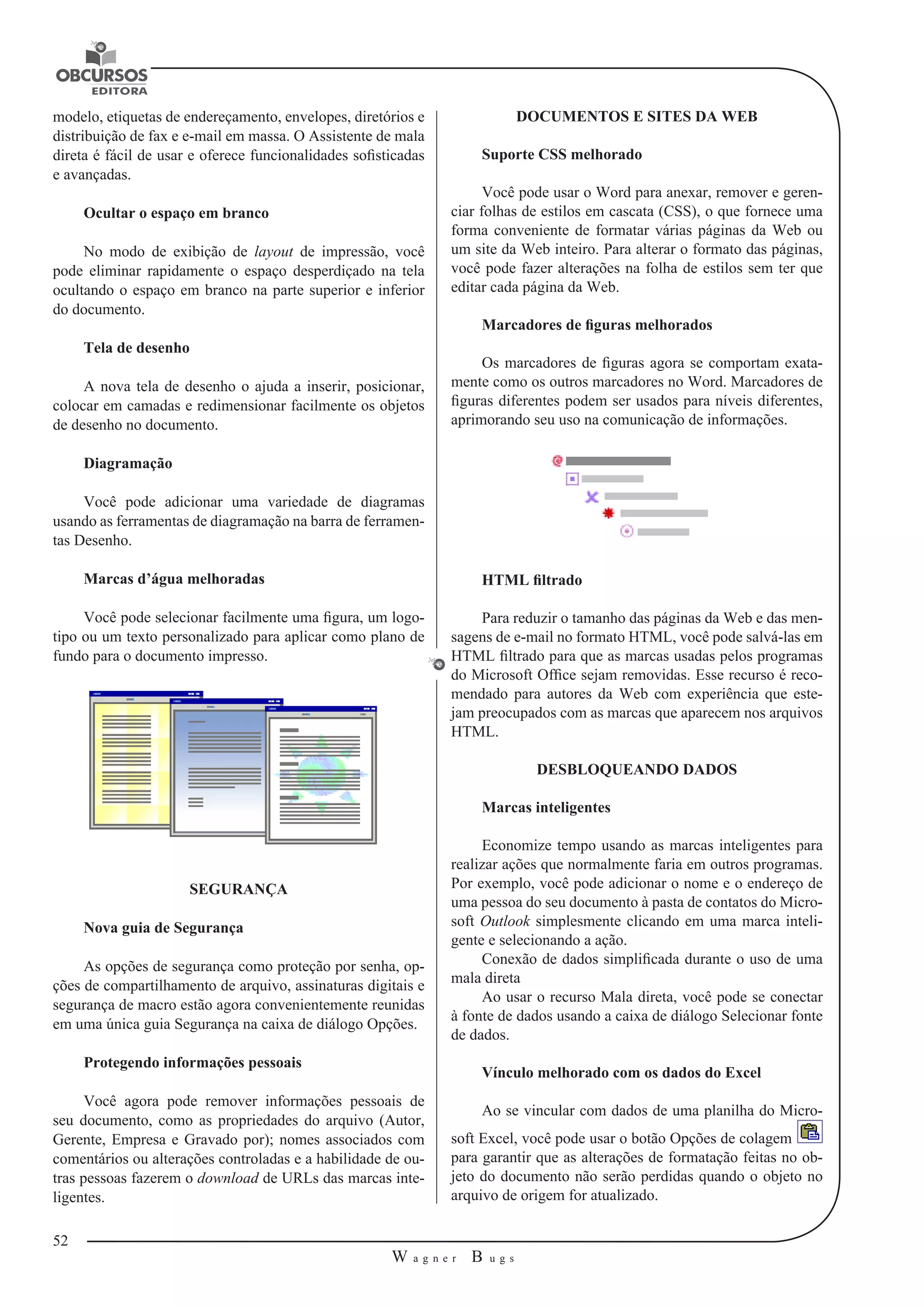 52 
W a g n e r B u g s 
U 
modelo, etiquetas de endereçamento, envelopes, diretórios e 
distribuição de fax e e-mail em massa. O Assistente de mala 
direta é fácil de usar e oferece funcionalidades sofisticadas 
e avançadas. 
Ocultar o espaço em branco 
No modo de exibição de layout de impressão, você 
pode eliminar rapidamente o espaço desperdiçado na tela 
ocultando o espaço em branco na parte superior e inferior 
do documento. 
Tela de desenho 
A nova tela de desenho o ajuda a inserir, posicionar, 
colocar em camadas e redimensionar facilmente os objetos 
de desenho no documento. 
Diagramação 
Você pode adicionar uma variedade de diagramas 
usando as ferramentas de diagramação na barra de ferramen-tas 
Desenho. 
Marcas d’água melhoradas 
Você pode selecionar facilmente uma figura, um logo-tipo 
ou um texto personalizado para aplicar como plano de 
fundo para o documento impresso. 
SEGURANÇA 
Nova guia de Segurança 
As opções de segurança como proteção por senha, op-ções 
de compartilhamento de arquivo, assinaturas digitais e 
segurança de macro estão agora convenientemente reunidas 
em uma única guia Segurança na caixa de diálogo Opções. 
Protegendo informações pessoais 
Você agora pode remover informações pessoais de 
seu documento, como as propriedades do arquivo (Autor, 
Gerente, Empresa e Gravado por); nomes associados com 
comentários ou alterações controladas e a habilidade de ou-tras 
pessoas fazerem o download de URLs das marcas inte-ligentes. 
DOCUMENTOS E SITES DA WEB 
Suporte CSS melhorado 
Você pode usar o Word para anexar, remover e geren-ciar 
folhas de estilos em cascata (CSS), o que fornece uma 
forma conveniente de formatar várias páginas da Web ou 
um site da Web inteiro. Para alterar o formato das páginas, 
você pode fazer alterações na folha de estilos sem ter que 
editar cada página da Web. 
Marcadores de figuras melhorados 
Os marcadores de figuras agora se comportam exata-mente 
como os outros marcadores no Word. Marcadores de 
figuras diferentes podem ser usados para níveis diferentes, 
aprimorando seu uso na comunicação de informações. 
HTML filtrado 
Para reduzir o tamanho das páginas da Web e das men-sagens 
de e-mail no formato HTML, você pode salvá-las em 
HTML filtrado para que as marcas usadas pelos programas 
do Microsoft Office sejam removidas. Esse recurso é reco-mendado 
para autores da Web com experiência que este-jam 
preocupados com as marcas que aparecem nos arquivos 
HTML. 
DESBLOQUEANDO DADOS 
Marcas inteligentes 
Economize tempo usando as marcas inteligentes para 
realizar ações que normalmente faria em outros programas. 
Por exemplo, você pode adicionar o nome e o endereço de 
uma pessoa do seu documento à pasta de contatos do Micro-soft 
Outlook simplesmente clicando em uma marca inteli-gente 
e selecionando a ação. 
Conexão de dados simplificada durante o uso de uma 
mala direta 
Ao usar o recurso Mala direta, você pode se conectar 
à fonte de dados usando a caixa de diálogo Selecionar fonte 
de dados. 
Vínculo melhorado com os dados do Excel 
Ao se vincular com dados de uma planilha do Micro-soft 
Excel, você pode usar o botão Opções de colagem 
para garantir que as alterações de formatação feitas no ob-jeto 
do documento não serão perdidas quando o objeto no 
arquivo de origem for atualizado. 
 