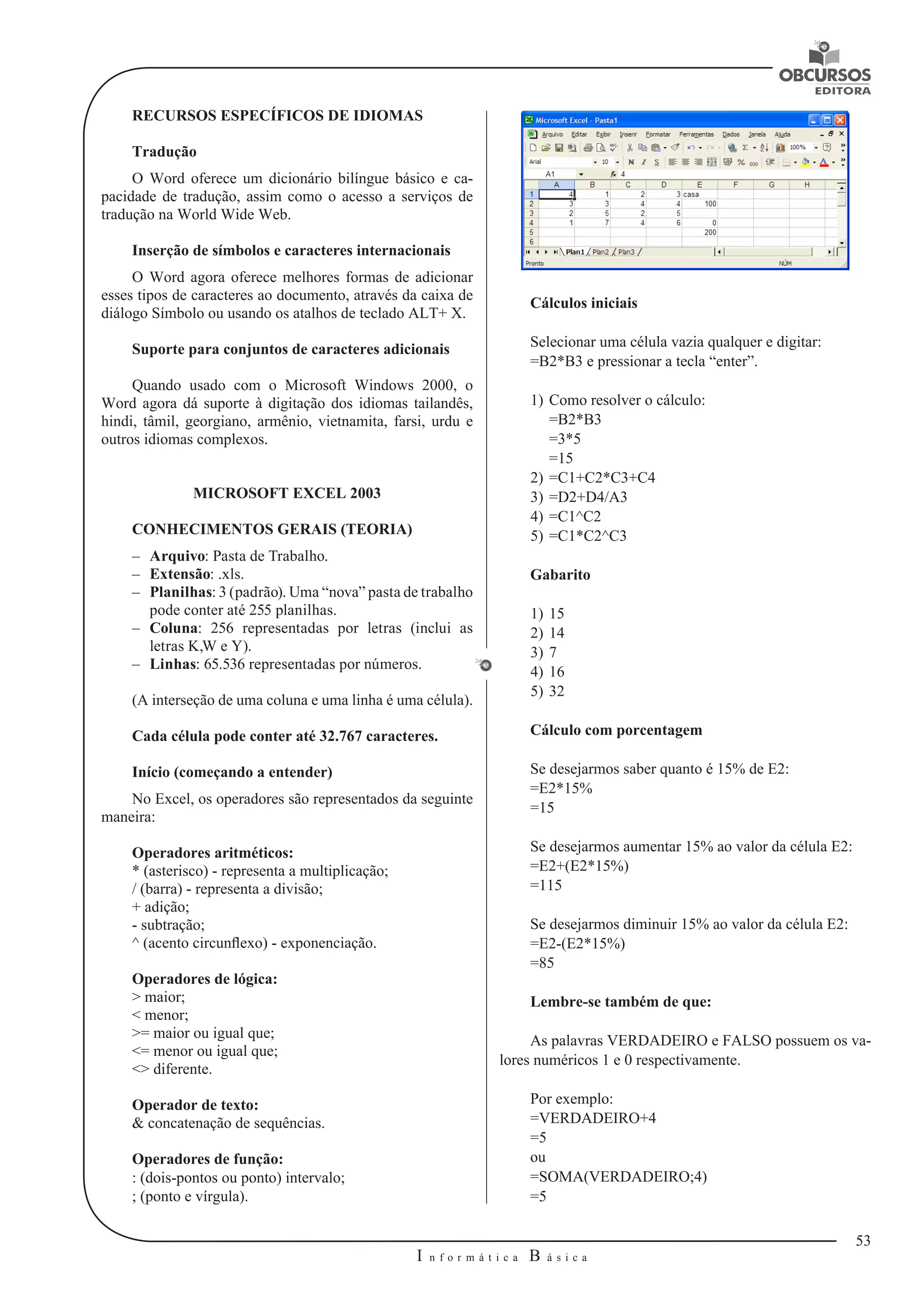 53 
I n f o r m á t i c a B á s i c a 
U 
RECURSOS ESPECÍFICOS DE IDIOMAS 
Tradução 
O Word oferece um dicionário bilíngue básico e ca-pacidade 
de tradução, assim como o acesso a serviços de 
tradução na World Wide Web. 
Inserção de símbolos e caracteres internacionais 
O Word agora oferece melhores formas de adicionar 
esses tipos de caracteres ao documento, através da caixa de 
diálogo Símbolo ou usando os atalhos de teclado ALT+ X. 
Suporte para conjuntos de caracteres adicionais 
Quando usado com o Microsoft Windows 2000, o 
Word agora dá suporte à digitação dos idiomas tailandês, 
hindi, tâmil, georgiano, armênio, vietnamita, farsi, urdu e 
outros idiomas complexos. 
MICROSOFT EXCEL 2003 
CONHECIMENTOS GERAIS (TEORIA) 
–– Arquivo: Pasta de Trabalho. 
–– Extensão: .xls. 
–– Planilhas: 3 (padrão). Uma “nova” pasta de trabalho 
pode conter até 255 planilhas. 
–– Coluna: 256 representadas por letras (inclui as 
letras K,W e Y). 
–– Linhas: 65.536 representadas por números. 
(A interseção de uma coluna e uma linha é uma célula). 
Cada célula pode conter até 32.767 caracteres. 
Início (começando a entender) 
No Excel, os operadores são representados da seguinte 
maneira: 
Operadores aritméticos: 
* (asterisco) - representa a multiplicação; 
/ (barra) - representa a divisão; 
+ adição; 
- subtração; 
^ (acento circunflexo) - exponenciação. 
Operadores de lógica: 
> maior; 
< menor; 
>= maior ou igual que; 
<= menor ou igual que; 
<> diferente. 
Operador de texto: 
& concatenação de sequências. 
Operadores de função: 
: (dois-pontos ou ponto) intervalo; 
; (ponto e vírgula). 
Cálculos iniciais 
Selecionar uma célula vazia qualquer e digitar: 
=B2*B3 e pressionar a tecla “enter”. 
1) Como resolver o cálculo: 
=B2*B3 
=3*5 
=15 
2) =C1+C2*C3+C4 
3) =D2+D4/A3 
4) =C1^C2 
5) =C1*C2^C3 
Gabarito 
1) 15 
2) 14 
3) 7 
4) 16 
5) 32 
Cálculo com porcentagem 
Se desejarmos saber quanto é 15% de E2: 
=E2*15% 
=15 
Se desejarmos aumentar 15% ao valor da célula E2: 
=E2+(E2*15%) 
=115 
Se desejarmos diminuir 15% ao valor da célula E2: 
=E2-(E2*15%) 
=85 
Lembre-se também de que: 
As palavras VERDADEIRO e FALSO possuem os va-lores 
numéricos 1 e 0 respectivamente. 
Por exemplo: 
=VERDADEIRO+4 
=5 
ou 
=SOMA(VERDADEIRO;4) 
=5 
 