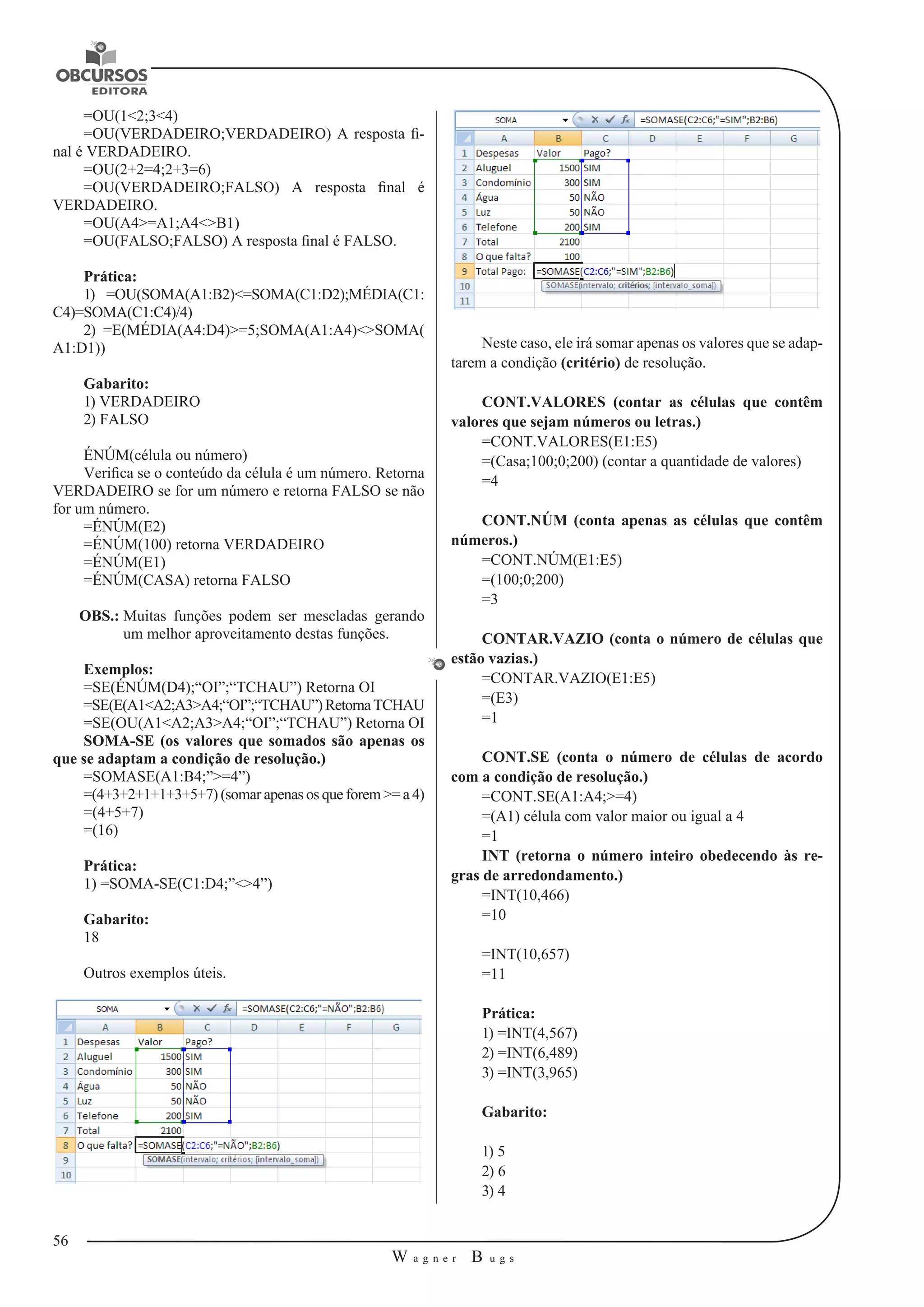 56 
W a g n e r B u g s 
U 
=OU(1<2;3<4) 
=OU(VERDADEIRO;VERDADEIRO) A resposta fi-nal 
é VERDADEIRO. 
=OU(2+2=4;2+3=6) 
=OU(VERDADEIRO;FALSO) A resposta final é 
VERDADEIRO. 
=OU(A4>=A1;A4<>B1) 
=OU(FALSO;FALSO) A resposta final é FALSO. 
Prática: 
1) =OU(SOMA(A1:B2)<=SOMA(C1:D2);MÉDIA(C1: 
C4)=SOMA(C1:C4)/4) 
2) =E(MÉDIA(A4:D4)>=5;SOMA(A1:A4)<>SOMA( 
A1:D1)) 
Gabarito: 
1) VERDADEIRO 
2) FALSO 
ÉNÚM(célula ou número) 
Verifica se o conteúdo da célula é um número. Retorna 
VERDADEIRO se for um número e retorna FALSO se não 
for um número. 
=ÉNÚM(E2) 
=ÉNÚM(100) retorna VERDADEIRO 
=ÉNÚM(E1) 
=ÉNÚM(CASA) retorna FALSO 
OBS.: Muitas funções podem ser mescladas gerando 
um melhor aproveitamento destas funções. 
Exemplos: 
=SE(ÉNÚM(D4);“OI”;“TCHAU”) Retorna OI 
=SE(E(A1<A2;A3>A4;“OI”;“TCHAU”) Retorna TCHAU 
=SE(OU(A1<A2;A3>A4;“OI”;“TCHAU”) Retorna OI 
SOMA-SE (os valores que somados são apenas os 
que se adaptam a condição de resolução.) 
=SOMASE(A1:B4;”>=4”) 
=(4+3+2+1+1+3+5+7) (somar apenas os que forem >= a 4) 
=(4+5+7) 
=(16) 
Prática: 
1) =SOMA-SE(C1:D4;”<>4”) 
Gabarito: 
18 
Outros exemplos úteis. 
Neste caso, ele irá somar apenas os valores que se adap-tarem 
a condição (critério) de resolução. 
CONT.VALORES (contar as células que contêm 
valores que sejam números ou letras.) 
=CONT.VALORES(E1:E5) 
=(Casa;100;0;200) (contar a quantidade de valores) 
=4 
CONT.NÚM (conta apenas as células que contêm 
números.) 
=CONT.NÚM(E1:E5) 
=(100;0;200) 
=3 
CONTAR.VAZIO (conta o número de células que 
estão vazias.) 
=CONTAR.VAZIO(E1:E5) 
=(E3) 
=1 
CONT.SE (conta o número de células de acordo 
com a condição de resolução.) 
=CONT.SE(A1:A4;>=4) 
=(A1) célula com valor maior ou igual a 4 
=1 
INT (retorna o número inteiro obedecendo às re-gras 
de arredondamento.) 
=INT(10,466) 
=10 
=INT(10,657) 
=11 
Prática: 
1) =INT(4,567) 
2) =INT(6,489) 
3) =INT(3,965) 
Gabarito: 
1) 5 
2) 6 
3) 4 
 