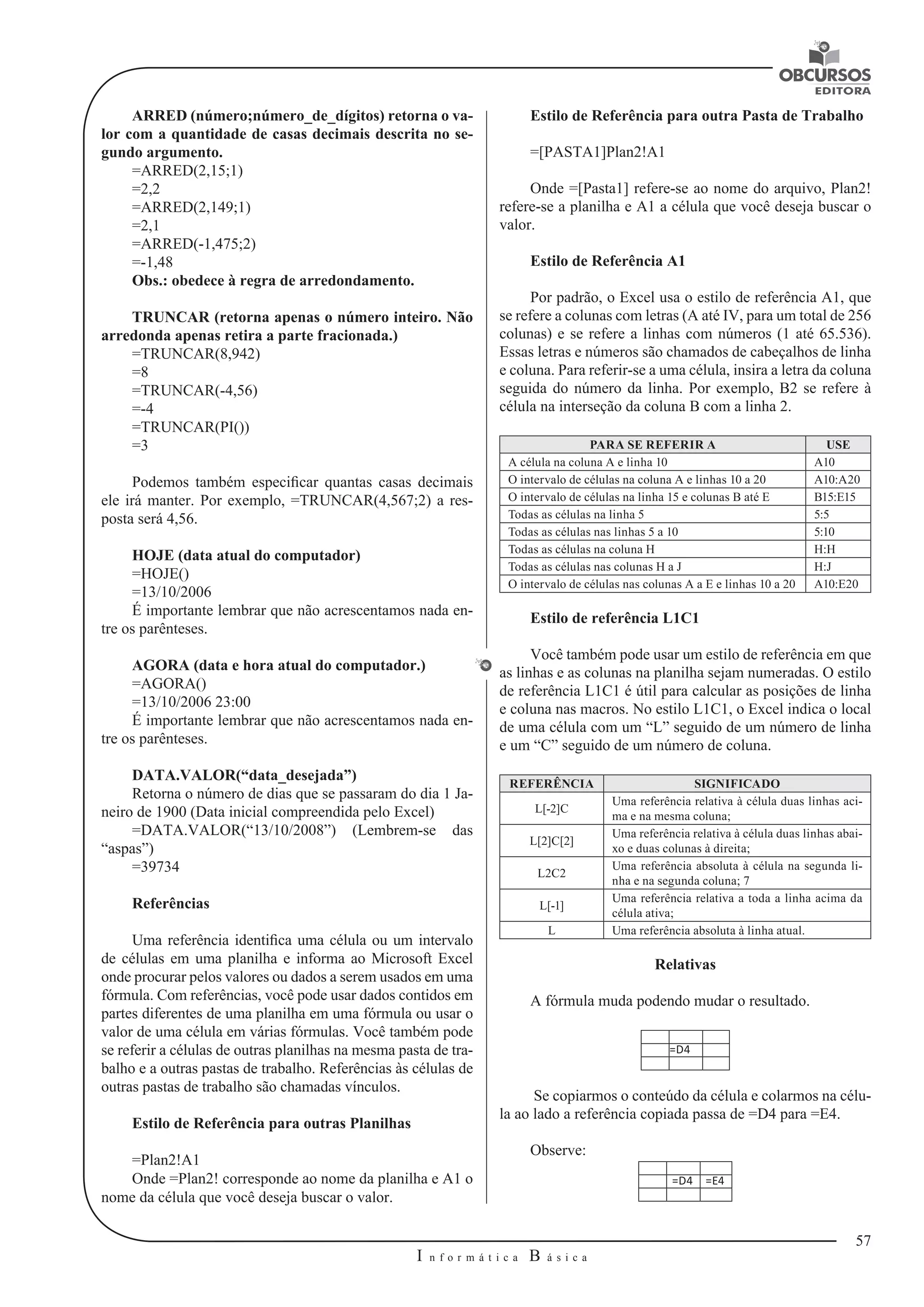 57 
I n f o r m á t i c a B á s i c a 
U 
ARRED (número;número_de_dígitos) retorna o va-lor 
com a quantidade de casas decimais descrita no se-gundo 
argumento. 
=ARRED(2,15;1) 
=2,2 
=ARRED(2,149;1) 
=2,1 
=ARRED(-1,475;2) 
=-1,48 
Obs.: obedece à regra de arredondamento. 
TRUNCAR (retorna apenas o número inteiro. Não 
arredonda apenas retira a parte fracionada.) 
=TRUNCAR(8,942) 
=8 
=TRUNCAR(-4,56) 
=-4 
=TRUNCAR(PI()) 
=3 
Podemos também especificar quantas casas decimais 
ele irá manter. Por exemplo, =TRUNCAR(4,567;2) a res-posta 
será 4,56. 
HOJE (data atual do computador) 
=HOJE() 
=13/10/2006 
É importante lembrar que não acrescentamos nada en-tre 
os parênteses. 
AGORA (data e hora atual do computador.) 
=AGORA() 
=13/10/2006 23:00 
É importante lembrar que não acrescentamos nada en-tre 
os parênteses. 
DATA.VALOR(“data_desejada”) 
Retorna o número de dias que se passaram do dia 1 Ja-neiro 
de 1900 (Data inicial compreendida pelo Excel) 
=DATA.VALOR(“13/10/2008”) (Lembrem-se das 
“aspas”) 
=39734 
Referências 
Uma referência identifica uma célula ou um intervalo 
de células em uma planilha e informa ao Microsoft Excel 
onde procurar pelos valores ou dados a serem usados em uma 
fórmula. Com referências, você pode usar dados contidos em 
partes diferentes de uma planilha em uma fórmula ou usar o 
valor de uma célula em várias fórmulas. Você também pode 
se referir a células de outras planilhas na mesma pasta de tra-balho 
e a outras pastas de trabalho. Referências às células de 
outras pastas de trabalho são chamadas vínculos. 
Estilo de Referência para outras Planilhas 
=Plan2!A1 
Onde =Plan2! corresponde ao nome da planilha e A1 o 
nome da célula que você deseja buscar o valor. 
Estilo de Referência para outra Pasta de Trabalho 
=[PASTA1]Plan2!A1 
Onde =[Pasta1] refere-se ao nome do arquivo, Plan2! 
refere-se a planilha e A1 a célula que você deseja buscar o 
valor. 
Estilo de Referência A1 
Por padrão, o Excel usa o estilo de referência A1, que 
se refere a colunas com letras (A até IV, para um total de 256 
colunas) e se refere a linhas com números (1 até 65.536). 
Essas letras e números são chamados de cabeçalhos de linha 
e coluna. Para referir-se a uma célula, insira a letra da coluna 
seguida do número da linha. Por exemplo, B2 se refere à 
célula na interseção da coluna B com a linha 2. 
PARA SE REFERIR A USE 
A célula na coluna A e linha 10 A10 
O intervalo de células na coluna A e linhas 10 a 20 A10:A20 
O intervalo de células na linha 15 e colunas B até E B15:E15 
Todas as células na linha 5 5:5 
Todas as células nas linhas 5 a 10 5:10 
Todas as células na coluna H H:H 
Todas as células nas colunas H a J H:J 
O intervalo de células nas colunas A a E e linhas 10 a 20 A10:E20 
Estilo de referência L1C1 
Você também pode usar um estilo de referência em que 
as linhas e as colunas na planilha sejam numeradas. O estilo 
de referência L1C1 é útil para calcular as posições de linha 
e coluna nas macros. No estilo L1C1, o Excel indica o local 
de uma célula com um “L” seguido de um número de linha 
e um “C” seguido de um número de coluna. 
REFERÊNCIA SIGNIFICADO 
L[-2]C Uma referência relativa à célula duas linhas aci-ma 
e na mesma coluna; 
L[2]C[2] Uma referência relativa à célula duas linhas abai-xo 
e duas colunas à direita; 
L2C2 Uma referência absoluta à célula na segunda li-nha 
e na segunda coluna; 7 
L[-1] Uma referência relativa a toda a linha acima da 
célula ativa; 
L Uma referência absoluta à linha atual. 
Relativas 
A fórmula muda podendo mudar o resultado. 
=D4 
Se copiarmos o conteúdo da célula e colarmos na célu-la 
ao lado a referência copiada passa de =D4 para =E4. 
Observe: 
=D4 =E4 
 