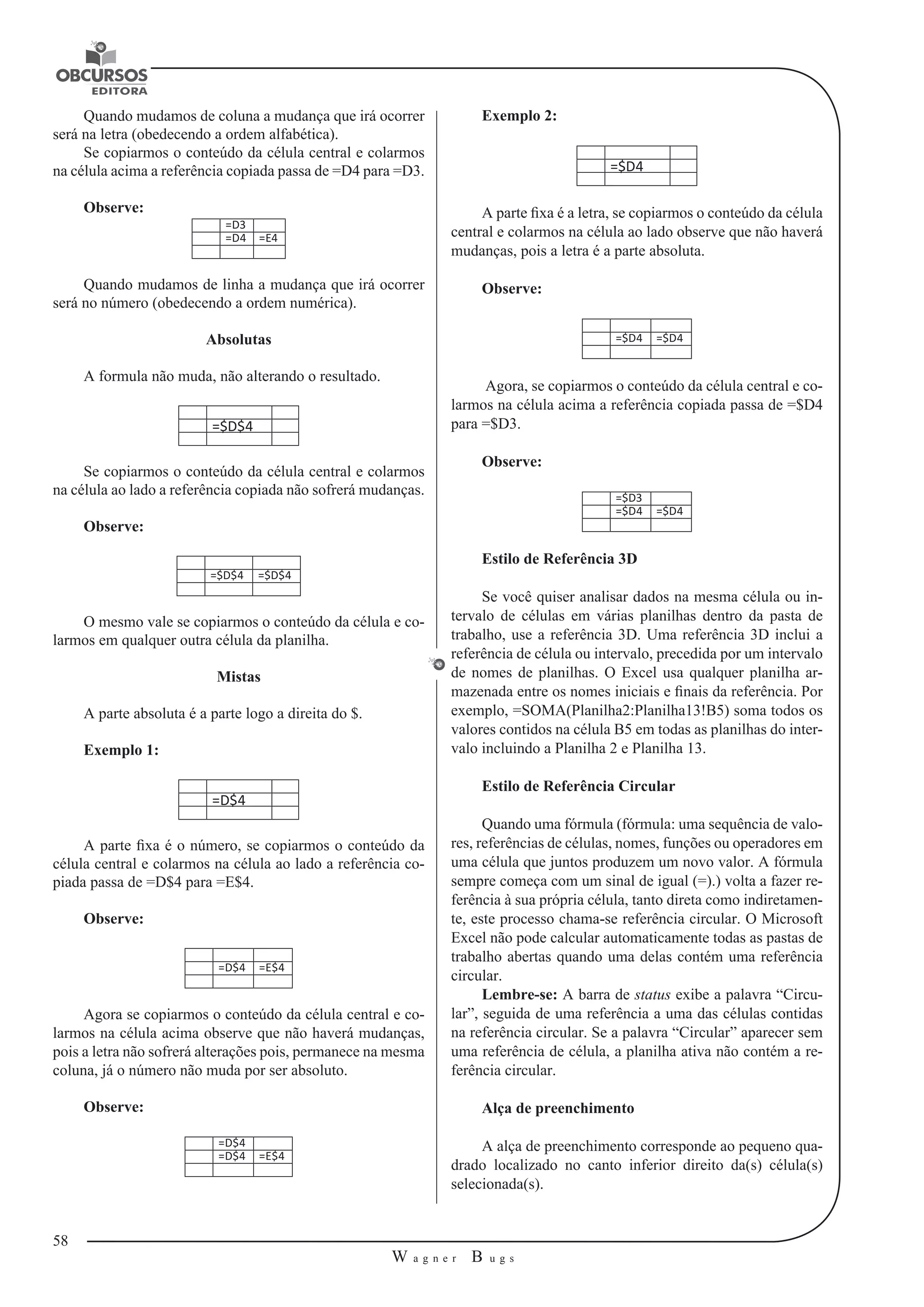 58 
W a g n e r B u g s 
U 
Quando mudamos de coluna a mudança que irá ocorrer 
será na letra (obedecendo a ordem alfabética). 
Se copiarmos o conteúdo da célula central e colarmos 
na célula acima a referência copiada passa de =D4 para =D3. 
Observe: 
=D3 
=D4 =E4 
Quando mudamos de linha a mudança que irá ocorrer 
será no número (obedecendo a ordem numérica). 
Absolutas 
A formula não muda, não alterando o resultado. 
=$D$4 
Se copiarmos o conteúdo da célula central e colarmos 
na célula ao lado a referência copiada não sofrerá mudanças. 
Observe: 
=$D$4 =$D$4 
O mesmo vale se copiarmos o conteúdo da célula e co-larmos 
em qualquer outra célula da planilha. 
Mistas 
A parte absoluta é a parte logo a direita do $. 
Exemplo 1: 
=D$4 
A parte fixa é o número, se copiarmos o conteúdo da 
célula central e colarmos na célula ao lado a referência co-piada 
passa de =D$4 para =E$4. 
Observe: 
=D$4 =E$4 
Agora se copiarmos o conteúdo da célula central e co-larmos 
na célula acima observe que não haverá mudanças, 
pois a letra não sofrerá alterações pois, permanece na mesma 
coluna, já o número não muda por ser absoluto. 
Observe: 
=D$4 
=D$4 =E$4 
Exemplo 2: 
=$D4 
A parte fixa é a letra, se copiarmos o conteúdo da célula 
central e colarmos na célula ao lado observe que não haverá 
mudanças, pois a letra é a parte absoluta. 
Observe: 
=$D4 =$D4 
Agora, se copiarmos o conteúdo da célula central e co-larmos 
na célula acima a referência copiada passa de =$D4 
para =$D3. 
Observe: 
=$D3 
=$D4 =$D4 
Estilo de Referência 3D 
Se você quiser analisar dados na mesma célula ou in-tervalo 
de células em várias planilhas dentro da pasta de 
trabalho, use a referência 3D. Uma referência 3D inclui a 
referência de célula ou intervalo, precedida por um intervalo 
de nomes de planilhas. O Excel usa qualquer planilha ar-mazenada 
entre os nomes iniciais e finais da referência. Por 
exemplo, =SOMA(Planilha2:Planilha13!B5) soma todos os 
valores contidos na célula B5 em todas as planilhas do inter-valo 
incluindo a Planilha 2 e Planilha 13. 
Estilo de Referência Circular 
Quando uma fórmula (fórmula: uma sequência de valo-res, 
referências de células, nomes, funções ou operadores em 
uma célula que juntos produzem um novo valor. A fórmula 
sempre começa com um sinal de igual (=).) volta a fazer re-ferência 
à sua própria célula, tanto direta como indiretamen-te, 
este processo chama-se referência circular. O Microsoft 
Excel não pode calcular automaticamente todas as pastas de 
trabalho abertas quando uma delas contém uma referência 
circular. 
Lembre-se: A barra de status exibe a palavra “Circu-lar”, 
seguida de uma referência a uma das células contidas 
na referência circular. Se a palavra “Circular” aparecer sem 
uma referência de célula, a planilha ativa não contém a re-ferência 
circular. 
Alça de preenchimento 
A alça de preenchimento corresponde ao pequeno qua-drado 
localizado no canto inferior direito da(s) célula(s) 
selecionada(s). 
 