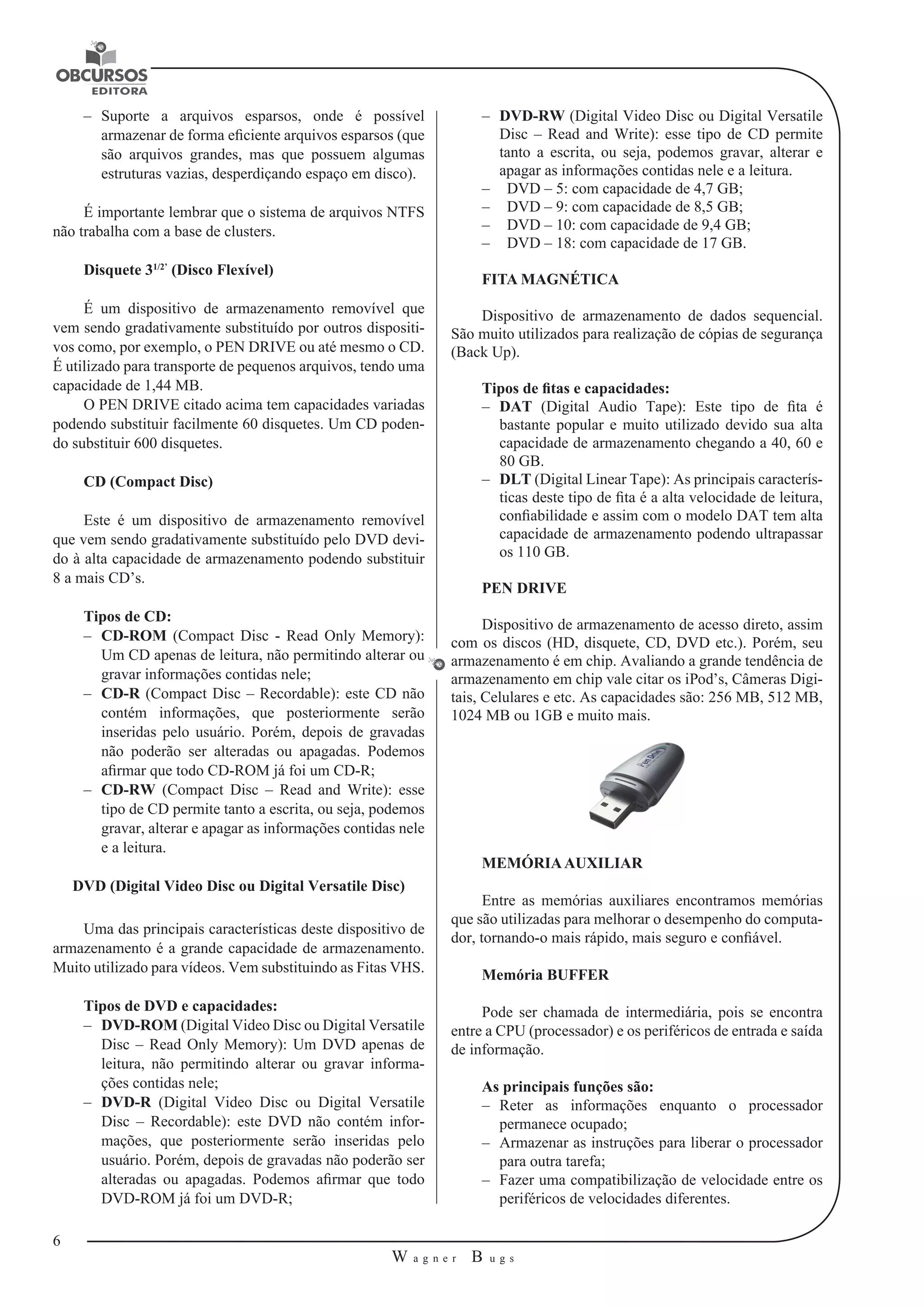 6 
W a g n e r B u g s 
U 
–– Suporte a arquivos esparsos, onde é possível 
armazenar de forma eficiente arquivos esparsos (que 
são arquivos grandes, mas que possuem algumas 
estruturas vazias, desperdiçando espaço em disco). 
É importante lembrar que o sistema de arquivos NTFS 
não trabalha com a base de clusters. 
Disquete 31/2’ (Disco Flexível) 
É um dispositivo de armazenamento removível que 
vem sendo gradativamente substituído por outros dispositi-vos 
como, por exemplo, o PEN DRIVE ou até mesmo o CD. 
É utilizado para transporte de pequenos arquivos, tendo uma 
capacidade de 1,44 MB. 
O PEN DRIVE citado acima tem capacidades variadas 
podendo substituir facilmente 60 disquetes. Um CD poden-do 
substituir 600 disquetes. 
CD (Compact Disc) 
Este é um dispositivo de armazenamento removível 
que vem sendo gradativamente substituído pelo DVD devi-do 
à alta capacidade de armazenamento podendo substituir 
8 a mais CD’s. 
Tipos de CD: 
–– CD-ROM (Compact Disc - Read Only Memory): 
Um CD apenas de leitura, não permitindo alterar ou 
gravar informações contidas nele; 
–– CD-R (Compact Disc – Recordable): este CD não 
contém informações, que posteriormente serão 
inseridas pelo usuário. Porém, depois de gravadas 
não poderão ser alteradas ou apagadas. Podemos 
afirmar que todo CD-ROM já foi um CD-R; 
–– CD-RW (Compact Disc – Read and Write): esse 
tipo de CD permite tanto a escrita, ou seja, podemos 
gravar, alterar e apagar as informações contidas nele 
e a leitura. 
DVD (Digital Video Disc ou Digital Versatile Disc) 
Uma das principais características deste dispositivo de 
armazenamento é a grande capacidade de armazenamento. 
Muito utilizado para vídeos. Vem substituindo as Fitas VHS. 
Tipos de DVD e capacidades: 
–– DVD-ROM (Digital Video Disc ou Digital Versatile 
Disc – Read Only Memory): Um DVD apenas de 
leitura, não permitindo alterar ou gravar informa-ções 
contidas nele; 
–– DVD-R (Digital Video Disc ou Digital Versatile 
Disc – Recordable): este DVD não contém infor-mações, 
que posteriormente serão inseridas pelo 
usuário. Porém, depois de gravadas não poderão ser 
alteradas ou apagadas. Podemos afirmar que todo 
DVD-ROM já foi um DVD-R; 
–– DVD-RW (Digital Video Disc ou Digital Versatile 
Disc – Read and Write): esse tipo de CD permite 
tanto a escrita, ou seja, podemos gravar, alterar e 
apagar as informações contidas nele e a leitura. 
–– DVD – 5: com capacidade de 4,7 GB; 
–– DVD – 9: com capacidade de 8,5 GB; 
–– DVD – 10: com capacidade de 9,4 GB; 
–– DVD – 18: com capacidade de 17 GB. 
FITA MAGNÉTICA 
Dispositivo de armazenamento de dados sequencial. 
São muito utilizados para realização de cópias de segurança 
(Back Up). 
Tipos de fitas e capacidades: 
–– DAT (Digital Audio Tape): Este tipo de fita é 
bastante popular e muito utilizado devido sua alta 
capacidade de armazenamento chegando a 40, 60 e 
80 GB. 
–– DLT (Digital Linear Tape): As principais caracterís-ticas 
deste tipo de fita é a alta velocidade de leitura, 
confiabilidade e assim com o modelo DAT tem alta 
capacidade de armazenamento podendo ultrapassar 
os 110 GB. 
PEN DRIVE 
Dispositivo de armazenamento de acesso direto, assim 
com os discos (HD, disquete, CD, DVD etc.). Porém, seu 
armazenamento é em chip. Avaliando a grande tendência de 
armazenamento em chip vale citar os iPod’s, Câmeras Digi-tais, 
Celulares e etc. As capacidades são: 256 MB, 512 MB, 
1024 MB ou 1GB e muito mais. 
MEMÓRIA AUXILIAR 
Entre as memórias auxiliares encontramos memórias 
que são utilizadas para melhorar o desempenho do computa-dor, 
tornando-o mais rápido, mais seguro e confiável. 
Memória BUFFER 
Pode ser chamada de intermediária, pois se encontra 
entre a CPU (processador) e os periféricos de entrada e saída 
de informação. 
As principais funções são: 
–– Reter as informações enquanto o processador 
permanece ocupado; 
–– Armazenar as instruções para liberar o processador 
para outra tarefa; 
–– Fazer uma compatibilização de velocidade entre os 
periféricos de velocidades diferentes. 
 