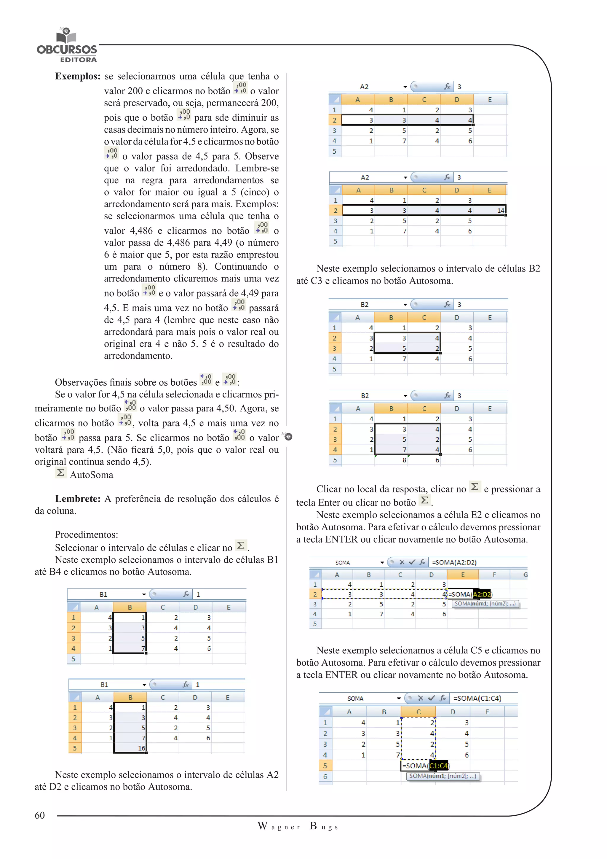 60 
W a g n e r B u g s 
U 
Exemplos: se selecionarmos uma célula que tenha o 
valor 200 e clicarmos no botão o valor 
será preservado, ou seja, permanecerá 200, 
pois que o botão para sde diminuir as 
casas decimais no número inteiro. Agora, se 
o valor da célula for 4,5 e clicarmos no botão 
o valor passa de 4,5 para 5. Observe 
que o valor foi arredondado. Lembre-se 
que na regra para arredondamentos se 
o valor for maior ou igual a 5 (cinco) o 
arredondamento será para mais. Exemplos: 
se selecionarmos uma célula que tenha o 
valor 4,486 e clicarmos no botão o 
valor passa de 4,486 para 4,49 (o número 
6 é maior que 5, por esta razão emprestou 
um para o número 8). Continuando o 
arredondamento clicaremos mais uma vez 
no botão e o valor passará de 4,49 para 
4,5. E mais uma vez no botão passará 
de 4,5 para 4 (lembre que neste caso não 
arredondará para mais pois o valor real ou 
original era 4 e não 5. 5 é o resultado do 
arredondamento. 
Observações finais sobre os botões e : 
Se o valor for 4,5 na célula selecionada e clicarmos pri-meiramente 
no botão o valor passa para 4,50. Agora, se 
clicarmos no botão , volta para 4,5 e mais uma vez no 
botão passa para 5. Se clicarmos no botão o valor 
voltará para 4,5. (Não ficará 5,0, pois que o valor real ou 
original continua sendo 4,5). 
AutoSoma 
Lembrete: A preferência de resolução dos cálculos é 
da coluna. 
Procedimentos: 
Selecionar o intervalo de células e clicar no . 
Neste exemplo selecionamos o intervalo de células B1 
até B4 e clicamos no botão Autosoma. 
Neste exemplo selecionamos o intervalo de células A2 
até D2 e clicamos no botão Autosoma. 
Neste exemplo selecionamos o intervalo de células B2 
até C3 e clicamos no botão Autosoma. 
Clicar no local da resposta, clicar no e pressionar a 
tecla Enter ou clicar no botão . 
Neste exemplo selecionamos a célula E2 e clicamos no 
botão Autosoma. Para efetivar o cálculo devemos pressionar 
a tecla ENTER ou clicar novamente no botão Autosoma. 
Neste exemplo selecionamos a célula C5 e clicamos no 
botão Autosoma. Para efetivar o cálculo devemos pressionar 
a tecla ENTER ou clicar novamente no botão Autosoma. 
 