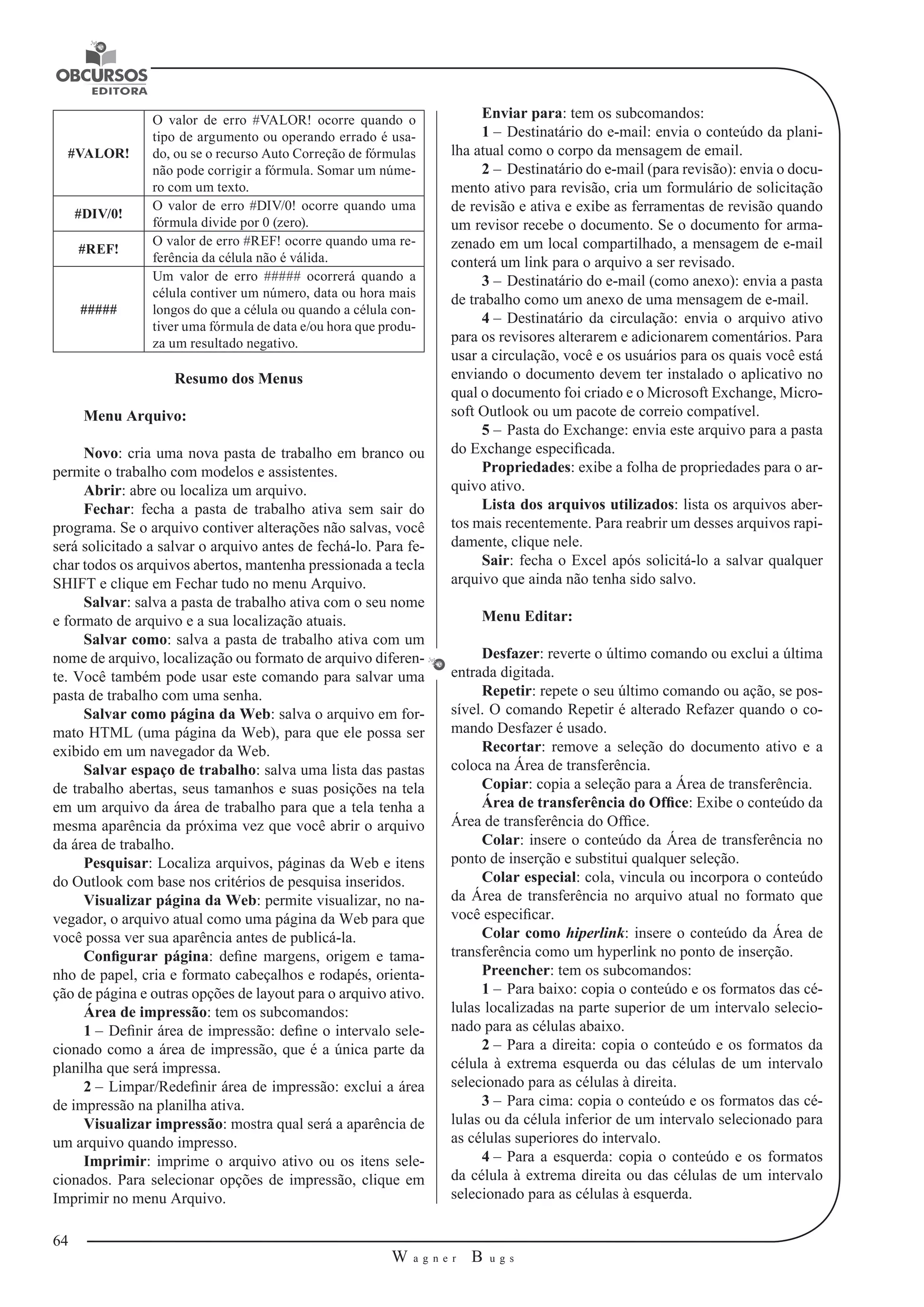 64 
W a g n e r B u g s 
U 
#VALOR! 
O valor de erro #VALOR! ocorre quando o 
tipo de argumento ou operando errado é usa-do, 
ou se o recurso Auto Correção de fórmulas 
não pode corrigir a fórmula. Somar um núme-ro 
com um texto. 
#DIV/0! O valor de erro #DIV/0! ocorre quando uma 
fórmula divide por 0 (zero). 
#REF! O valor de erro #REF! ocorre quando uma re-ferência 
da célula não é válida. 
##### 
Um valor de erro ##### ocorrerá quando a 
célula contiver um número, data ou hora mais 
longos do que a célula ou quando a célula con-tiver 
uma fórmula de data e/ou hora que produ-za 
um resultado negativo. 
Resumo dos Menus 
Menu Arquivo: 
Novo: cria uma nova pasta de trabalho em branco ou 
permite o trabalho com modelos e assistentes. 
Abrir: abre ou localiza um arquivo. 
Fechar: fecha a pasta de trabalho ativa sem sair do 
programa. Se o arquivo contiver alterações não salvas, você 
será solicitado a salvar o arquivo antes de fechá-lo. Para fe-char 
todos os arquivos abertos, mantenha pressionada a tecla 
SHIFT e clique em Fechar tudo no menu Arquivo. 
Salvar: salva a pasta de trabalho ativa com o seu nome 
e formato de arquivo e a sua localização atuais. 
Salvar como: salva a pasta de trabalho ativa com um 
nome de arquivo, localização ou formato de arquivo diferen-te. 
Você também pode usar este comando para salvar uma 
pasta de trabalho com uma senha. 
Salvar como página da Web: salva o arquivo em for-mato 
HTML (uma página da Web), para que ele possa ser 
exibido em um navegador da Web. 
Salvar espaço de trabalho: salva uma lista das pastas 
de trabalho abertas, seus tamanhos e suas posições na tela 
em um arquivo da área de trabalho para que a tela tenha a 
mesma aparência da próxima vez que você abrir o arquivo 
da área de trabalho. 
Pesquisar: Localiza arquivos, páginas da Web e itens 
do Outlook com base nos critérios de pesquisa inseridos. 
Visualizar página da Web: permite visualizar, no na-vegador, 
o arquivo atual como uma página da Web para que 
você possa ver sua aparência antes de publicá-la. 
Configurar página: define margens, origem e tama-nho 
de papel, cria e formato cabeçalhos e rodapés, orienta-ção 
de página e outras opções de layout para o arquivo ativo. 
Área de impressão: tem os subcomandos: 
1 – Definir área de impressão: define o intervalo sele-cionado 
como a área de impressão, que é a única parte da 
planilha que será impressa. 
2 – Limpar/Redefinir área de impressão: exclui a área 
de impressão na planilha ativa. 
Visualizar impressão: mostra qual será a aparência de 
um arquivo quando impresso. 
Imprimir: imprime o arquivo ativo ou os itens sele-cionados. 
Para selecionar opções de impressão, clique em 
Imprimir no menu Arquivo. 
Enviar para: tem os subcomandos: 
1 – Destinatário do e-mail: envia o conteúdo da plani-lha 
atual como o corpo da mensagem de email. 
2 – Destinatário do e-mail (para revisão): envia o docu-mento 
ativo para revisão, cria um formulário de solicitação 
de revisão e ativa e exibe as ferramentas de revisão quando 
um revisor recebe o documento. Se o documento for arma-zenado 
em um local compartilhado, a mensagem de e-mail 
conterá um link para o arquivo a ser revisado. 
3 – Destinatário do e-mail (como anexo): envia a pasta 
de trabalho como um anexo de uma mensagem de e-mail. 
4 – Destinatário da circulação: envia o arquivo ativo 
para os revisores alterarem e adicionarem comentários. Para 
usar a circulação, você e os usuários para os quais você está 
enviando o documento devem ter instalado o aplicativo no 
qual o documento foi criado e o Microsoft Exchange, Micro-soft 
Outlook ou um pacote de correio compatível. 
5 – Pasta do Exchange: envia este arquivo para a pasta 
do Exchange especificada. 
Propriedades: exibe a folha de propriedades para o ar-quivo 
ativo. 
Lista dos arquivos utilizados: lista os arquivos aber-tos 
mais recentemente. Para reabrir um desses arquivos rapi-damente, 
clique nele. 
Sair: fecha o Excel após solicitá-lo a salvar qualquer 
arquivo que ainda não tenha sido salvo. 
Menu Editar: 
Desfazer: reverte o último comando ou exclui a última 
entrada digitada. 
Repetir: repete o seu último comando ou ação, se pos-sível. 
O comando Repetir é alterado Refazer quando o co-mando 
Desfazer é usado. 
Recortar: remove a seleção do documento ativo e a 
coloca na Área de transferência. 
Copiar: copia a seleção para a Área de transferência. 
Área de transferência do Office: Exibe o conteúdo da 
Área de transferência do Office. 
Colar: insere o conteúdo da Área de transferência no 
ponto de inserção e substitui qualquer seleção. 
Colar especial: cola, vincula ou incorpora o conteúdo 
da Área de transferência no arquivo atual no formato que 
você especificar. 
Colar como hiperlink: insere o conteúdo da Área de 
transferência como um hyperlink no ponto de inserção. 
Preencher: tem os subcomandos: 
1 – Para baixo: copia o conteúdo e os formatos das cé-lulas 
localizadas na parte superior de um intervalo selecio-nado 
para as células abaixo. 
2 – Para a direita: copia o conteúdo e os formatos da 
célula à extrema esquerda ou das células de um intervalo 
selecionado para as células à direita. 
3 – Para cima: copia o conteúdo e os formatos das cé-lulas 
ou da célula inferior de um intervalo selecionado para 
as células superiores do intervalo. 
4 – Para a esquerda: copia o conteúdo e os formatos 
da célula à extrema direita ou das células de um intervalo 
selecionado para as células à esquerda. 
 