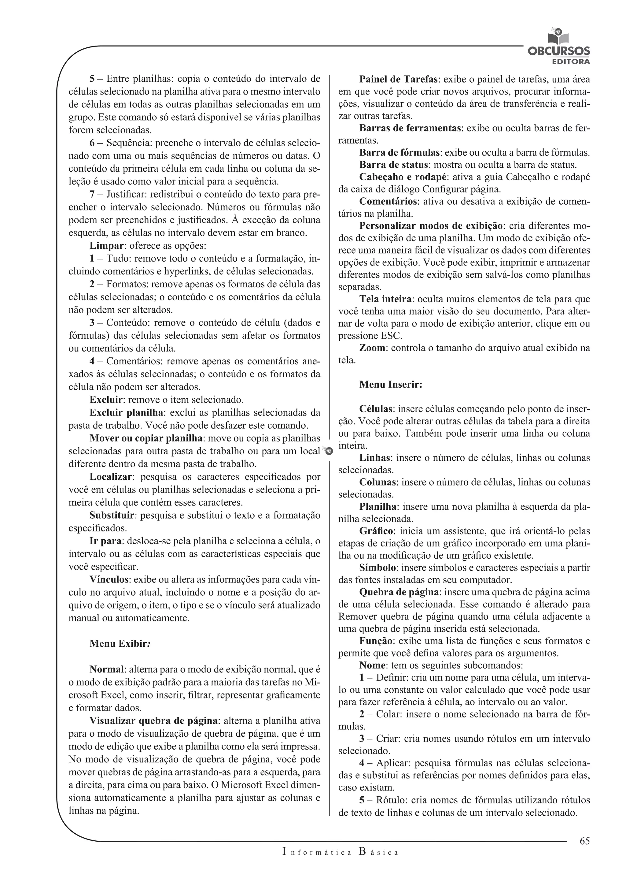 65 
I n f o r m á t i c a B á s i c a 
U 
5 – Entre planilhas: copia o conteúdo do intervalo de 
células selecionado na planilha ativa para o mesmo intervalo 
de células em todas as outras planilhas selecionadas em um 
grupo. Este comando só estará disponível se várias planilhas 
forem selecionadas. 
6 – Sequência: preenche o intervalo de células selecio-nado 
com uma ou mais sequências de números ou datas. O 
conteúdo da primeira célula em cada linha ou coluna da se-leção 
é usado como valor inicial para a sequência. 
7 – Justificar: redistribui o conteúdo do texto para pre-encher 
o intervalo selecionado. Números ou fórmulas não 
podem ser preenchidos e justificados. À exceção da coluna 
esquerda, as células no intervalo devem estar em branco. 
Limpar: oferece as opções: 
1 – Tudo: remove todo o conteúdo e a formatação, in-cluindo 
comentários e hyperlinks, de células selecionadas. 
2 – Formatos: remove apenas os formatos de célula das 
células selecionadas; o conteúdo e os comentários da célula 
não podem ser alterados. 
3 – Conteúdo: remove o conteúdo de célula (dados e 
fórmulas) das células selecionadas sem afetar os formatos 
ou comentários da célula. 
4 – Comentários: remove apenas os comentários ane-xados 
às células selecionadas; o conteúdo e os formatos da 
célula não podem ser alterados. 
Excluir: remove o item selecionado. 
Excluir planilha: exclui as planilhas selecionadas da 
pasta de trabalho. Você não pode desfazer este comando. 
Mover ou copiar planilha: move ou copia as planilhas 
selecionadas para outra pasta de trabalho ou para um local 
diferente dentro da mesma pasta de trabalho. 
Localizar: pesquisa os caracteres especificados por 
você em células ou planilhas selecionadas e seleciona a pri-meira 
célula que contém esses caracteres. 
Substituir: pesquisa e substitui o texto e a formatação 
especificados. 
Ir para: desloca-se pela planilha e seleciona a célula, o 
intervalo ou as células com as características especiais que 
você especificar. 
Vínculos: exibe ou altera as informações para cada vín-culo 
no arquivo atual, incluindo o nome e a posição do ar-quivo 
de origem, o item, o tipo e se o vínculo será atualizado 
manual ou automaticamente. 
Menu Exibir: 
Normal: alterna para o modo de exibição normal, que é 
o modo de exibição padrão para a maioria das tarefas no Mi-crosoft 
Excel, como inserir, filtrar, representar graficamente 
e formatar dados. 
Visualizar quebra de página: alterna a planilha ativa 
para o modo de visualização de quebra de página, que é um 
modo de edição que exibe a planilha como ela será impressa. 
No modo de visualização de quebra de página, você pode 
mover quebras de página arrastando-as para a esquerda, para 
a direita, para cima ou para baixo. O Microsoft Excel dimen-siona 
automaticamente a planilha para ajustar as colunas e 
linhas na página. 
Painel de Tarefas: exibe o painel de tarefas, uma área 
em que você pode criar novos arquivos, procurar informa-ções, 
visualizar o conteúdo da área de transferência e reali-zar 
outras tarefas. 
Barras de ferramentas: exibe ou oculta barras de fer-ramentas. 
Barra de fórmulas: exibe ou oculta a barra de fórmulas. 
Barra de status: mostra ou oculta a barra de status. 
Cabeçaho e rodapé: ativa a guia Cabeçalho e rodapé 
da caixa de diálogo Configurar página. 
Comentários: ativa ou desativa a exibição de comen-tários 
na planilha. 
Personalizar modos de exibição: cria diferentes mo-dos 
de exibição de uma planilha. Um modo de exibição ofe-rece 
uma maneira fácil de visualizar os dados com diferentes 
opções de exibição. Você pode exibir, imprimir e armazenar 
diferentes modos de exibição sem salvá-los como planilhas 
separadas. 
Tela inteira: oculta muitos elementos de tela para que 
você tenha uma maior visão do seu documento. Para alter-nar 
de volta para o modo de exibição anterior, clique em ou 
pressione ESC. 
Zoom: controla o tamanho do arquivo atual exibido na 
tela. 
Menu Inserir: 
Células: insere células começando pelo ponto de inser-ção. 
Você pode alterar outras células da tabela para a direita 
ou para baixo. Também pode inserir uma linha ou coluna 
inteira. 
Linhas: insere o número de células, linhas ou colunas 
selecionadas. 
Colunas: insere o número de células, linhas ou colunas 
selecionadas. 
Planilha: insere uma nova planilha à esquerda da pla-nilha 
selecionada. 
Gráfico: inicia um assistente, que irá orientá-lo pelas 
etapas de criação de um gráfico incorporado em uma plani-lha 
ou na modificação de um gráfico existente. 
Símbolo: insere símbolos e caracteres especiais a partir 
das fontes instaladas em seu computador. 
Quebra de página: insere uma quebra de página acima 
de uma célula selecionada. Esse comando é alterado para 
Remover quebra de página quando uma célula adjacente a 
uma quebra de página inserida está selecionada. 
Função: exibe uma lista de funções e seus formatos e 
permite que você defina valores para os argumentos. 
Nome: tem os seguintes subcomandos: 
1 – Definir: cria um nome para uma célula, um interva-lo 
ou uma constante ou valor calculado que você pode usar 
para fazer referência à célula, ao intervalo ou ao valor. 
2 – Colar: insere o nome selecionado na barra de fór-mulas. 
3 – Criar: cria nomes usando rótulos em um intervalo 
selecionado. 
4 – Aplicar: pesquisa fórmulas nas células seleciona-das 
e substitui as referências por nomes definidos para elas, 
caso existam. 
5 – Rótulo: cria nomes de fórmulas utilizando rótulos 
de texto de linhas e colunas de um intervalo selecionado. 
 
