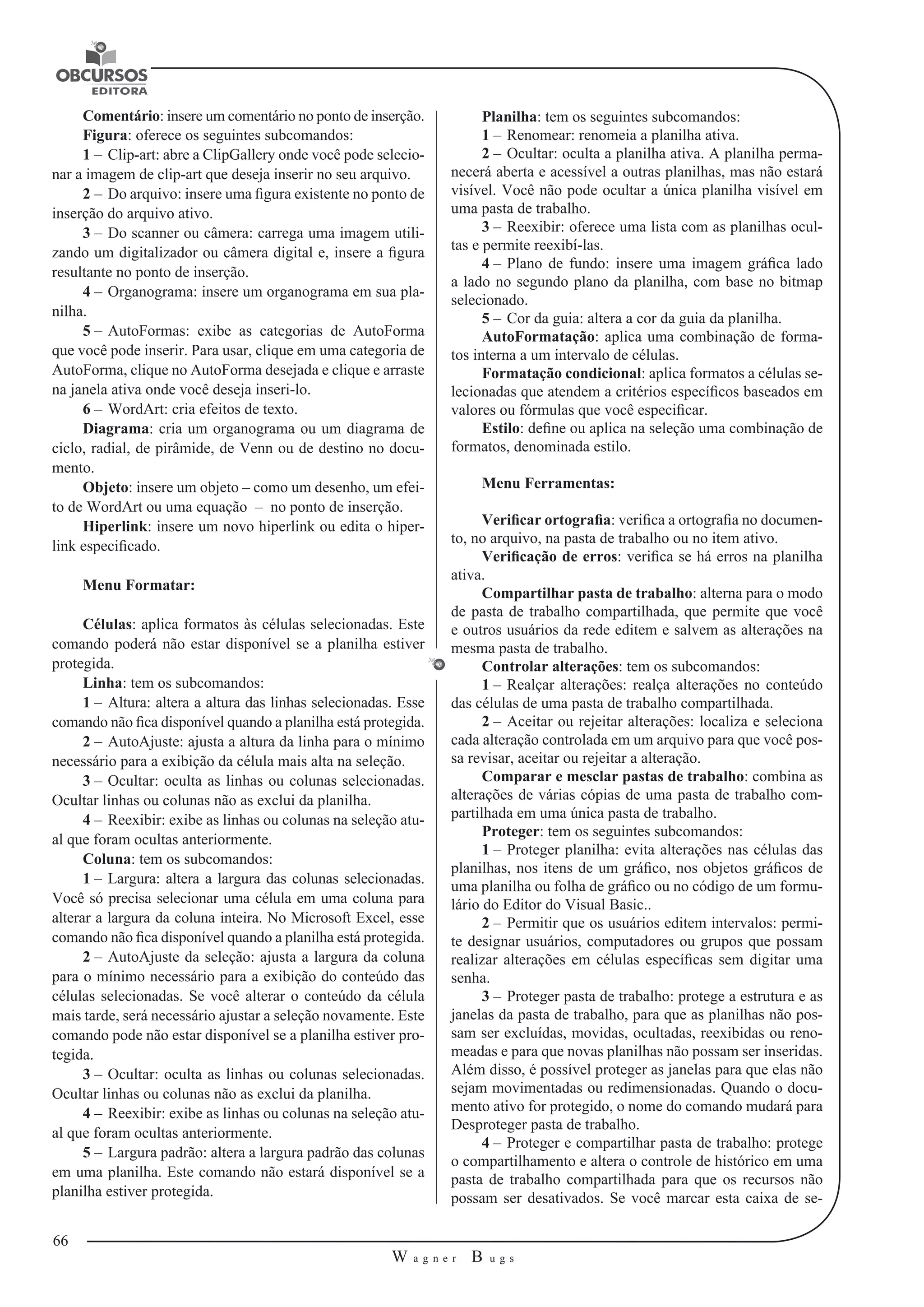 66 
W a g n e r B u g s 
U 
Comentário: insere um comentário no ponto de inserção. 
Figura: oferece os seguintes subcomandos: 
1 – Clip-art: abre a ClipGallery onde você pode selecio-nar 
a imagem de clip-art que deseja inserir no seu arquivo. 
2 – Do arquivo: insere uma figura existente no ponto de 
inserção do arquivo ativo. 
3 – Do scanner ou câmera: carrega uma imagem utili-zando 
um digitalizador ou câmera digital e, insere a figura 
resultante no ponto de inserção. 
4 – Organograma: insere um organograma em sua pla-nilha. 
5 – AutoFormas: exibe as categorias de AutoForma 
que você pode inserir. Para usar, clique em uma categoria de 
AutoForma, clique no AutoForma desejada e clique e arraste 
na janela ativa onde você deseja inseri-lo. 
6 – WordArt: cria efeitos de texto. 
Diagrama: cria um organograma ou um diagrama de 
ciclo, radial, de pirâmide, de Venn ou de destino no docu-mento. 
Objeto: insere um objeto – como um desenho, um efei-to 
de WordArt ou uma equação – no ponto de inserção. 
Hiperlink: insere um novo hiperlink ou edita o hiper-link 
especificado. 
Menu Formatar: 
Células: aplica formatos às células selecionadas. Este 
comando poderá não estar disponível se a planilha estiver 
protegida. 
Linha: tem os subcomandos: 
1 – Altura: altera a altura das linhas selecionadas. Esse 
comando não fica disponível quando a planilha está protegida. 
2 – AutoAjuste: ajusta a altura da linha para o mínimo 
necessário para a exibição da célula mais alta na seleção. 
3 – Ocultar: oculta as linhas ou colunas selecionadas. 
Ocultar linhas ou colunas não as exclui da planilha. 
4 – Reexibir: exibe as linhas ou colunas na seleção atu-al 
que foram ocultas anteriormente. 
Coluna: tem os subcomandos: 
1 – Largura: altera a largura das colunas selecionadas. 
Você só precisa selecionar uma célula em uma coluna para 
alterar a largura da coluna inteira. No Microsoft Excel, esse 
comando não fica disponível quando a planilha está protegida. 
2 – AutoAjuste da seleção: ajusta a largura da coluna 
para o mínimo necessário para a exibição do conteúdo das 
células selecionadas. Se você alterar o conteúdo da célula 
mais tarde, será necessário ajustar a seleção novamente. Este 
comando pode não estar disponível se a planilha estiver pro-tegida. 
3 – Ocultar: oculta as linhas ou colunas selecionadas. 
Ocultar linhas ou colunas não as exclui da planilha. 
4 – Reexibir: exibe as linhas ou colunas na seleção atu-al 
que foram ocultas anteriormente. 
5 – Largura padrão: altera a largura padrão das colunas 
em uma planilha. Este comando não estará disponível se a 
planilha estiver protegida. 
Planilha: tem os seguintes subcomandos: 
1 – Renomear: renomeia a planilha ativa. 
2 – Ocultar: oculta a planilha ativa. A planilha perma-necerá 
aberta e acessível a outras planilhas, mas não estará 
visível. Você não pode ocultar a única planilha visível em 
uma pasta de trabalho. 
3 – Reexibir: oferece uma lista com as planilhas ocul-tas 
e permite reexibí-las. 
4 – Plano de fundo: insere uma imagem gráfica lado 
a lado no segundo plano da planilha, com base no bitmap 
selecionado. 
5 – Cor da guia: altera a cor da guia da planilha. 
AutoFormatação: aplica uma combinação de forma-tos 
interna a um intervalo de células. 
Formatação condicional: aplica formatos a células se-lecionadas 
que atendem a critérios específicos baseados em 
valores ou fórmulas que você especificar. 
Estilo: define ou aplica na seleção uma combinação de 
formatos, denominada estilo. 
Menu Ferramentas: 
Verificar ortografia: verifica a ortografia no documen-to, 
no arquivo, na pasta de trabalho ou no item ativo. 
Verificação de erros: verifica se há erros na planilha 
ativa. 
Compartilhar pasta de trabalho: alterna para o modo 
de pasta de trabalho compartilhada, que permite que você 
e outros usuários da rede editem e salvem as alterações na 
mesma pasta de trabalho. 
Controlar alterações: tem os subcomandos: 
1 – Realçar alterações: realça alterações no conteúdo 
das células de uma pasta de trabalho compartilhada. 
2 – Aceitar ou rejeitar alterações: localiza e seleciona 
cada alteração controlada em um arquivo para que você pos-sa 
revisar, aceitar ou rejeitar a alteração. 
Comparar e mesclar pastas de trabalho: combina as 
alterações de várias cópias de uma pasta de trabalho com-partilhada 
em uma única pasta de trabalho. 
Proteger: tem os seguintes subcomandos: 
1 – Proteger planilha: evita alterações nas células das 
planilhas, nos itens de um gráfico, nos objetos gráficos de 
uma planilha ou folha de gráfico ou no código de um formu-lário 
do Editor do Visual Basic.. 
2 – Permitir que os usuários editem intervalos: permi-te 
designar usuários, computadores ou grupos que possam 
realizar alterações em células específicas sem digitar uma 
senha. 
3 – Proteger pasta de trabalho: protege a estrutura e as 
janelas da pasta de trabalho, para que as planilhas não pos-sam 
ser excluídas, movidas, ocultadas, reexibidas ou reno-meadas 
e para que novas planilhas não possam ser inseridas. 
Além disso, é possível proteger as janelas para que elas não 
sejam movimentadas ou redimensionadas. Quando o docu-mento 
ativo for protegido, o nome do comando mudará para 
Desproteger pasta de trabalho. 
4 – Proteger e compartilhar pasta de trabalho: protege 
o compartilhamento e altera o controle de histórico em uma 
pasta de trabalho compartilhada para que os recursos não 
possam ser desativados. Se você marcar esta caixa de se- 
 