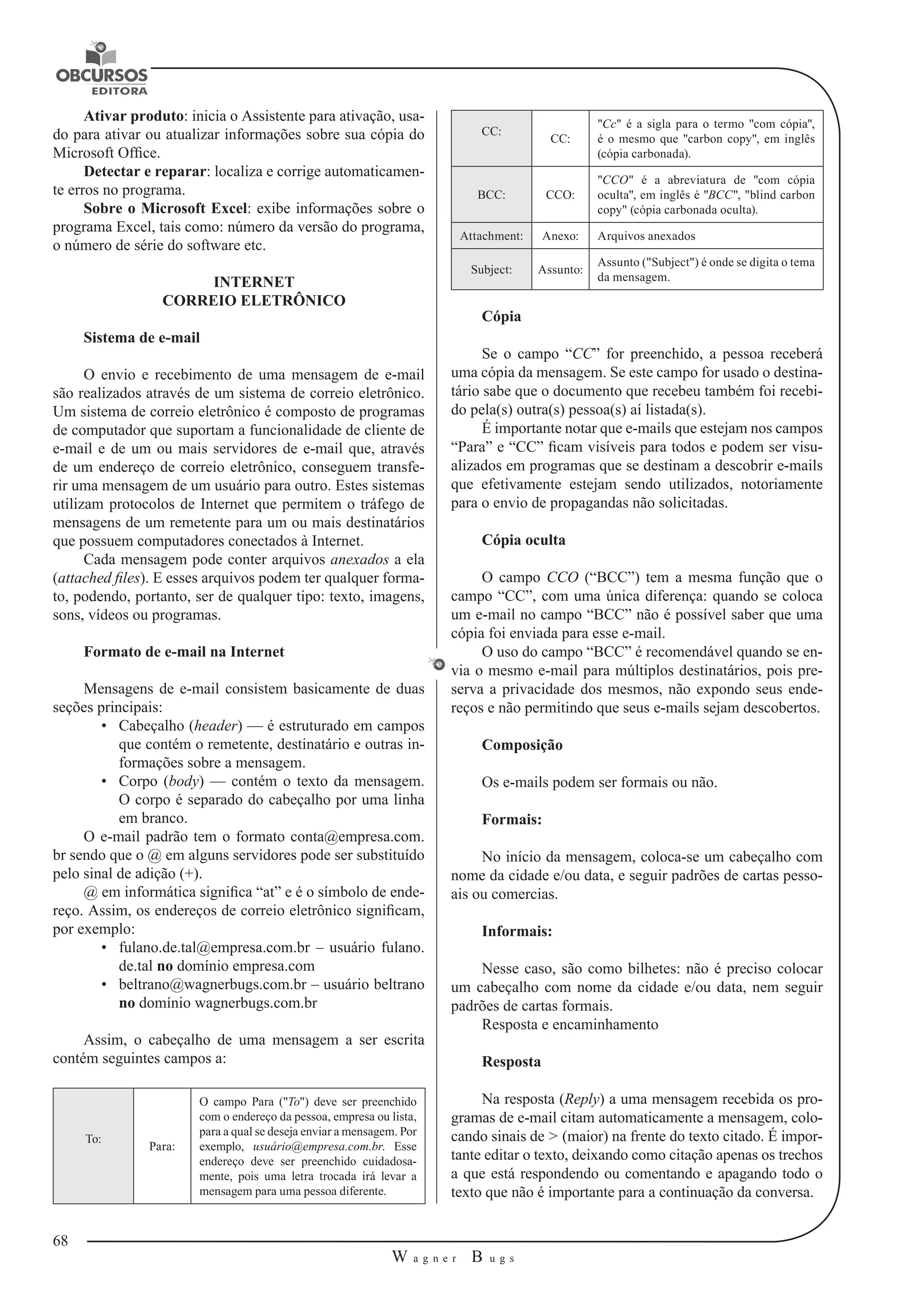 68 
W a g n e r B u g s 
U 
Ativar produto: inicia o Assistente para ativação, usa-do 
para ativar ou atualizar informações sobre sua cópia do 
Microsoft Office. 
Detectar e reparar: localiza e corrige automaticamen-te 
erros no programa. 
Sobre o Microsoft Excel: exibe informações sobre o 
programa Excel, tais como: número da versão do programa, 
o número de série do software etc. 
INTERNET 
CORREIO ELETRÔNICO 
Sistema de e-mail 
O envio e recebimento de uma mensagem de e-mail 
são realizados através 
de um sistema de correio eletrônico. 
Um sistema de correio eletrônico é composto de programas 
de computador que suportam a funcionalidade de cliente 
de 
e-mail e de um ou mais servidores de e-mail que, através 
de um endereço de correio eletrônico, conseguem transfe-rir 
uma mensagem de um usuário para outro. Estes sistemas 
utilizam protocolos de Internet que permitem o tráfego de 
mensagens de um remetente para um ou mais destinatários 
que possuem computadores 
conectados à Internet. 
Cada mensagem pode conter arquivos anexados a ela 
(attached files). E esses arquivos podem ter qualquer forma-to, 
podendo, portanto, ser de qualquer tipo: texto, imagens, 
sons, vídeos ou programas. 
Formato de e-mail na Internet 
Mensagens de e-mail consistem basicamente de duas 
seções principais: 
• Cabeçalho (header) — é estruturado em campos 
que contém o remetente, 
destinatário e outras in-formações 
sobre a mensagem. 
• Corpo (body) — contém o texto da mensagem. 
O corpo é separado do cabeçalho 
por uma linha 
em branco. 
O e-mail padrão tem o formato conta@empresa.com. 
br sendo que o @ em alguns 
servidores pode ser substituído 
pelo sinal de adição (+). 
@ em informática significa “at” e é o símbolo de ende-reço. 
Assim, os endereços de correio eletrônico significam, 
por exemplo: 
• fulano.de.tal@empresa.com.br – usuário fulano. 
de.tal no domínio empresa. 
com 
• beltrano@wagnerbugs.com.br – usuário beltrano 
no domínio wagnerbugs. 
com.br 
Assim, o cabeçalho de uma mensagem a ser escrita 
contém seguintes campos a: 
To: Para: 
O campo Para ("To") deve ser preenchido 
com o endereço da pessoa, empresa ou lista, 
para a qual se deseja enviar a mensagem. Por 
exemplo, usuário@empresa.com.br. Esse 
endereço deve ser preenchido cuidadosamente, 
pois uma letra trocada irá levar a 
mensagem para uma pessoa diferente. 
CC: CC: 
"Cc" é a sigla para o termo "com cópia", 
é o mesmo que "carbon copy", em inglês 
(cópia carbonada). 
BCC: CCO: 
"CCO" é a abreviatura de "com cópia 
oculta", em inglês é "BCC", "blind carbon 
copy" (cópia carbonada oculta). 
Attachment: Anexo: Arquivos anexados 
Subject: Assunto: Assunto ("Subject") é onde se digita o tema 
da mensagem. 
Cópia 
Se o campo “CC” for preenchido, a pessoa receberá 
uma cópia da mensagem. 
Se este campo for usado o destina-tário 
sabe que o documento que recebeu também foi recebi-do 
pela(s) outra(s) pessoa(s) aí listada(s). 
É importante notar que e-mails que estejam nos campos 
“Para” e “CC” ficam visíveis 
para todos e podem ser visu-alizados 
em programas que se destinam a descobrir 
e-mails 
que efetivamente estejam sendo utilizados, notoriamente 
para o envio de propagandas não solicitadas. 
Cópia oculta 
O campo CCO (“BCC”) tem a mesma função que o 
campo “CC”, com uma única diferença: quando se coloca 
um e-mail no campo “BCC” não é possível saber que uma 
cópia foi enviada para esse e-mail. 
O uso do campo “BCC” é recomendável quando se en-via 
o mesmo e-mail para múltiplos destinatários, pois pre-serva 
a privacidade dos mesmos, não expondo seus ende-reços 
e não permitindo que seus e-mails sejam descobertos. 
Composição 
Os e-mails podem ser formais ou não. 
Formais: 
No início da mensagem, coloca-se um cabeçalho com 
nome da cidade e/ou data, e seguir padrões de cartas pesso-ais 
ou comercias. 
Informais: 
Nesse caso, são como bilhetes: não é preciso colocar 
um cabeçalho com nome da cidade e/ou data, nem seguir 
padrões de cartas formais. 
Resposta e encaminhamento 
Resposta 
Na resposta (Reply) a uma mensagem recebida os pro-gramas 
de e-mail citam automaticamente a mensagem, colo-cando 
sinais de > (maior) na frente do texto citado. É impor-tante 
editar o texto, deixando como citação apenas os trechos 
a que está respondendo ou comentando e apagando todo o 
texto que não é importante para a continuação da conversa. 
 