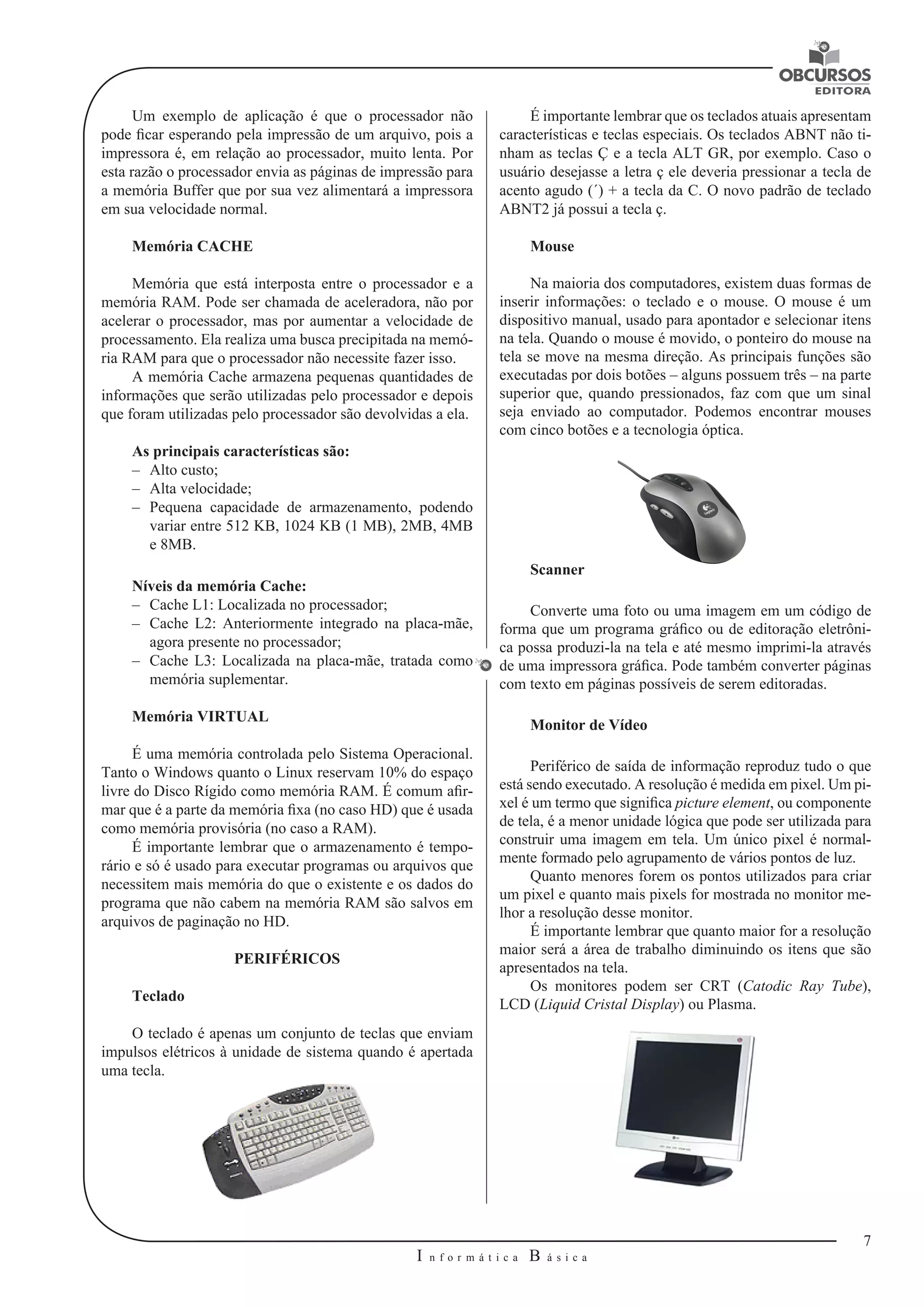 7 
I n f o r m á t i c a B á s i c a 
U 
Um exemplo de aplicação é que o processador não 
pode ficar esperando pela impressão de um arquivo, pois a 
impressora é, em relação ao processador, muito lenta. Por 
esta razão o processador envia as páginas de impressão para 
a memória Buffer que por sua vez alimentará a impressora 
em sua velocidade normal. 
Memória CACHE 
Memória que está interposta entre o processador e a 
memória RAM. Pode ser chamada de aceleradora, não por 
acelerar o processador, mas por aumentar a velocidade de 
processamento. Ela realiza uma busca precipitada na memó-ria 
RAM para que o processador não necessite fazer isso. 
A memória Cache armazena pequenas quantidades de 
informações que serão utilizadas pelo processador e depois 
que foram utilizadas pelo processador são devolvidas a ela. 
As principais características são: 
–– Alto custo; 
–– Alta velocidade; 
–– Pequena capacidade de armazenamento, podendo 
variar entre 512 KB, 1024 KB (1 MB), 2MB, 4MB 
e 8MB. 
Níveis da memória Cache: 
–– Cache L1: Localizada no processador; 
–– Cache L2: Anteriormente integrado na placa-mãe, 
agora presente no processador; 
–– Cache L3: Localizada na placa-mãe, tratada como 
memória suplementar. 
Memória VIRTUAL 
É uma memória controlada pelo Sistema Operacional. 
Tanto o Windows quanto o Linux reservam 10% do espaço 
livre do Disco Rígido como memória RAM. É comum afir-mar 
que é a parte da memória fixa (no caso HD) que é usada 
como memória provisória (no caso a RAM). 
É importante lembrar que o armazenamento é tempo-rário 
e só é usado para executar programas ou arquivos que 
necessitem mais memória do que o existente e os dados do 
programa que não cabem na memória RAM são salvos em 
arquivos de paginação no HD. 
PERIFÉRICOS 
Teclado 
O teclado é apenas um conjunto de teclas que enviam 
impulsos elétricos à unidade de sistema quando é apertada 
uma tecla. 
É importante lembrar que os teclados atuais apresentam 
características e teclas especiais. Os teclados ABNT não ti-nham 
as teclas Ç e a tecla ALT GR, por exemplo. Caso o 
usuário desejasse a letra ç ele deveria pressionar a tecla de 
acento agudo (´) + a tecla da C. O novo padrão de teclado 
ABNT2 já possui a tecla ç. 
Mouse 
Na maioria dos computadores, existem duas formas de 
inserir informações: o teclado e o mouse. O mouse é um 
dispositivo manual, usado para apontador e selecionar itens 
na tela. Quando o mouse é movido, o ponteiro do mouse na 
tela se move na mesma direção. As principais funções são 
executadas por dois botões – alguns possuem três – na parte 
superior que, quando pressionados, faz com que um sinal 
seja enviado ao computador. Podemos encontrar mouses 
com cinco botões e a tecnologia óptica. 
Scanner 
Converte uma foto ou uma imagem em um código de 
forma que um programa gráfico ou de editoração eletrôni-ca 
possa produzi-la na tela e até mesmo imprimi-la através 
de uma impressora gráfica. Pode também converter páginas 
com texto em páginas possíveis de serem editoradas. 
Monitor de Vídeo 
Periférico de saída de informação reproduz tudo o que 
está sendo executado. A resolução é medida em pixel. Um pi-xel 
é um termo que significa picture element, ou componente 
de tela, é a menor unidade lógica que pode ser utilizada para 
construir uma imagem em tela. Um único pixel é normal-mente 
formado pelo agrupamento de vários pontos de luz. 
Quanto menores forem os pontos utilizados para criar 
um pixel e quanto mais pixels for mostrada no monitor me-lhor 
a resolução desse monitor. 
É importante lembrar que quanto maior for a resolução 
maior será a área de trabalho diminuindo os itens que são 
apresentados na tela. 
Os monitores podem ser CRT (Catodic Ray Tube), 
LCD (Liquid Cristal Display) ou Plasma. 
 