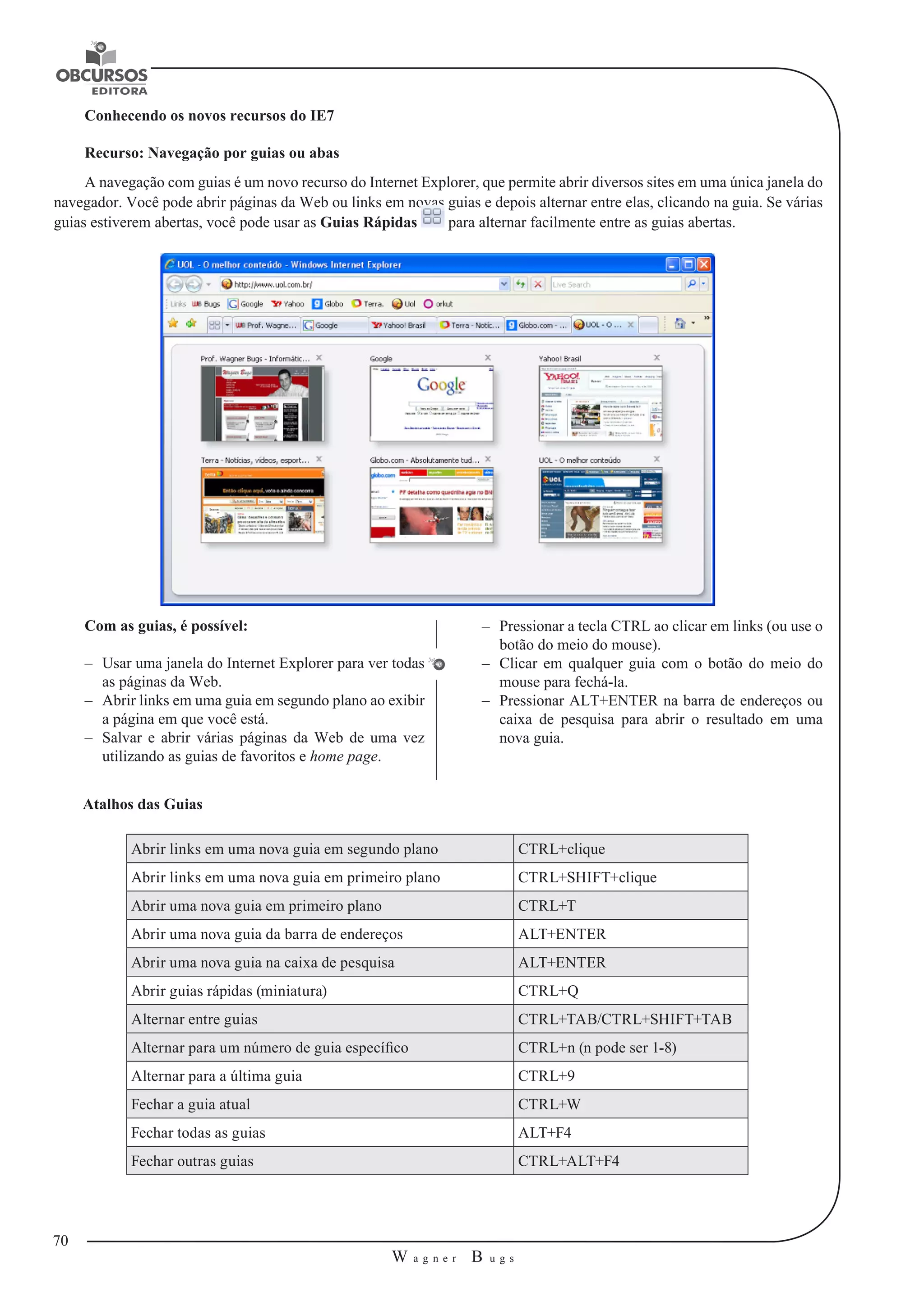 70 
W a g n e r B u g s 
U 
Conhecendo os novos recursos do IE7 
Recurso: Navegação por guias ou abas 
A navegação com guias é um novo recurso do Internet Explorer, que permite abrir diversos sites em uma única janela do 
navegador. Você pode abrir páginas da Web ou links em novas guias e depois alternar entre elas, clicando na guia. Se várias 
guias estiverem abertas, você pode usar as Guias Rápidas para alternar facilmente entre as guias abertas. 
Com as guias, é possível: 
–– Usar uma janela do Internet Explorer para ver todas 
as páginas da Web. 
–– Abrir links em uma guia em segundo plano ao exibir 
a página em que você está. 
–– Salvar e abrir várias páginas da Web de uma vez 
utilizando as guias de favoritos e home page. 
–– Pressionar a tecla CTRL ao clicar em links (ou use o 
botão do meio do mouse). 
–– Clicar em qualquer guia com o botão do meio do 
mouse para fechá-la. 
–– Pressionar ALT+ENTER na barra de endereços ou 
caixa de pesquisa para abrir o resultado em uma 
nova guia. 
Atalhos das Guias 
Abrir links em uma nova guia em segundo plano CTRL+clique 
Abrir links em uma nova guia em primeiro plano CTRL+SHIFT+clique 
Abrir uma nova guia em primeiro plano CTRL+T 
Abrir uma nova guia da barra de endereços ALT+ENTER 
Abrir uma nova guia na caixa de pesquisa ALT+ENTER 
Abrir guias rápidas (miniatura) CTRL+Q 
Alternar entre guias CTRL+TAB/CTRL+SHIFT+TAB 
Alternar para um número de guia específico CTRL+n (n pode ser 1-8) 
Alternar para a última guia CTRL+9 
Fechar a guia atual CTRL+W 
Fechar todas as guias ALT+F4 
Fechar outras guias CTRL+ALT+F4 
 