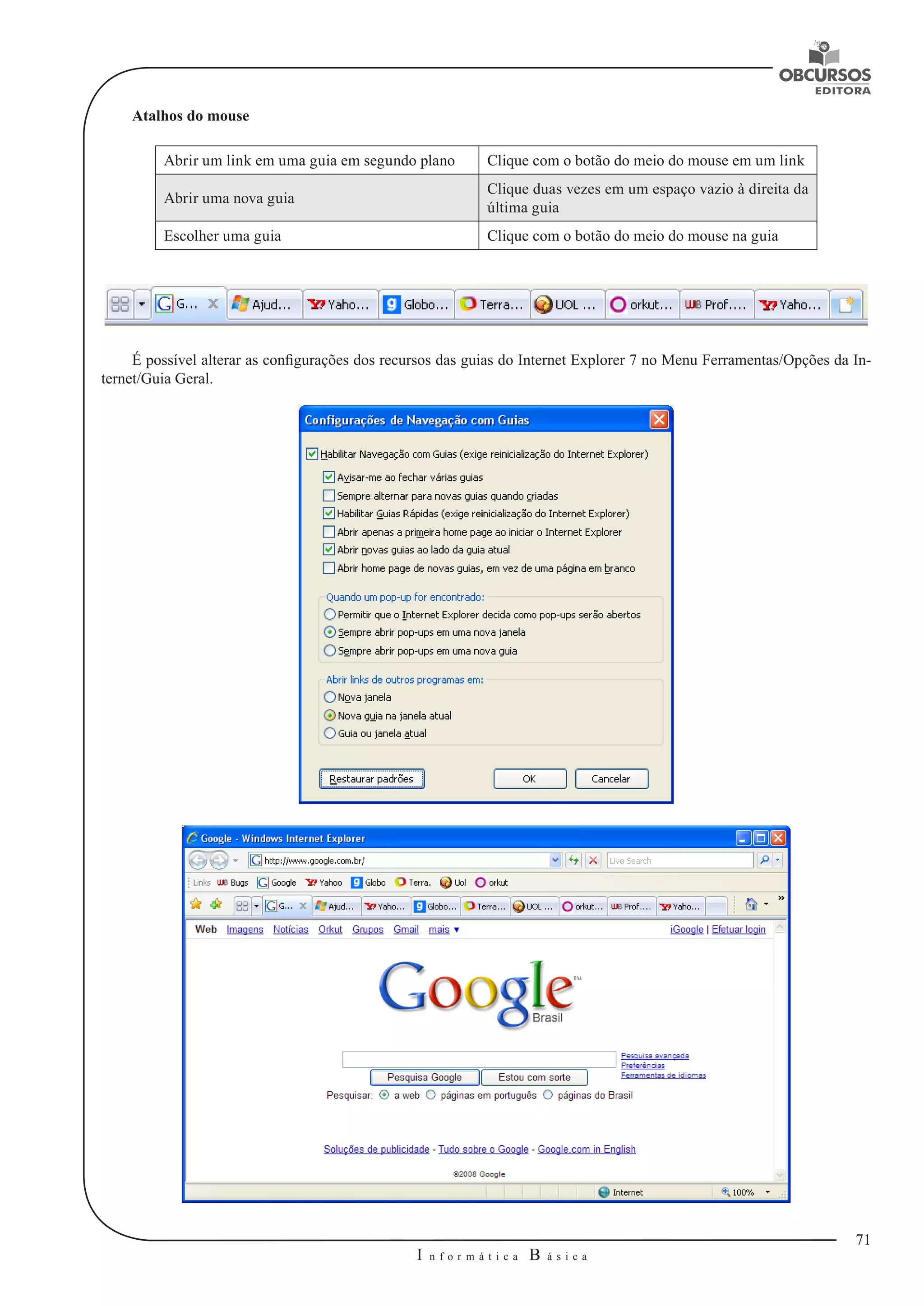 71 
I n f o r m á t i c a B á s i c a 
U 
Atalhos do mouse 
Abrir um link em uma guia em segundo plano Clique com o botão do meio do mouse em um link 
Abrir uma nova guia Clique duas vezes em um espaço vazio à direita da 
última guia 
Escolher uma guia Clique com o botão do meio do mouse na guia 
É possível alterar as configurações dos recursos das guias do Internet Explorer 7 no Menu Ferramentas/Opções da In-ternet/ 
Guia Geral. 
 