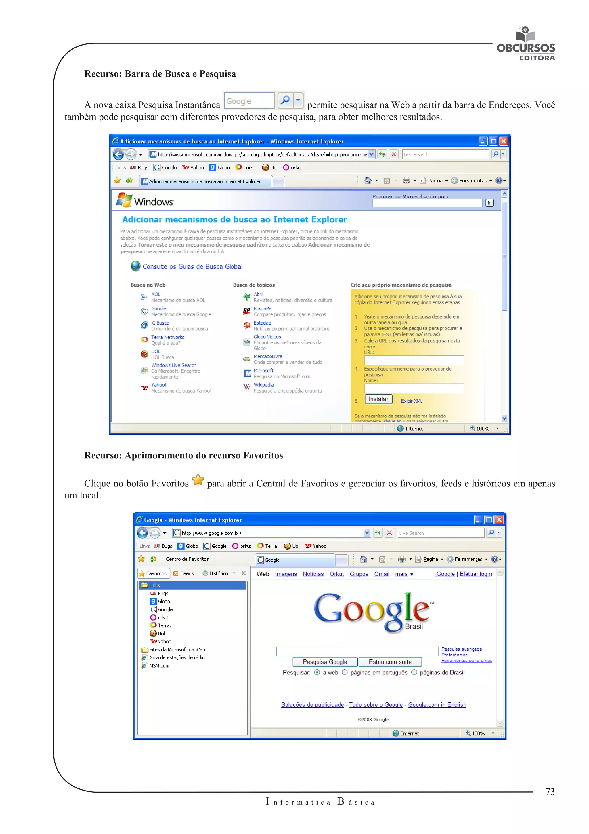 73 
I n f o r m á t i c a B á s i c a 
U 
Recurso: Barra de Busca e Pesquisa 
A nova caixa Pesquisa Instantânea permite pesquisar na Web a partir da barra de Endereços. Você 
também pode pesquisar com diferentes provedores de pesquisa, para obter melhores resultados. 
Recurso: Aprimoramento do recurso Favoritos 
Clique no botão Favoritos para abrir a Central de Favoritos e gerenciar os favoritos, feeds e históricos em apenas 
um local. 
 