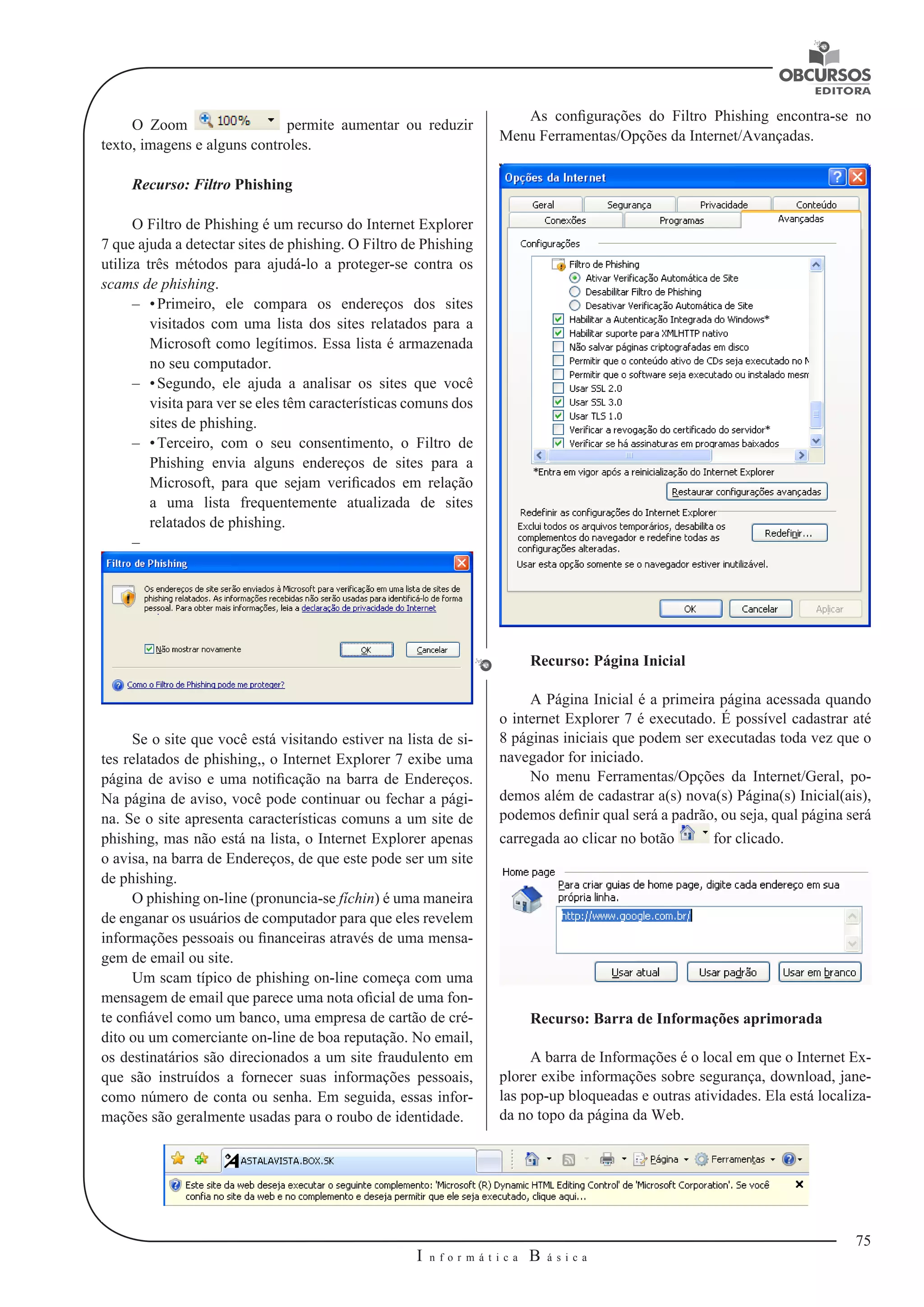 75 
I n f o r m á t i c a B á s i c a 
U 
O Zoom permite aumentar ou reduzir 
texto, imagens e alguns controles. 
Recurso: Filtro Phishing 
O Filtro de Phishing é um recurso do Internet Explorer 
7 que ajuda a detectar sites de phishing. O Filtro de Phishing 
utiliza três métodos para ajudá-lo a proteger-se contra os 
scams de phishing. 
–– • Primeiro, ele compara os endereços dos sites 
visitados com uma lista dos sites relatados para a 
Microsoft como legítimos. Essa lista é armazenada 
no seu computador. 
–– • Segundo, ele ajuda a analisar os sites que você 
visita para ver se eles têm características comuns dos 
sites de phishing. 
–– • Terceiro, com o seu consentimento, o Filtro de 
Phishing envia alguns endereços de sites para a 
Microsoft, para que sejam verificados em relação 
a uma lista frequentemente atualizada de sites 
relatados de phishing. 
–– 
Se o site que você está visitando estiver na lista de si-tes 
relatados de phishing,, o Internet Explorer 7 exibe uma 
página de aviso e uma notificação na barra de Endereços. 
Na página de aviso, você pode continuar ou fechar a pági-na. 
Se o site apresenta características comuns a um site de 
phishing, mas não está na lista, o Internet Explorer apenas 
o avisa, na barra de Endereços, de que este pode ser um site 
de phishing. 
O phishing on-line (pronuncia-se fíchin) é uma maneira 
de enganar os usuários de computador para que eles revelem 
informações pessoais ou financeiras através de uma mensa-gem 
de email ou site. 
Um scam típico de phishing on-line começa com uma 
mensagem de email que parece uma nota oficial de uma fon-te 
confiável como um banco, uma empresa de cartão de cré-dito 
ou um comerciante on-line de boa reputação. No email, 
os destinatários são direcionados a um site fraudulento em 
que são instruídos a fornecer suas informações pessoais, 
como número de conta ou senha. Em seguida, essas infor-mações 
são geralmente usadas para o roubo de identidade. 
As configurações do Filtro Phishing encontra-se no 
Menu Ferramentas/Opções da Internet/Avançadas. 
Recurso: Página Inicial 
A Página Inicial é a primeira página acessada quando 
o internet Explorer 7 é executado. É possível cadastrar até 
8 páginas iniciais que podem ser executadas toda vez que o 
navegador for iniciado. 
No menu Ferramentas/Opções da Internet/Geral, po-demos 
além de cadastrar a(s) nova(s) Página(s) Inicial(ais), 
podemos definir qual será a padrão, ou seja, qual página será 
carregada ao clicar no botão for clicado. 
Recurso: Barra de Informações aprimorada 
A barra de Informações é o local em que o Internet Ex-plorer 
exibe informações sobre segurança, download, jane-las 
pop-up bloqueadas e outras atividades. Ela está localiza-da 
no topo da página da Web. 
 