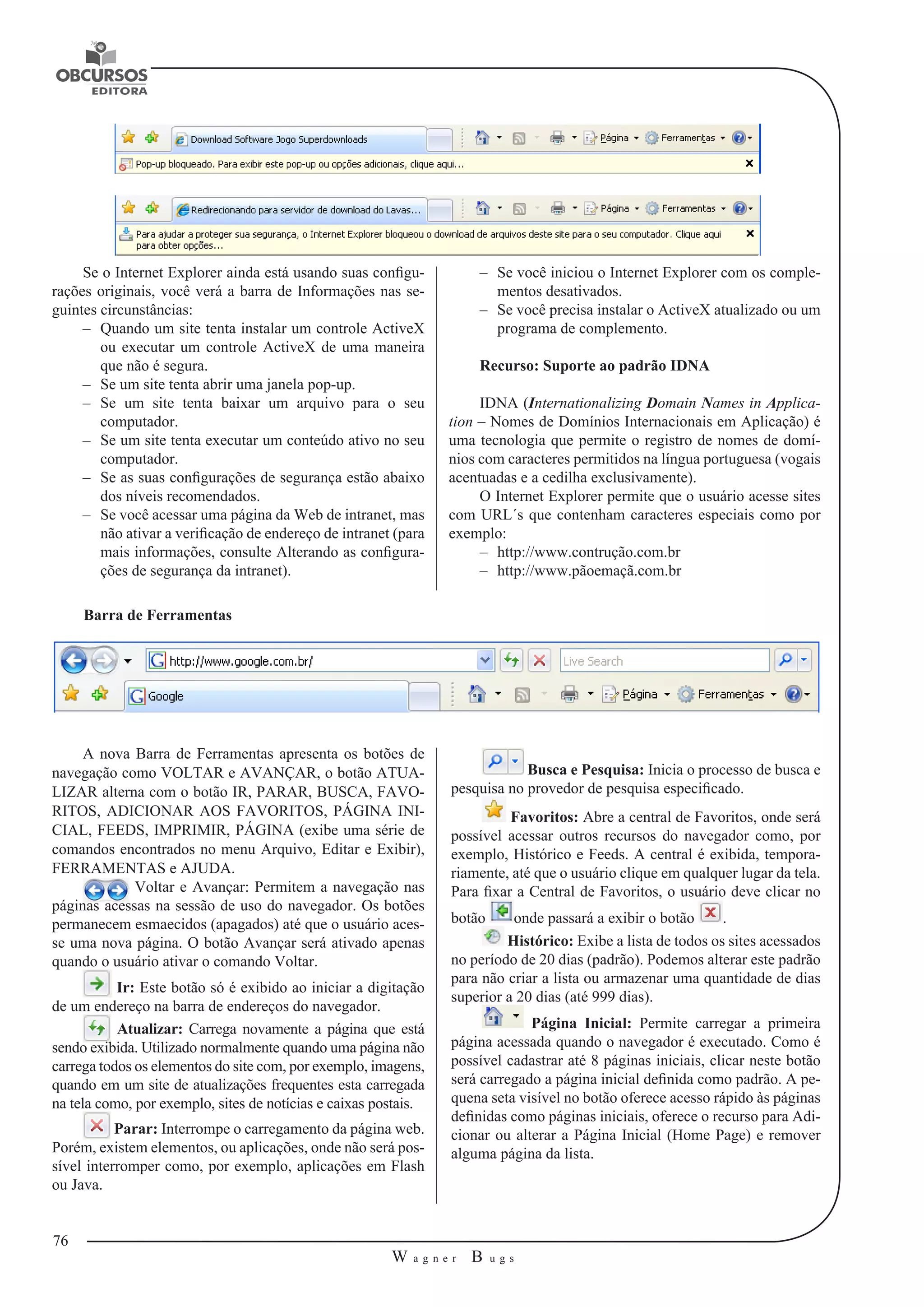 76 
W a g n e r B u g s 
U 
–– Se você iniciou o Internet Explorer com os comple-mentos 
desativados. 
–– Se você precisa instalar o ActiveX atualizado ou um 
programa de complemento. 
Recurso: Suporte ao padrão IDNA 
IDNA (Internationalizing Domain Names in Applica-tion 
– Nomes de Domínios 
Internacionais em Aplicação) é 
uma tecnologia que permite o registro de nomes de domí-nios 
com caracteres permitidos na língua portuguesa (vogais 
acentuadas 
e a cedilha exclusivamente). 
O Internet Explorer permite que o usuário acesse sites 
com URL´s que contenham caracteres especiais como por 
exemplo: 
–– http://www.contrução.com.br 
–– http://www.pãoemaçã.com.br 
Se o Internet Explorer ainda está usando suas configu-rações 
originais, você verá a barra de Informações nas se-guintes 
circunstâncias: 
–– Quando um site tenta instalar um controle ActiveX 
ou executar um controle ActiveX de uma maneira 
que não é segura. 
–– Se um site tenta abrir uma janela pop-up. 
–– Se um site tenta baixar um arquivo para o seu 
computador. 
–– Se um site tenta executar um conteúdo ativo no seu 
computador. 
–– Se as suas configurações de segurança estão abaixo 
dos níveis recomendados. 
–– Se você acessar uma página da Web de intranet, mas 
não ativar a verificação de endereço de intranet (para 
mais informações, consulte Alterando as configura-ções 
de segurança da intranet). 
Barra de Ferramentas 
A nova Barra de Ferramentas apresenta os botões de 
navegação como VOLTAR e AVANÇAR, o botão ATUA-LIZAR 
alterna com o botão IR, PARAR, BUSCA, FAVO-RITOS, 
ADICIONAR AOS FAVORITOS, PÁGINA INI-CIAL, 
FEEDS, IMPRIMIR, PÁGINA (exibe uma série de 
comandos encontrados no menu Arquivo, Editar e Exibir), 
FERRAMENTAS e AJUDA. 
Voltar e Avançar: Permitem a navegação nas 
páginas acessas na sessão de uso do navegador. Os botões 
permanecem esmaecidos (apagados) até que o usuário aces-se 
uma nova página. O botão Avançar será ativado apenas 
quando o usuário ativar o comando Voltar. 
Ir: Este botão só é exibido ao iniciar a digitação 
de um endereço na barra de endereços do navegador. 
Atualizar: Carrega novamente a página que está 
sendo exibida. Utilizado normalmente quando uma página não 
carrega todos os elementos do site com, por exemplo, imagens, 
quando em um site de atualizações frequentes esta carregada 
na tela como, por exemplo, sites de notícias e caixas postais. 
Parar: Interrompe o carregamento da página web. 
Porém, existem elementos, ou aplicações, onde não será pos-sível 
interromper como, por exemplo, aplicações em Flash 
ou Java. 
Busca e Pesquisa: Inicia o processo de busca e 
pesquisa no provedor de pesquisa especificado. 
Favoritos: Abre a central de Favoritos, onde será 
possível acessar outros recursos do navegador como, por 
exemplo, Histórico e Feeds. A central é exibida, tempora-riamente, 
até que o usuário clique em qualquer lugar da tela. 
Para fixar a Central de Favoritos, o usuário deve clicar no 
botão onde passará a exibir o botão . 
Histórico: Exibe a lista de todos os sites acessados 
no período de 20 dias (padrão). Podemos alterar este padrão 
para não criar a lista ou armazenar uma quantidade de dias 
superior a 20 dias (até 999 dias). 
Página Inicial: Permite carregar a primeira 
página acessada quando o navegador é executado. Como é 
possível cadastrar até 8 páginas iniciais, clicar neste botão 
será carregado a página inicial definida como padrão. A pe-quena 
seta visível no botão oferece acesso rápido às páginas 
definidas como páginas iniciais, oferece o recurso para Adi-cionar 
ou alterar a Página Inicial (Home Page) e remover 
alguma página da lista. 
 