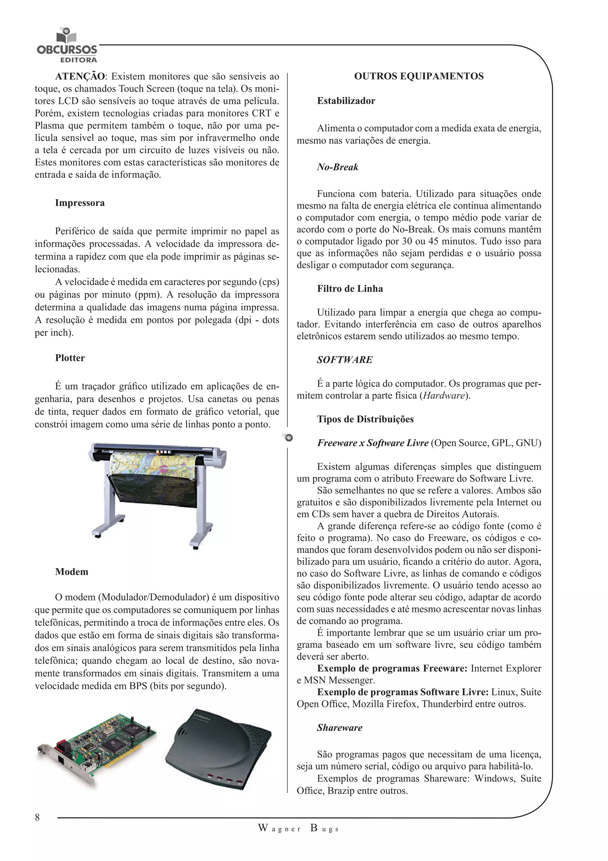 8 
W a g n e r B u g s 
U 
ATENÇÃO: Existem monitores que são sensíveis ao 
toque, os chamados Touch Screen (toque na tela). Os moni-tores 
LCD são sensíveis ao toque através de uma película. 
Porém, existem tecnologias criadas para monitores CRT e 
Plasma que permitem também o toque, não por uma pe-lícula 
sensível ao toque, mas sim por infravermelho onde 
a tela é cercada por um circuito de luzes visíveis ou não. 
Estes monitores com estas características são monitores de 
entrada e saída de informação. 
Impressora 
Periférico de saída que permite imprimir no papel as 
informações processadas. A velocidade da impressora de-termina 
a rapidez com que ela pode imprimir as páginas se-lecionadas. 
A velocidade é medida em caracteres por segundo (cps) 
ou páginas por minuto (ppm). A resolução da impressora 
determina a qualidade das imagens numa página impressa. 
A resolução é medida em pontos por polegada (dpi - dots 
per inch). 
Plotter 
É um traçador gráfico utilizado em aplicações de en-genharia, 
para desenhos e projetos. Usa canetas ou penas 
de tinta, requer dados em formato de gráfico vetorial, que 
constrói imagem como uma série de linhas ponto a ponto. 
Modem 
O modem (Modulador/Demodulador) é um dispositivo 
que permite que os computadores se comuniquem por linhas 
telefônicas, permitindo a troca de informações entre eles. Os 
dados que estão em forma de sinais digitais são transforma-dos 
em sinais analógicos para serem transmitidos pela linha 
telefônica; quando chegam ao local de destino, são nova-mente 
transformados em sinais digitais. Transmitem a uma 
velocidade medida em BPS (bits por segundo). 
OUTROS EQUIPAMENTOS 
Estabilizador 
Alimenta o computador com a medida exata de energia, 
mesmo nas variações de energia. 
No-Break 
Funciona com bateria. Utilizado para situações onde 
mesmo na falta de energia elétrica ele continua alimentando 
o computador com energia, o tempo médio pode variar de 
acordo com o porte do No-Break. Os mais comuns mantêm 
o computador ligado por 30 ou 45 minutos. Tudo isso para 
que as informações não sejam perdidas e o usuário possa 
desligar o computador com segurança. 
Filtro de Linha 
Utilizado para limpar a energia que chega ao compu-tador. 
Evitando interferência em caso de outros aparelhos 
eletrônicos estarem sendo utilizados ao mesmo tempo. 
SOFTWARE 
É a parte lógica do computador. Os programas que per-mitem 
controlar a parte física (Hardware). 
Tipos de Distribuições 
Freeware x Software Livre (Open Source, GPL, GNU) 
Existem algumas diferenças simples que distinguem 
um programa com o atributo Freeware do Software Livre. 
São semelhantes no que se refere a valores. Ambos são 
gratuitos e são disponibilizados livremente pela Internet ou 
em CDs sem haver a quebra de Direitos Autorais. 
A grande diferença refere-se ao código fonte (como é 
feito o programa). No caso do Freeware, os códigos e co-mandos 
que foram desenvolvidos podem ou não ser disponi-bilizado 
para um usuário, ficando a critério do autor. Agora, 
no caso do Software Livre, as linhas de comando e códigos 
são disponibilizados livremente. O usuário tendo acesso ao 
seu código fonte pode alterar seu código, adaptar de acordo 
com suas necessidades e até mesmo acrescentar novas linhas 
de comando ao programa. 
É importante lembrar que se um usuário criar um pro-grama 
baseado em um software livre, seu código também 
deverá ser aberto. 
Exemplo de programas Freeware: Internet Explorer 
e MSN Messenger. 
Exemplo de programas Software Livre: Linux, Suíte 
Open Office, Mozilla Firefox, Thunderbird entre outros. 
Shareware 
São programas pagos que necessitam de uma licença, 
seja um número serial, código ou arquivo para habilitá-lo. 
Exemplos de programas Shareware: Windows, Suíte 
Office, Brazip entre outros. 
 