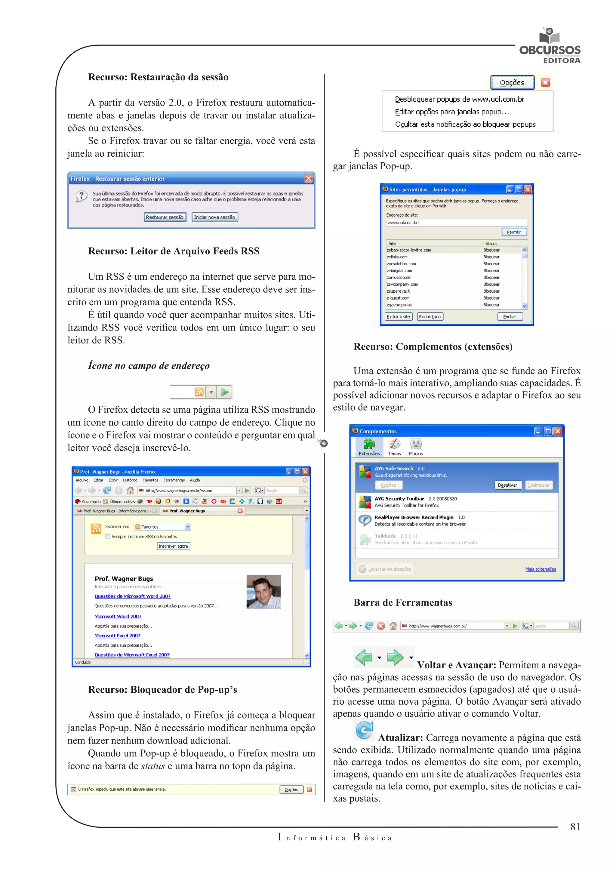 81 
I n f o r m á t i c a B á s i c a 
U 
Recurso: Restauração da sessão 
A partir da versão 2.0, o Firefox restaura automatica-mente 
abas e janelas depois de travar ou instalar atualiza-ções 
ou extensões. 
Se o Firefox travar ou se faltar energia, você verá esta 
janela ao reiniciar: 
Recurso: Leitor de Arquivo Feeds RSS 
Um RSS é um endereço na internet que serve para mo-nitorar 
as novidades de um site. Esse endereço deve ser ins-crito 
em um programa que entenda RSS. 
É útil quando você quer acompanhar muitos sites. Uti-lizando 
RSS você verifica todos em um único lugar: o seu 
leitor de RSS. 
Ícone no campo de endereço 
O Firefox detecta se uma página utiliza RSS mostrando 
um ícone no canto direito do campo de endereço. Clique no 
ícone e o Firefox vai mostrar o conteúdo e perguntar em qual 
leitor você deseja inscrevê-lo. 
Recurso: Bloqueador de Pop-up’s 
Assim que é instalado, o Firefox já começa a bloquear 
janelas Pop-up. Não é necessário modificar nenhuma opção 
nem fazer nenhum download adicional. 
Quando um Pop-up é bloqueado, o Firefox mostra um 
ícone na barra de status e uma barra no topo da página. 
É possível especificar quais sites podem ou não carre-gar 
janelas Pop-up. 
Recurso: Complementos (extensões) 
Uma extensão é um programa que se funde ao Firefox 
para torná-lo mais interativo, ampliando suas capacidades. É 
possível adicionar novos recursos e adaptar o Firefox ao seu 
estilo de navegar. 
Barra de Ferramentas 
Voltar e Avançar: Permitem a navega-ção 
nas páginas acessas na sessão de uso do navegador. Os 
botões permanecem esmaecidos (apagados) até que o usuá-rio 
acesse uma nova página. O botão Avançar será ativado 
apenas quando o usuário ativar o comando Voltar. 
Atualizar: Carrega novamente a página que está 
sendo exibida. Utilizado normalmente quando uma página 
não carrega todos os elementos do site com, por exemplo, 
imagens, quando em um site de atualizações frequentes esta 
carregada na tela como, por exemplo, sites de notícias e cai-xas 
postais. 
 