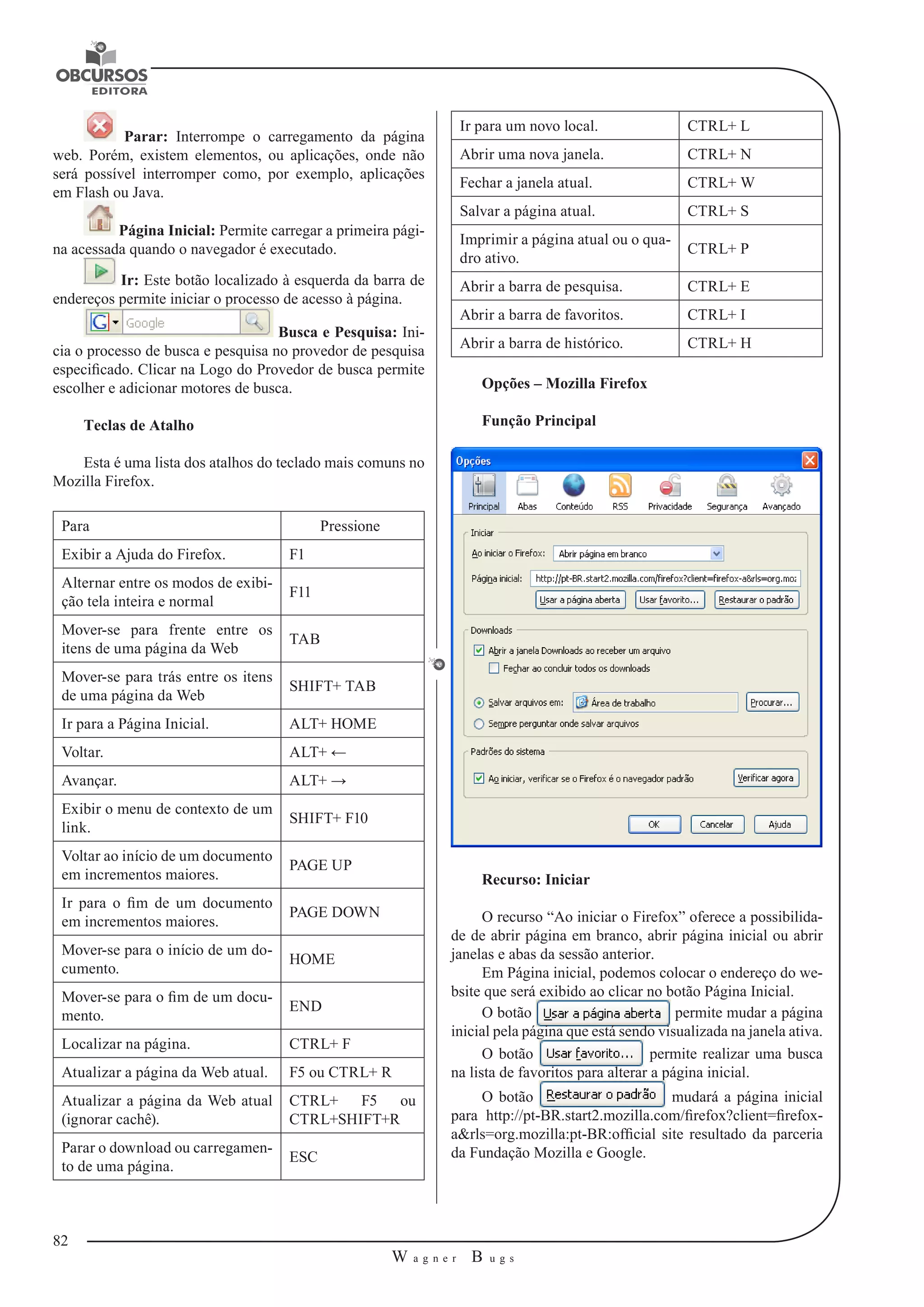 82 
W a g n e r B u g s 
U 
Parar: Interrompe o carregamento da página 
web. Porém, existem elementos, ou aplicações, onde não 
será possível interromper como, por exemplo, aplicações 
em Flash ou Java. 
Página Inicial: Permite carregar a primeira pági-na 
acessada quando o navegador é executado. 
Ir: Este botão localizado à esquerda da barra de 
endereços permite iniciar o processo de acesso à página. 
Busca e Pesquisa: Ini-cia 
o processo de busca e pesquisa no provedor de pesquisa 
especificado. Clicar na Logo do Provedor de busca permite 
escolher e adicionar motores de busca. 
Teclas de Atalho 
Esta é uma lista dos atalhos do teclado mais comuns no 
Mozilla Firefox. 
Para Pressione 
Exibir a Ajuda do Firefox. F1 
Alternar entre os modos de exibi-ção 
tela inteira e normal F11 
Mover-se para frente entre os 
itens de uma página da Web TAB 
Mover-se para trás entre os itens 
de uma página da Web SHIFT+ TAB 
Ir para a Página Inicial. ALT+ HOME 
Voltar. ALT+ ← 
Avançar. ALT+ → 
Exibir o menu de contexto de um 
link. SHIFT+ F10 
Voltar ao início de um documento 
em incrementos maiores. PAGE UP 
Ir para o fim de um documento 
em incrementos maiores. PAGE DOWN 
Mover-se para o início de um do-cumento. 
HOME 
Mover-se para o fim de um docu-mento. 
END 
Localizar na página. CTRL+ F 
Atualizar a página da Web atual. F5 ou CTRL+ R 
Atualizar a página da Web atual 
(ignorar cachê). 
CTRL+ F5 ou 
CTRL+SHIFT+R 
Parar o download ou carregamen-to 
de uma página. ESC 
Ir para um novo local. CTRL+ L 
Abrir uma nova janela. CTRL+ N 
Fechar a janela atual. CTRL+ W 
Salvar a página atual. CTRL+ S 
Imprimir a página atual ou o qua-dro 
ativo. CTRL+ P 
Abrir a barra de pesquisa. CTRL+ E 
Abrir a barra de favoritos. CTRL+ I 
Abrir a barra de histórico. CTRL+ H 
Opções – Mozilla Firefox 
Função Principal 
Recurso: Iniciar 
O recurso “Ao iniciar o Firefox” oferece a possibilida-de 
de abrir página em branco, abrir página inicial ou abrir 
janelas e abas da sessão anterior. 
Em Página inicial, podemos colocar o endereço do we-bsite 
que será exibido ao clicar no botão Página Inicial. 
O botão permite mudar a página 
inicial pela página que está sendo visualizada na janela ativa. 
O botão permite realizar uma busca 
na lista de favoritos para alterar a página inicial. 
O botão mudará a página inicial 
para http://pt-BR.start2.mozilla.com/firefox?client=firefox-a& 
rls=org.mozilla:pt-BR:official site resultado da parceria 
da Fundação Mozilla e Google. 
 