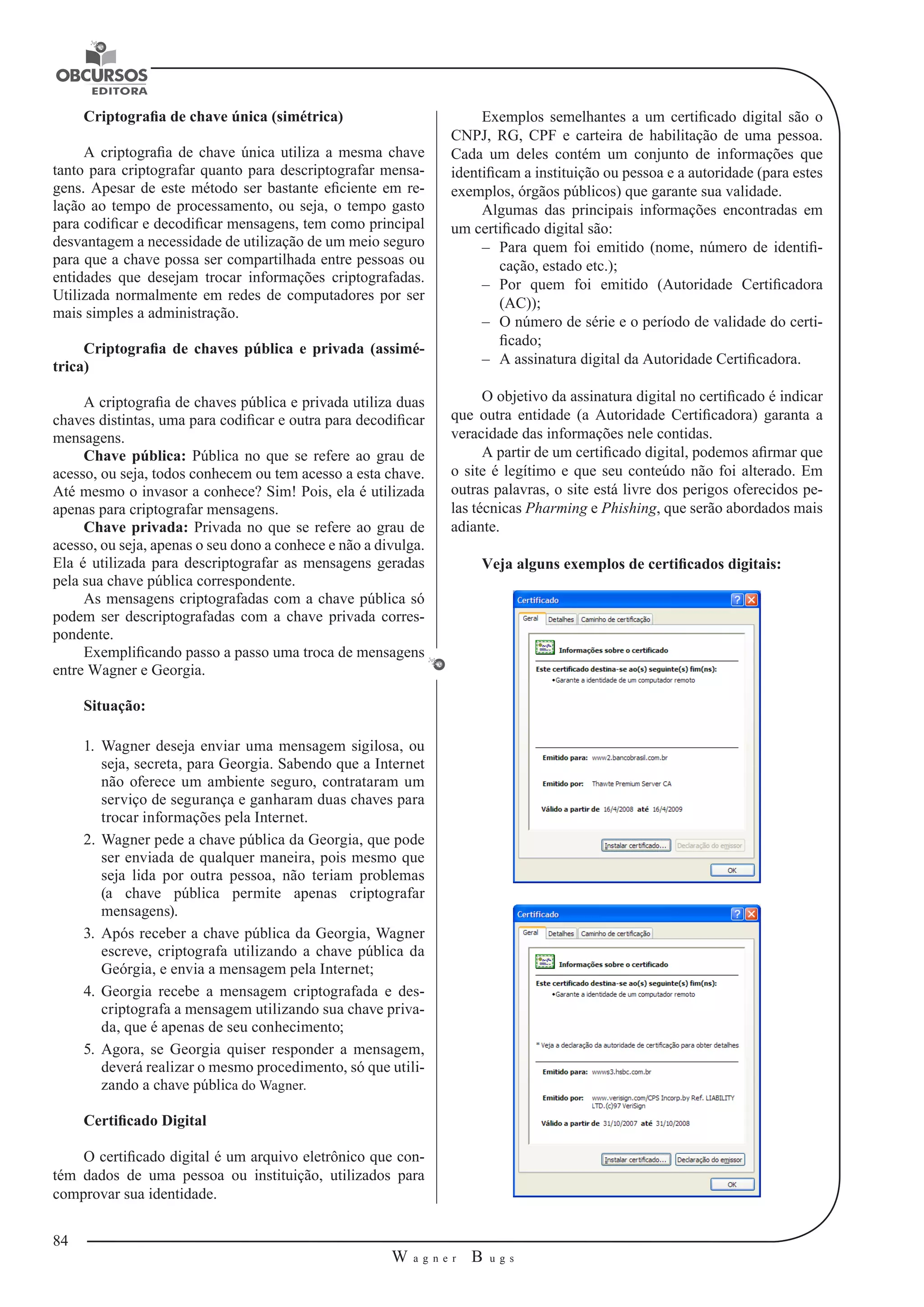 84 
W a g n e r B u g s 
U 
Criptografia de chave única (simétrica) 
A criptografia de chave única utiliza a mesma chave 
tanto para criptografar quanto para descriptografar mensa-gens. 
Apesar de este método ser bastante eficiente 
em re-lação 
ao tempo de processamento, ou seja, o tempo gasto 
para codificar 
e decodificar mensagens, tem como principal 
desvantagem a necessidade de utilização de um meio seguro 
para que a chave possa ser compartilhada entre pessoas ou 
entidades que desejam trocar informações criptografadas. 
Utilizada normalmente em redes de computadores por ser 
mais simples a administração. 
Criptografia de chaves pública e privada (assimé-trica) 
A criptografia de chaves pública e privada utiliza duas 
chaves distintas, uma para codificar e outra para decodificar 
mensagens. 
Chave pública: Pública no que se refere ao grau de 
acesso, ou seja, todos conhecem ou tem acesso a esta chave. 
Até mesmo o invasor a conhece? Sim! Pois, ela é utilizada 
apenas para criptografar mensagens. 
Chave privada: Privada no que se refere ao grau de 
acesso, ou seja, apenas o seu dono a conhece e não a divulga. 
Ela é utilizada para descriptografar as mensagens geradas 
pela sua chave pública correspondente. 
As mensagens criptografadas com a chave pública só 
podem ser descriptografadas com a chave privada corres-pondente. 
Exemplificando passo a passo uma troca de mensagens 
entre Wagner e Georgia. 
Situação: 
1. Wagner deseja enviar uma mensagem sigilosa, ou 
seja, secreta, para Georgia. Sabendo que a Internet 
não oferece um ambiente seguro, contrataram um 
serviço de segurança e ganharam duas chaves para 
trocar informações pela Internet. 
2. Wagner pede a chave pública da Georgia, que pode 
ser enviada de qualquer maneira, pois mesmo que 
seja lida por outra pessoa, não teriam problemas 
(a chave pública permite apenas criptografar 
mensagens). 
3. Após receber a chave pública da Georgia, Wagner 
escreve, criptografa utilizando a chave pública da 
Geórgia, e envia a mensagem pela Internet; 
4. Georgia recebe a mensagem criptografada e des-criptografa 
a mensagem utilizando sua chave priva-da, 
que é apenas de seu conhecimento; 
5. Agora, se Georgia quiser responder a mensagem, 
deverá realizar o mesmo procedimento, 
só que utili-zando 
a chave pública do Wagner. 
Certificado Digital 
O certificado digital é um arquivo eletrônico que con-tém 
dados de uma pessoa ou instituição, utilizados para 
comprovar sua identidade. 
Exemplos semelhantes a um certificado digital são o 
CNPJ, RG, CPF e carteira 
de habilitação de uma pessoa. 
Cada um deles contém um conjunto de informações 
que 
identificam a instituição ou pessoa e a autoridade (para estes 
exemplos, órgãos públicos) que garante sua validade. 
Algumas das principais informações encontradas em 
um certificado digital são: 
–– Para quem foi emitido (nome, número de identifi-cação, 
estado etc.); 
–– Por quem foi emitido (Autoridade Certificadora 
(AC)); 
–– O número de série e o período de validade do certi-ficado; 
–– A assinatura digital da Autoridade Certificadora. 
O objetivo da assinatura digital no certificado é indicar 
que outra entidade 
(a Autoridade Certificadora) garanta a 
veracidade das informações nele contidas. 
A partir de um certificado digital, podemos afirmar que 
o site é legítimo e que seu conteúdo não foi alterado. Em 
outras palavras, o site está livre dos perigos oferecidos pe-las 
técnicas Pharming e Phishing, que serão abordados mais 
adiante. 
Veja alguns exemplos de certificados digitais: 
 