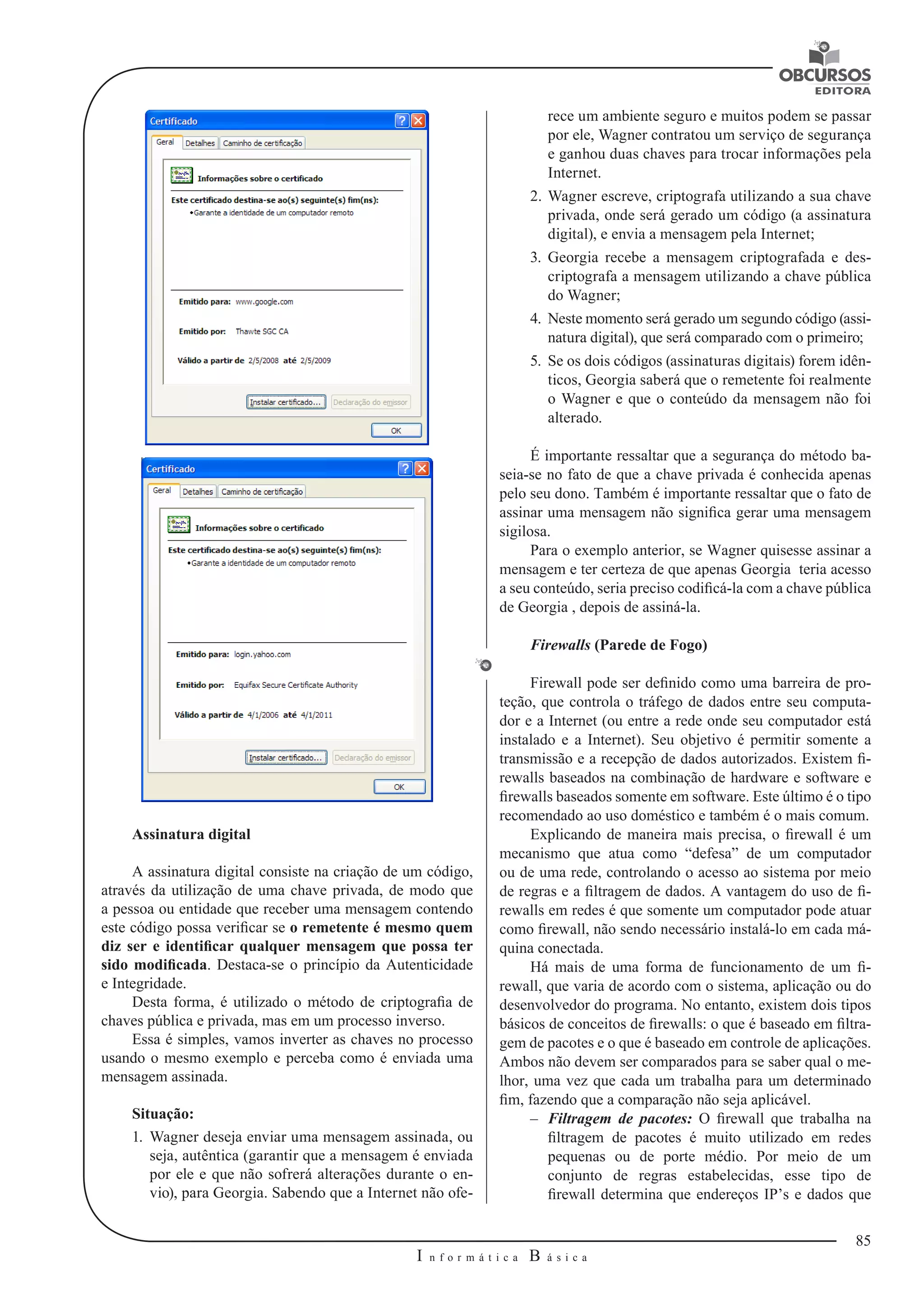 85 
I n f o r m á t i c a B á s i c a 
U 
Assinatura digital 
A assinatura digital consiste na criação de um código, 
através da utilização 
de uma chave privada, de modo que 
a pessoa ou entidade que receber uma mensagem contendo 
este código possa verificar se o remetente é mesmo quem 
diz ser e identificar qualquer mensagem que possa ter 
sido modificada. Destaca-se o princípio da Autenticidade 
e Integridade. 
Desta forma, é utilizado o método de criptografia de 
chaves pública e privada, mas em um processo inverso. 
Essa é simples, vamos inverter as chaves no processo 
usando o mesmo exemplo e perceba como é enviada uma 
mensagem assinada. 
Situação: 
1. Wagner deseja enviar uma mensagem assinada, ou 
seja, autêntica (garantir que a mensagem é enviada 
por ele e que não sofrerá alterações durante o en-vio), 
para Georgia. Sabendo que a Internet não ofe-rece 
um ambiente seguro e muitos podem se passar 
por ele, Wagner contratou um serviço de segurança 
e ganhou duas chaves para trocar informações pela 
Internet. 
2. Wagner escreve, criptografa utilizando a sua chave 
privada, onde será gerado um código (a assinatura 
digital), e envia a mensagem pela Internet; 
3. Georgia recebe a mensagem criptografada e des-criptografa 
a mensagem utilizando a chave pública 
do Wagner; 
4. Neste momento será gerado um segundo código (assi-natura 
digital), que será comparado com o primeiro; 
5. Se os dois códigos (assinaturas digitais) forem idên-ticos, 
Georgia saberá que o remetente foi realmente 
o Wagner e que o conteúdo da mensagem não foi 
alterado. 
É importante ressaltar que a segurança do método ba-seia- 
se no fato de que a chave privada é conhecida apenas 
pelo seu dono. Também é importante ressaltar que o fato de 
assinar uma mensagem não significa gerar uma mensagem 
sigilosa. 
Para o exemplo anterior, se Wagner quisesse assinar a 
mensagem e ter certeza 
de que apenas Georgia teria acesso 
a seu conteúdo, seria preciso codificá-la com a chave pública 
de Georgia , depois de assiná-la. 
Firewalls (Parede de Fogo) 
Firewall pode ser definido como uma barreira de pro-teção, 
que controla o tráfego de dados entre seu computa-dor 
e a Internet (ou entre a rede onde seu computador está 
instalado e a Internet). Seu objetivo é permitir somente a 
transmissão e a recepção de dados autorizados. Existem fi-rewalls 
baseados na combinação de hardware e software e 
firewalls baseados somente em software. Este último é o tipo 
recomendado ao uso doméstico e também é o mais comum. 
Explicando de maneira mais precisa, o firewall é um 
mecanismo que atua como “defesa” de um computador 
ou de uma rede, controlando o acesso ao sistema por meio 
de regras e a filtragem de dados. A vantagem do uso de fi-rewalls 
em redes é que somente um computador pode atuar 
como firewall, não sendo necessário instalá-lo em cada má-quina 
conectada. 
Há mais de uma forma de funcionamento de um fi-rewall, 
que varia de acordo com o sistema, aplicação ou do 
desenvolvedor do programa. No entanto, existem dois tipos 
básicos de conceitos de firewalls: o que é baseado em filtra-gem 
de pacotes e o que é baseado em controle de aplicações. 
Ambos não devem ser comparados para se saber qual o me-lhor, 
uma vez que cada um trabalha para um determinado 
fim, fazendo que a comparação não seja aplicável. 
–– Filtragem de pacotes: O firewall que trabalha na 
filtragem de pacotes é muito utilizado em redes 
pequenas ou de porte médio. Por meio de um 
conjunto de regras estabelecidas, esse tipo de 
firewall determina que endereços IP’s e dados que 
 