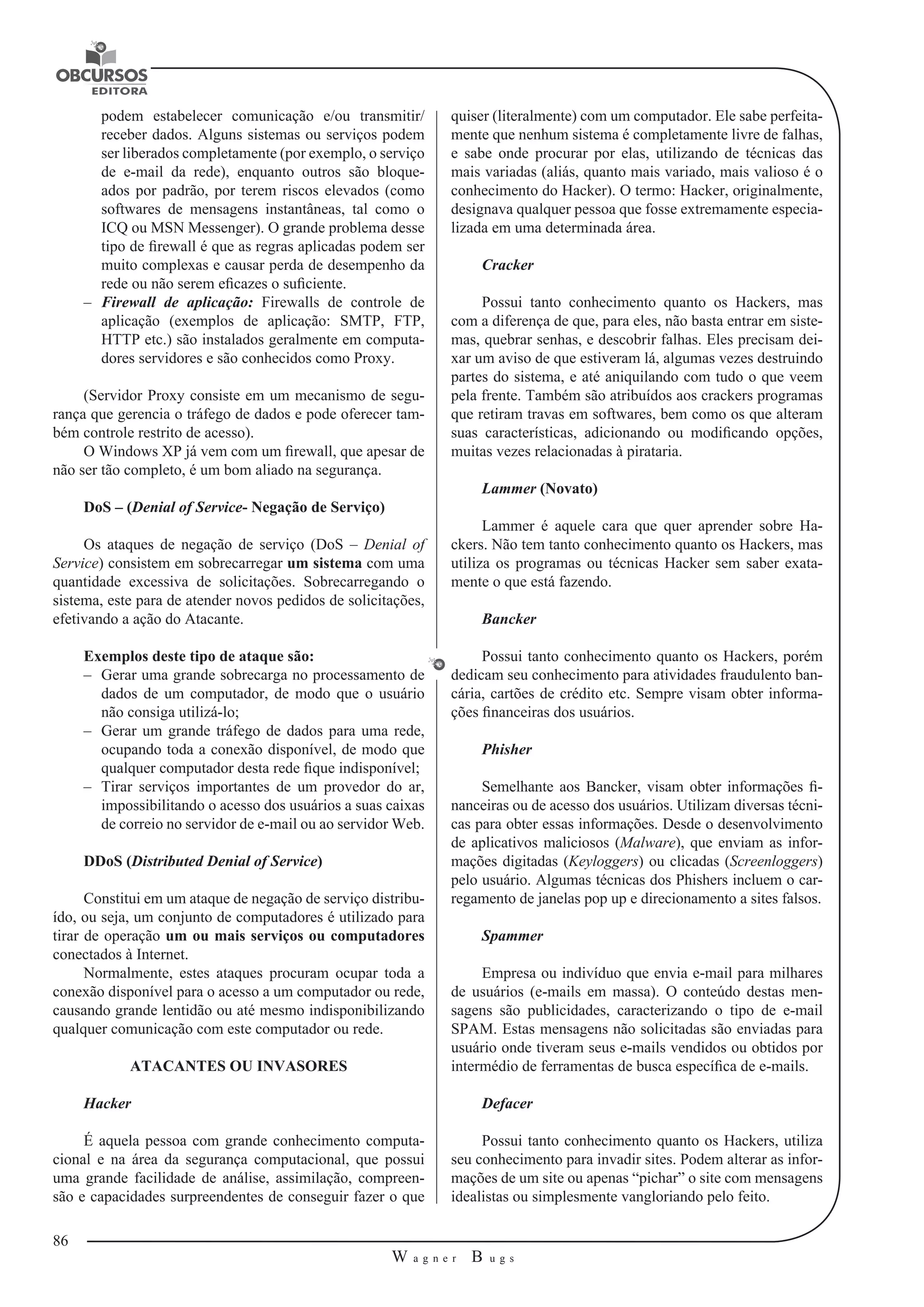 86 
W a g n e r B u g s 
U 
podem estabelecer comunicação e/ou transmitir/ 
receber dados. Alguns sistemas ou serviços podem 
ser liberados completamente (por exemplo, o serviço 
de e-mail da rede), enquanto outros são bloque-ados 
por padrão, por terem riscos elevados (como 
softwares de mensagens instantâneas, tal como o 
ICQ ou MSN Messenger). O grande problema desse 
tipo de firewall é que as regras aplicadas podem ser 
muito complexas e causar perda de desempenho da 
rede ou não serem eficazes o suficiente. 
–– Firewall de aplicação: Firewalls de controle de 
aplicação (exemplos de aplicação: SMTP, FTP, 
HTTP etc.) são instalados geralmente em computa-dores 
servidores e são conhecidos como Proxy. 
(Servidor Proxy consiste em um mecanismo de segu-rança 
que gerencia o tráfego de dados e pode oferecer tam-bém 
controle restrito de acesso). 
O Windows XP já vem com um firewall, que apesar de 
não ser tão completo, é um bom aliado na segurança. 
DoS – (Denial of Service- Negação de Serviço) 
Os ataques de negação de serviço (DoS – Denial of 
Service) consistem em sobrecarregar um sistema com uma 
quantidade excessiva de solicitações. Sobrecarregando o 
sistema, este para de atender novos pedidos de solicitações, 
efetivando a ação do Atacante. 
Exemplos deste tipo de ataque são: 
–– Gerar uma grande sobrecarga no processamento de 
dados de um computador, 
de modo que o usuário 
não consiga utilizá-lo; 
–– Gerar um grande tráfego de dados para uma rede, 
ocupando toda a conexão disponível, de modo que 
qualquer computador desta rede fique indisponível; 
–– Tirar serviços importantes de um provedor do ar, 
impossibilitando o acesso dos usuários a suas caixas 
de correio no servidor de e-mail ou ao servidor Web. 
DDoS (Distributed Denial of Service) 
Constitui em um ataque de negação de serviço distribu-ído, 
ou seja, um conjunto de computadores é utilizado para 
tirar de operação um ou mais serviços ou computadores 
conectados à Internet. 
Normalmente, estes ataques procuram ocupar toda a 
conexão disponível para o acesso a um computador ou rede, 
causando grande lentidão ou até mesmo indisponibilizando 
qualquer comunicação com este computador ou rede. 
ATACANTES OU INVASORES 
Hacker 
É aquela pessoa com grande conhecimento computa-cional 
e na área da segurança computacional, que possui 
uma grande facilidade de análise, assimilação, 
compreen-são 
e capacidades surpreendentes de conseguir fazer o que 
quiser (literalmente) com um computador. Ele sabe perfeita-mente 
que nenhum sistema é completamente livre de falhas, 
e sabe onde procurar por elas, utilizando de técnicas das 
mais variadas (aliás, quanto mais variado, mais valioso é o 
conhecimento 
do Hacker). O termo: Hacker, originalmente, 
designava qualquer pessoa que fosse extremamente especia-lizada 
em uma determinada área. 
Cracker 
Possui tanto conhecimento quanto os Hackers, mas 
com a diferença de que, para eles, não basta entrar em siste-mas, 
quebrar senhas, e descobrir falhas. Eles precisam dei-xar 
um aviso de que estiveram lá, algumas vezes destruindo 
partes do sistema, e até aniquilando com tudo o que veem 
pela frente. Também são atribuídos aos crackers programas 
que retiram travas em softwares, bem como os que alteram 
suas características, adicionando ou modificando opções, 
muitas vezes relacionadas à pirataria. 
Lammer (Novato) 
Lammer é aquele cara que quer aprender sobre Ha-ckers. 
Não tem tanto conhecimento quanto os Hackers, mas 
utiliza os programas ou técnicas Hacker sem saber exata-mente 
o que está fazendo. 
Bancker 
Possui tanto conhecimento quanto os Hackers, porém 
dedicam seu conhecimento 
para atividades fraudulento ban-cária, 
cartões de crédito etc. Sempre 
visam obter informa-ções 
financeiras dos usuários. 
Phisher 
Semelhante aos Bancker, visam obter informações fi-nanceiras 
ou de acesso dos usuários. Utilizam diversas técni-cas 
para obter essas informações. Desde o desenvolvimento 
de aplicativos maliciosos (Malware), que enviam as infor-mações 
digitadas (Keyloggers) ou clicadas (Screenloggers) 
pelo usuário. Algumas 
técnicas dos Phishers incluem o car-regamento 
de janelas pop up e direcionamento 
a sites falsos. 
Spammer 
Empresa ou indivíduo que envia e-mail para milhares 
de usuários (e-mails em massa). O conteúdo destas men-sagens 
são publicidades, caracterizando o tipo de e-mail 
SPAM. Estas mensagens não solicitadas são enviadas para 
usuário onde tiveram seus e-mails vendidos ou obtidos por 
intermédio de ferramentas de busca específica de e-mails. 
Defacer 
Possui tanto conhecimento quanto os Hackers, utiliza 
seu conhecimento para invadir sites. Podem alterar as infor-mações 
de um site ou apenas “pichar” o site com mensagens 
idealistas ou simplesmente vangloriando pelo feito. 
 