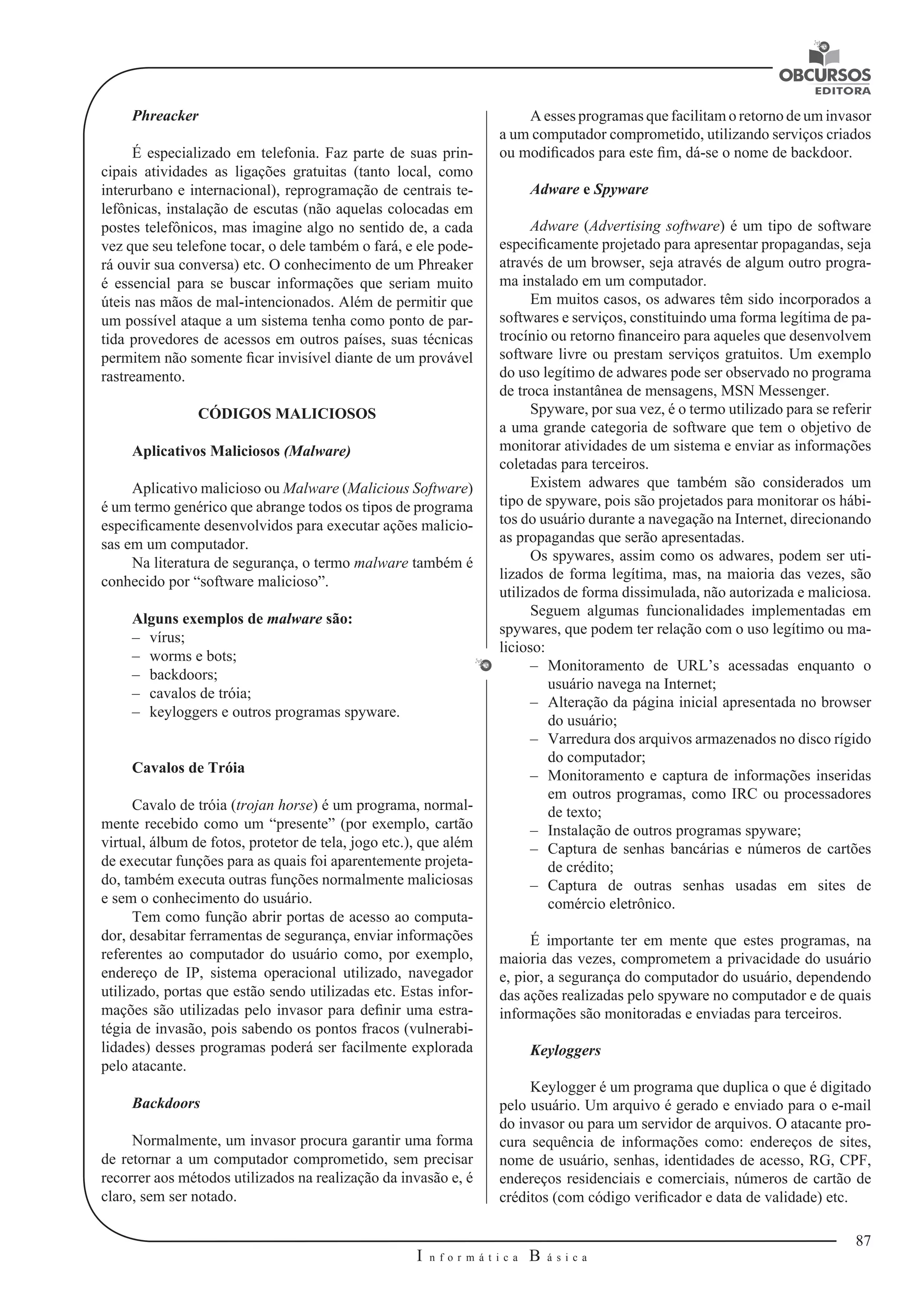 87 
I n f o r m á t i c a B á s i c a 
U 
Phreacker 
É especializado em telefonia. Faz parte de suas prin-cipais 
atividades as ligações 
gratuitas (tanto local, como 
interurbano e internacional), reprogramação de centrais te-lefônicas, 
instalação de escutas (não aquelas colocadas em 
postes telefônicos, mas imagine algo no sentido de, a cada 
vez que seu telefone tocar, o dele também o fará, e ele pode-rá 
ouvir sua conversa) etc. O conhecimento de um Phreaker 
é essencial para se buscar informações que seriam muito 
úteis nas mãos de mal-intencionados. Além de permitir que 
um possível ataque a um sistema tenha como ponto de par-tida 
provedores de acessos em outros países, suas técnicas 
permitem não somente ficar invisível diante de um provável 
rastreamento. 
CÓDIGOS MALICIOSOS 
Aplicativos Maliciosos (Malware) 
Aplicativo malicioso ou Malware (Malicious Software) 
é um termo genérico 
que abrange todos os tipos de programa 
especificamente desenvolvidos para executar ações malicio-sas 
em um computador. 
Na literatura de segurança, o termo malware também é 
conhecido por “software malicioso”. 
Alguns exemplos de malware são: 
–– vírus; 
–– worms e bots; 
–– backdoors; 
–– cavalos de tróia; 
–– keyloggers e outros programas spyware. 
Cavalos de Tróia 
Cavalo de tróia (trojan horse) é um programa, normal-mente 
recebido como um “presente” (por exemplo, cartão 
virtual, álbum de fotos, protetor de tela, jogo etc.), que além 
de executar funções para as quais foi aparentemente projeta-do, 
também executa outras funções normalmente maliciosas 
e sem o conhecimento do usuário. 
Tem como função abrir portas de acesso ao computa-dor, 
desabitar ferramentas de segurança, enviar informações 
referentes ao computador do usuário como, por exemplo, 
endereço de IP, sistema operacional utilizado, navegador 
utilizado, portas que estão sendo utilizadas etc. Estas infor-mações 
são utilizadas pelo invasor para definir uma estra-tégia 
de invasão, pois sabendo os pontos fracos (vulnerabi-lidades) 
desses programas poderá ser facilmente explorada 
pelo atacante. 
Backdoors 
Normalmente, um invasor procura garantir uma forma 
de retornar a um computador comprometido, sem precisar 
recorrer aos métodos utilizados na realização da invasão e, é 
claro, sem ser notado. 
A esses programas que facilitam o retorno de um invasor 
a um computador 
comprometido, utilizando serviços criados 
ou modificados para este fim, dá-se o nome de backdoor. 
Adware e Spyware 
Adware (Advertising software) é um tipo de software 
especificamente projetado para apresentar propagandas, seja 
através de um browser, seja através de algum outro progra-ma 
instalado em um computador. 
Em muitos casos, os adwares têm sido incorporados a 
softwares e serviços, 
constituindo uma forma legítima de pa-trocínio 
ou retorno financeiro para aqueles que desenvolvem 
software livre ou prestam serviços gratuitos. Um exemplo 
do uso legítimo de adwares pode ser observado no programa 
de troca instantânea de mensagens, MSN Messenger. 
Spyware, por sua vez, é o termo utilizado para se referir 
a uma grande categoria de software que tem o objetivo de 
monitorar atividades de um sistema e enviar as informações 
coletadas para terceiros. 
Existem adwares que também são considerados um 
tipo de spyware, pois são projetados para monitorar os hábi-tos 
do usuário durante a navegação na Internet, 
direcionando 
as propagandas que serão apresentadas. 
Os spywares, assim como os adwares, podem ser uti-lizados 
de forma legítima, 
mas, na maioria das vezes, são 
utilizados de forma dissimulada, não autorizada 
e maliciosa. 
Seguem algumas funcionalidades implementadas em 
spywares, que podem ter relação com o uso legítimo ou ma-licioso: 
–– Monitoramento de URL’s acessadas enquanto o 
usuário navega na Internet; 
–– Alteração da página inicial apresentada no browser 
do usuário; 
–– Varredura dos arquivos armazenados no disco rígido 
do computador; 
–– Monitoramento e captura de informações inseridas 
em outros programas, como IRC ou processadores 
de texto; 
–– Instalação de outros programas spyware; 
–– Captura de senhas bancárias e números de cartões 
de crédito; 
–– Captura de outras senhas usadas em sites de 
comércio eletrônico. 
É importante ter em mente que estes programas, na 
maioria das vezes, comprometem a privacidade do usuário 
e, pior, a segurança do computador do usuário, dependendo 
das ações realizadas pelo spyware no computador e de quais 
informações são monitoradas e enviadas para terceiros. 
Keyloggers 
Keylogger é um programa que duplica o que é digitado 
pelo usuário. Um arquivo é gerado e enviado para o e-mail 
do invasor ou para um servidor de arquivos. 
O atacante pro-cura 
sequência de informações como: endereços de sites, 
nome de usuário, senhas, identidades de acesso, RG, CPF, 
endereços residenciais e comerciais, números de cartão de 
créditos (com código verificador e data de validade) etc. 
 