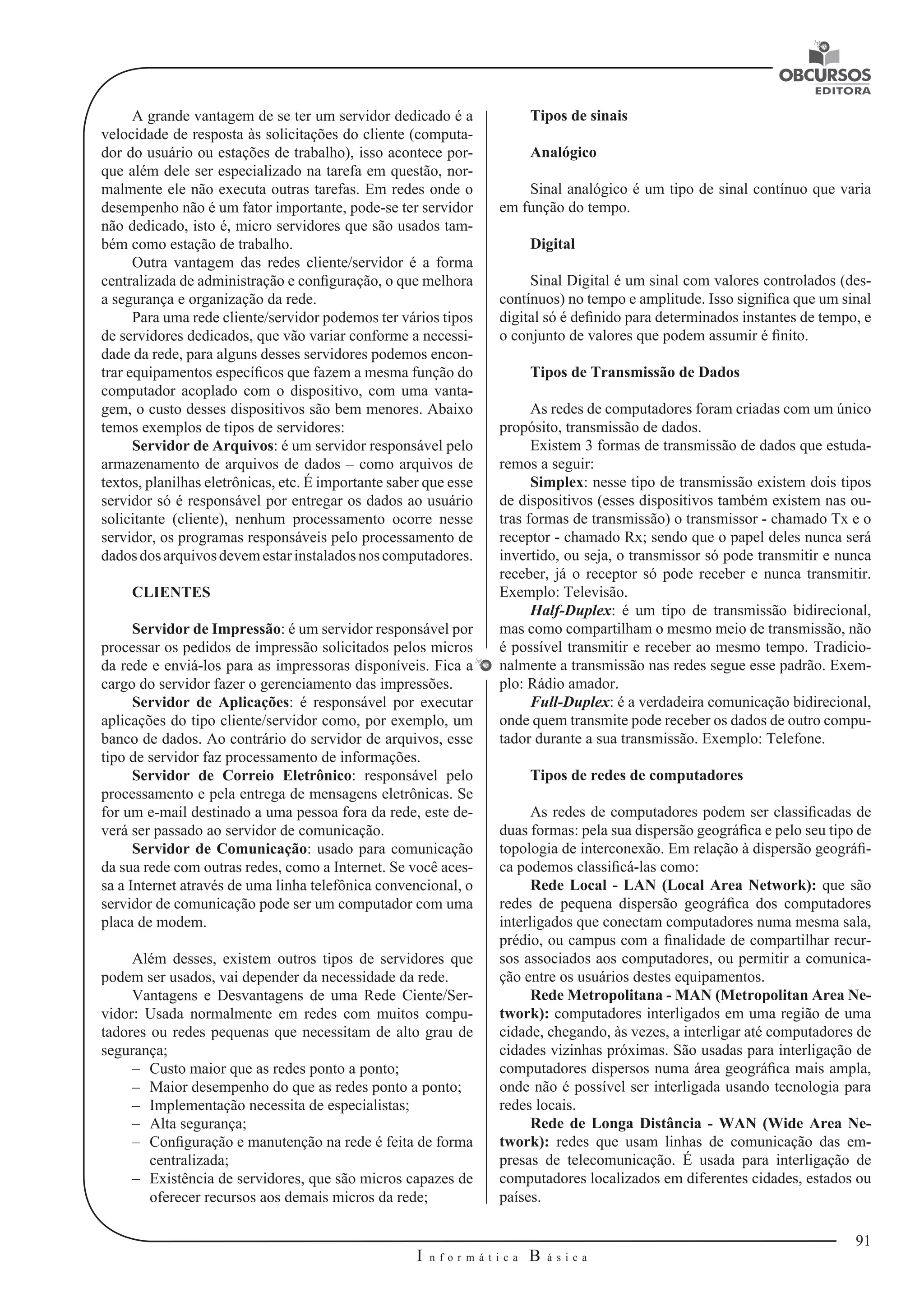 91 
I n f o r m á t i c a B á s i c a 
U 
A grande vantagem de se ter um servidor dedicado é a 
velocidade de resposta às solicitações do cliente (computa-dor 
do usuário ou estações de trabalho), isso acontece por-que 
além dele ser especializado na tarefa em questão, nor-malmente 
ele não executa outras tarefas. Em redes onde o 
desempenho não é um fator importante, pode-se ter servidor 
não dedicado, isto é, micro servidores que são usados tam-bém 
como estação de trabalho. 
Outra vantagem das redes cliente/servidor é a forma 
centralizada de administração e configuração, o que melhora 
a segurança e organização da rede. 
Para uma rede cliente/servidor podemos ter vários tipos 
de servidores dedicados, que vão variar conforme a necessi-dade 
da rede, para alguns desses servidores podemos encon-trar 
equipamentos específicos que fazem a mesma função do 
computador acoplado com o dispositivo, com uma vanta-gem, 
o custo desses dispositivos são bem menores. Abaixo 
temos exemplos de tipos de servidores: 
Servidor de Arquivos: é um servidor responsável pelo 
armazenamento de arquivos de dados – como arquivos de 
textos, planilhas eletrônicas, etc. É importante saber que esse 
servidor só é responsável por entregar os dados ao usuário 
solicitante (cliente), nenhum processamento ocorre nesse 
servidor, os programas responsáveis pelo processamento de 
dados dos arquivos devem estar instalados nos computadores. 
CLIENTES 
Servidor de Impressão: é um servidor responsável por 
processar os pedidos de impressão solicitados pelos micros 
da rede e enviá-los para as impressoras disponíveis. Fica a 
cargo do servidor fazer o gerenciamento das impressões. 
Servidor de Aplicações: é responsável por executar 
aplicações do tipo cliente/servidor como, por exemplo, um 
banco de dados. Ao contrário do servidor de arquivos, esse 
tipo de servidor faz processamento de informações. 
Servidor de Correio Eletrônico: responsável pelo 
processamento e pela entrega de mensagens eletrônicas. Se 
for um e-mail destinado a uma pessoa fora da rede, este de-verá 
ser passado ao servidor de comunicação. 
Servidor de Comunicação: usado para comunicação 
da sua rede com outras redes, como a Internet. Se você aces-sa 
a Internet através de uma linha telefônica convencional, o 
servidor de comunicação pode ser um computador com uma 
placa de modem. 
Além desses, existem outros tipos de servidores que 
podem ser usados, vai depender da necessidade da rede. 
Vantagens e Desvantagens de uma Rede Ciente/Ser-vidor: 
Usada normalmente em redes com muitos compu-tadores 
ou redes pequenas que necessitam de alto grau de 
segurança; 
–– Custo maior que as redes ponto a ponto; 
–– Maior desempenho do que as redes ponto a ponto; 
–– Implementação necessita de especialistas; 
–– Alta segurança; 
–– Configuração e manutenção na rede é feita de forma 
centralizada; 
–– Existência de servidores, que são micros capazes de 
oferecer recursos aos demais micros da rede; 
Tipos de sinais 
Analógico 
Sinal analógico é um tipo de sinal contínuo que varia 
em função do tempo. 
Digital 
Sinal Digital é um sinal com valores controlados (des-contínuos) 
no tempo e amplitude. Isso significa que um sinal 
digital só é definido para determinados instantes de tempo, e 
o conjunto de valores que podem assumir é finito. 
Tipos de Transmissão de Dados 
As redes de computadores foram criadas com um único 
propósito, transmissão de dados. 
Existem 3 formas de transmissão de dados que estuda-remos 
a seguir: 
Simplex: nesse tipo de transmissão existem dois tipos 
de dispositivos (esses dispositivos também existem nas ou-tras 
formas de transmissão) o transmissor - chamado Tx e o 
receptor - chamado Rx; sendo que o papel deles nunca será 
invertido, ou seja, o transmissor só pode transmitir e nunca 
receber, já o receptor só pode receber e nunca transmitir. 
Exemplo: Televisão. 
Half-Duplex: é um tipo de transmissão bidirecional, 
mas como compartilham o mesmo meio de transmissão, não 
é possível transmitir e receber ao mesmo tempo. Tradicio-nalmente 
a transmissão nas redes segue esse padrão. Exem-plo: 
Rádio amador. 
Full-Duplex: é a verdadeira comunicação bidirecional, 
onde quem transmite pode receber os dados de outro compu-tador 
durante a sua transmissão. Exemplo: Telefone. 
Tipos de redes de computadores 
As redes de computadores podem ser classificadas de 
duas formas: pela sua dispersão geográfica e pelo seu tipo de 
topologia de interconexão. Em relação à dispersão geográfi-ca 
podemos classificá-las como: 
Rede Local - LAN (Local Area Network): que são 
redes de pequena dispersão geográfica dos computadores 
interligados que conectam computadores numa mesma sala, 
prédio, ou campus com a finalidade de compartilhar recur-sos 
associados aos computadores, ou permitir a comunica-ção 
entre os usuários destes equipamentos. 
Rede Metropolitana - MAN (Metropolitan Area Ne-twork): 
computadores interligados em uma região de uma 
cidade, chegando, às vezes, a interligar até computadores de 
cidades vizinhas próximas. São usadas para interligação de 
computadores dispersos numa área geográfica mais ampla, 
onde não é possível ser interligada usando tecnologia para 
redes locais. 
Rede de Longa Distância - WAN (Wide Area Ne-twork): 
redes que usam linhas de comunicação das em-presas 
de telecomunicação. É usada para interligação de 
computadores localizados em diferentes cidades, estados ou 
países. 
 