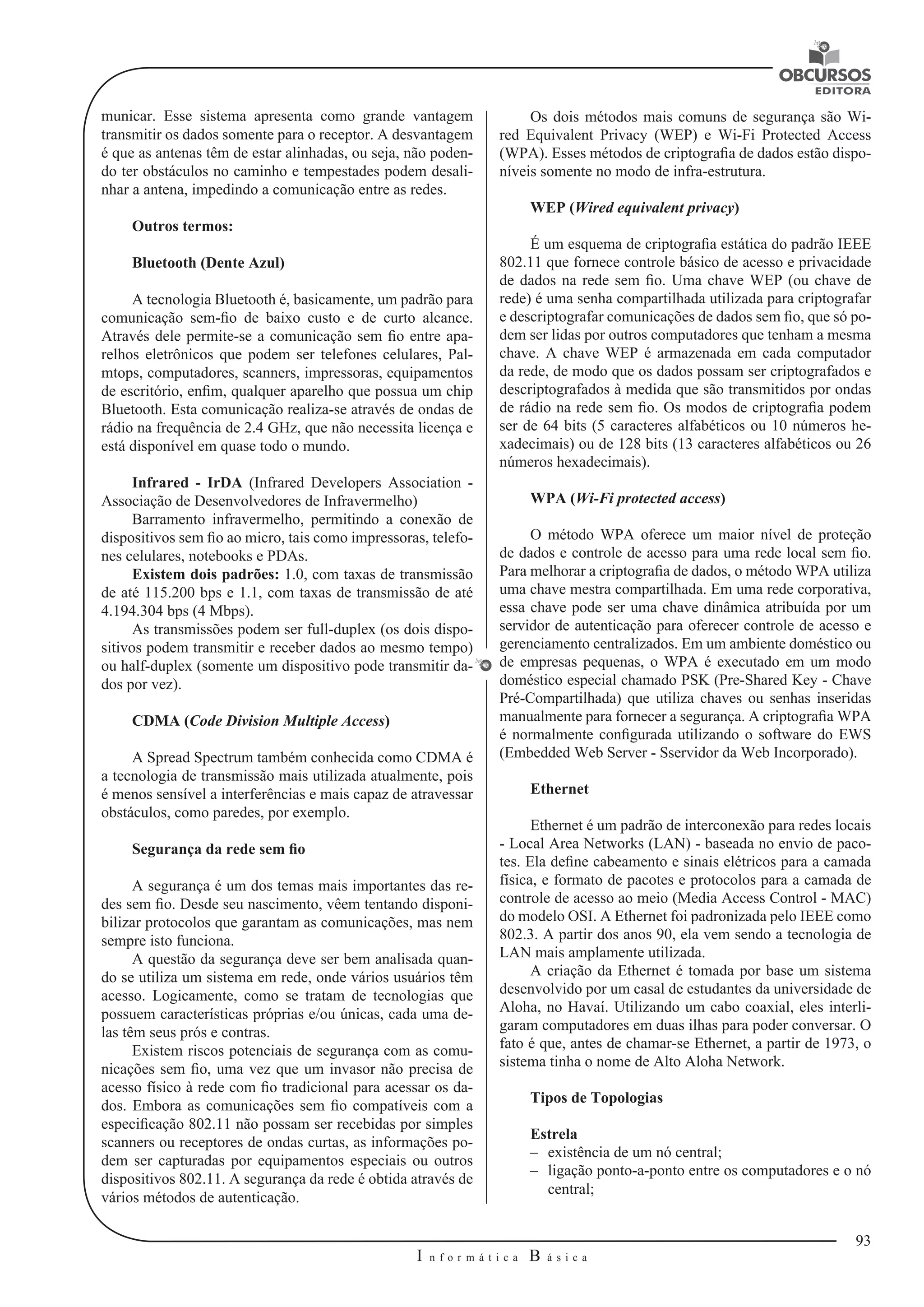 93 
I n f o r m á t i c a B á s i c a 
U 
municar. Esse sistema apresenta como grande vantagem 
transmitir os dados somente para o receptor. A desvantagem 
é que as antenas têm de estar alinhadas, ou seja, não poden-do 
ter obstáculos no caminho e tempestades podem desali-nhar 
a antena, impedindo a comunicação entre as redes. 
Outros termos: 
Bluetooth (Dente Azul) 
A tecnologia Bluetooth é, basicamente, um padrão para 
comunicação sem-fio de baixo custo e de curto alcance. 
Através dele permite-se a comunicação sem fio entre apa-relhos 
eletrônicos que podem ser telefones celulares, Pal-mtops, 
computadores, scanners, impressoras, equipamentos 
de escritório, enfim, qualquer aparelho que possua um chip 
Bluetooth. Esta comunicação realiza-se através de ondas de 
rádio na frequência de 2.4 GHz, que não necessita licença e 
está disponível em quase todo o mundo. 
Infrared - IrDA (Infrared Developers Association - 
Associação de Desenvolvedores de Infravermelho) 
Barramento infravermelho, permitindo a conexão de 
dispositivos sem fio ao micro, tais como impressoras, telefo-nes 
celulares, notebooks e PDAs. 
Existem dois padrões: 1.0, com taxas de transmissão 
de até 115.200 bps e 1.1, com taxas de transmissão de até 
4.194.304 bps (4 Mbps). 
As transmissões podem ser full-duplex (os dois dispo-sitivos 
podem transmitir e receber dados ao mesmo tempo) 
ou half-duplex (somente um dispositivo pode transmitir da-dos 
por vez). 
CDMA (Code Division Multiple Access) 
A Spread Spectrum também conhecida como CDMA é 
a tecnologia de transmissão mais utilizada atualmente, pois 
é menos sensível a interferências e mais capaz de atravessar 
obstáculos, como paredes, por exemplo. 
Segurança da rede sem fio 
A segurança é um dos temas mais importantes das re-des 
sem fio. Desde seu nascimento, vêem tentando disponi-bilizar 
protocolos que garantam as comunicações, mas nem 
sempre isto funciona. 
A questão da segurança deve ser bem analisada quan-do 
se utiliza um sistema em rede, onde vários usuários têm 
acesso. Logicamente, como se tratam de tecnologias que 
possuem características próprias e/ou únicas, cada uma de-las 
têm seus prós e contras. 
Existem riscos potenciais de segurança com as comu-nicações 
sem fio, uma vez que um invasor não precisa de 
acesso físico à rede com fio tradicional para acessar os da-dos. 
Embora as comunicações sem fio compatíveis com a 
especificação 802.11 não possam ser recebidas por simples 
scanners ou receptores de ondas curtas, as informações po-dem 
ser capturadas por equipamentos especiais ou outros 
dispositivos 802.11. A segurança da rede é obtida através de 
vários métodos de autenticação. 
Os dois métodos mais comuns de segurança são Wi-red 
Equivalent Privacy (WEP) e Wi-Fi Protected Access 
(WPA). Esses métodos de criptografia de dados estão dispo-níveis 
somente no modo de infra-estrutura. 
WEP (Wired equivalent privacy) 
É um esquema de criptografia estática do padrão IEEE 
802.11 que fornece controle básico de acesso e privacidade 
de dados na rede sem fio. Uma chave WEP (ou chave de 
rede) é uma senha compartilhada utilizada para criptografar 
e descriptografar comunicações de dados sem fio, que só po-dem 
ser lidas por outros computadores que tenham a mesma 
chave. A chave WEP é armazenada em cada computador 
da rede, de modo que os dados possam ser criptografados e 
descriptografados à medida que são transmitidos por ondas 
de rádio na rede sem fio. Os modos de criptografia podem 
ser de 64 bits (5 caracteres alfabéticos ou 10 números he-xadecimais) 
ou de 128 bits (13 caracteres alfabéticos ou 26 
números hexadecimais). 
WPA (Wi-Fi protected access) 
O método WPA oferece um maior nível de proteção 
de dados e controle de acesso para uma rede local sem fio. 
Para melhorar a criptografia de dados, o método WPA utiliza 
uma chave mestra compartilhada. Em uma rede corporativa, 
essa chave pode ser uma chave dinâmica atribuída por um 
servidor de autenticação para oferecer controle de acesso e 
gerenciamento centralizados. Em um ambiente doméstico ou 
de empresas pequenas, o WPA é executado em um modo 
doméstico especial chamado PSK (Pre-Shared Key - Chave 
Pré-Compartilhada) que utiliza chaves ou senhas inseridas 
manualmente para fornecer a segurança. A criptografia WPA 
é normalmente configurada utilizando o software do EWS 
(Embedded Web Server - Sservidor da Web Incorporado). 
Ethernet 
Ethernet é um padrão de interconexão para redes locais 
- Local Area Networks (LAN) - baseada no envio de paco-tes. 
Ela define cabeamento e sinais elétricos para a camada 
física, e formato de pacotes e protocolos para a camada de 
controle de acesso ao meio (Media Access Control - MAC) 
do modelo OSI. A Ethernet foi padronizada pelo IEEE como 
802.3. A partir dos anos 90, ela vem sendo a tecnologia de 
LAN mais amplamente utilizada. 
A criação da Ethernet é tomada por base um sistema 
desenvolvido por um casal de estudantes da universidade de 
Aloha, no Havaí. Utilizando um cabo coaxial, eles interli-garam 
computadores em duas ilhas para poder conversar. O 
fato é que, antes de chamar-se Ethernet, a partir de 1973, o 
sistema tinha o nome de Alto Aloha Network. 
Tipos de Topologias 
Estrela 
–– existência de um nó central; 
–– ligação ponto-a-ponto entre os computadores e o nó 
central; 
 