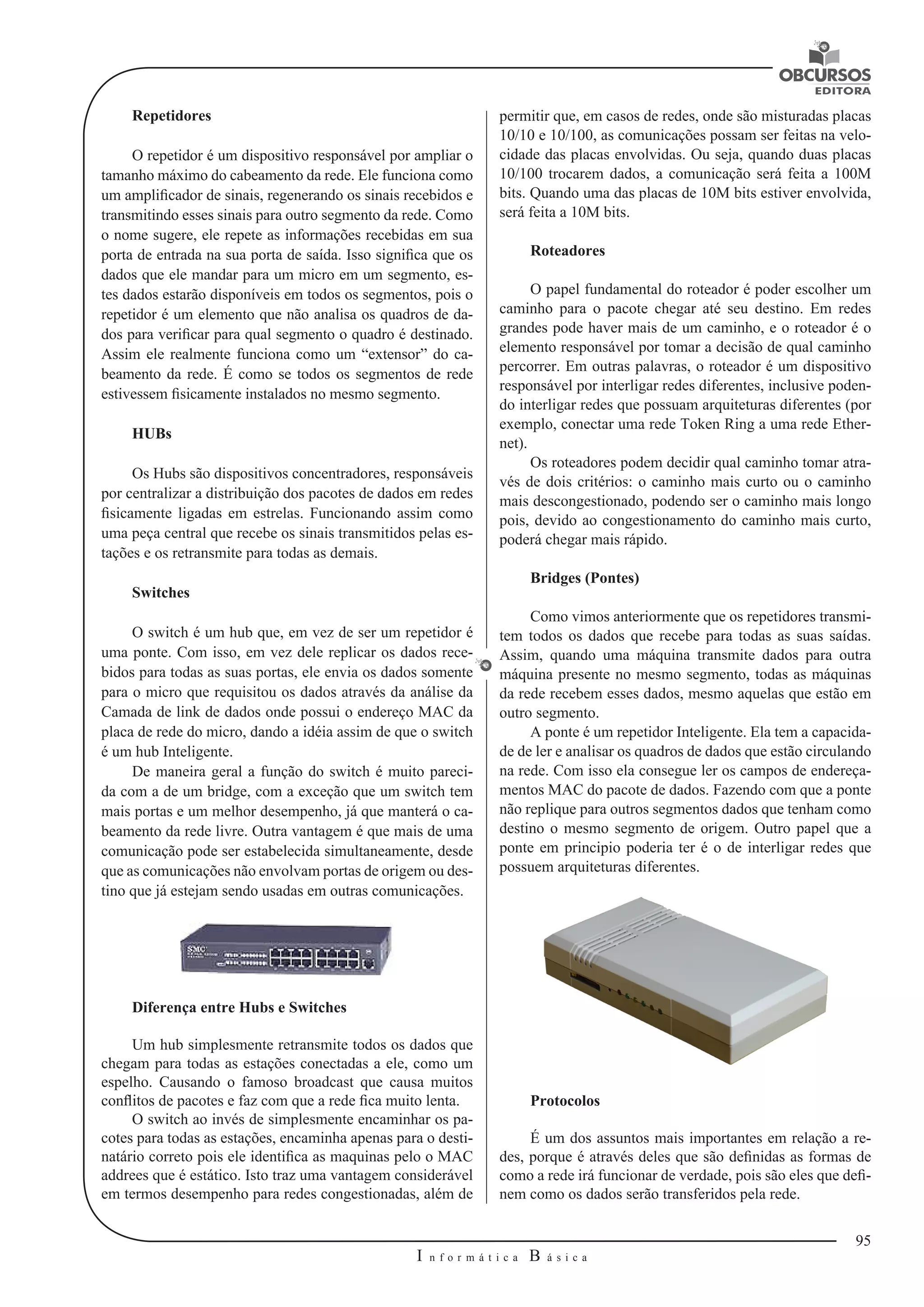 95 
I n f o r m á t i c a B á s i c a 
U 
Repetidores 
O repetidor é um dispositivo responsável por ampliar o 
tamanho máximo do cabeamento da rede. Ele funciona como 
um amplificador de sinais, regenerando os sinais recebidos e 
transmitindo esses sinais para outro segmento da rede. Como 
o nome sugere, ele repete as informações recebidas em sua 
porta de entrada na sua porta de saída. Isso significa que os 
dados que ele mandar para um micro em um segmento, es-tes 
dados estarão disponíveis em todos os segmentos, pois o 
repetidor é um elemento que não analisa os quadros de da-dos 
para verificar para qual segmento o quadro é destinado. 
Assim ele realmente funciona como um “extensor” do ca-beamento 
da rede. É como se todos os segmentos de rede 
estivessem fisicamente instalados no mesmo segmento. 
HUBs 
Os Hubs são dispositivos concentradores, responsáveis 
por centralizar a distribuição dos pacotes de dados em redes 
fisicamente ligadas em estrelas. Funcionando assim como 
uma peça central que recebe os sinais transmitidos pelas es-tações 
e os retransmite para todas as demais. 
Switches 
O switch é um hub que, em vez de ser um repetidor é 
uma ponte. Com isso, em vez dele replicar os dados rece-bidos 
para todas as suas portas, ele envia os dados somente 
para o micro que requisitou os dados através da análise da 
Camada de link de dados onde possui o endereço MAC da 
placa de rede do micro, dando a idéia assim de que o switch 
é um hub Inteligente. 
De maneira geral a função do switch é muito pareci-da 
com a de um bridge, com a exceção que um switch tem 
mais portas e um melhor desempenho, já que manterá o ca-beamento 
da rede livre. Outra vantagem é que mais de uma 
comunicação pode ser estabelecida simultaneamente, desde 
que as comunicações não envolvam portas de origem ou des-tino 
que já estejam sendo usadas em outras comunicações. 
Diferença entre Hubs e Switches 
Um hub simplesmente retransmite todos os dados que 
chegam para todas as estações conectadas a ele, como um 
espelho. Causando o famoso broadcast que causa muitos 
conflitos de pacotes e faz com que a rede fica muito lenta. 
O switch ao invés de simplesmente encaminhar os pa-cotes 
para todas as estações, encaminha apenas para o desti-natário 
correto pois ele identifica as maquinas pelo o MAC 
addrees que é estático. Isto traz uma vantagem considerável 
em termos desempenho para redes congestionadas, além de 
permitir que, em casos de redes, onde são misturadas placas 
10/10 e 10/100, as comunicações possam ser feitas na velo-cidade 
das placas envolvidas. Ou seja, quando duas placas 
10/100 trocarem dados, a comunicação será feita a 100M 
bits. Quando uma das placas de 10M bits estiver envolvida, 
será feita a 10M bits. 
Roteadores 
O papel fundamental do roteador é poder escolher um 
caminho para o pacote chegar até seu destino. Em redes 
grandes pode haver mais de um caminho, e o roteador é o 
elemento responsável por tomar a decisão de qual caminho 
percorrer. Em outras palavras, o roteador é um dispositivo 
responsável por interligar redes diferentes, inclusive poden-do 
interligar redes que possuam arquiteturas diferentes (por 
exemplo, conectar uma rede Token Ring a uma rede Ether-net). 
Os roteadores podem decidir qual caminho tomar atra-vés 
de dois critérios: o caminho mais curto ou o caminho 
mais descongestionado, podendo ser o caminho mais longo 
pois, devido ao congestionamento do caminho mais curto, 
poderá chegar mais rápido. 
Bridges (Pontes) 
Como vimos anteriormente que os repetidores transmi-tem 
todos os dados que recebe para todas as suas saídas. 
Assim, quando uma máquina transmite dados para outra 
máquina presente no mesmo segmento, todas as máquinas 
da rede recebem esses dados, mesmo aquelas que estão em 
outro segmento. 
A ponte é um repetidor Inteligente. Ela tem a capacida-de 
de ler e analisar os quadros de dados que estão circulando 
na rede. Com isso ela consegue ler os campos de endereça-mentos 
MAC do pacote de dados. Fazendo com que a ponte 
não replique para outros segmentos dados que tenham como 
destino o mesmo segmento de origem. Outro papel que a 
ponte em principio poderia ter é o de interligar redes que 
possuem arquiteturas diferentes. 
Protocolos 
É um dos assuntos mais importantes em relação a re-des, 
porque é através deles que são definidas as formas de 
como a rede irá funcionar de verdade, pois são eles que defi-nem 
como os dados serão transferidos pela rede. 
 