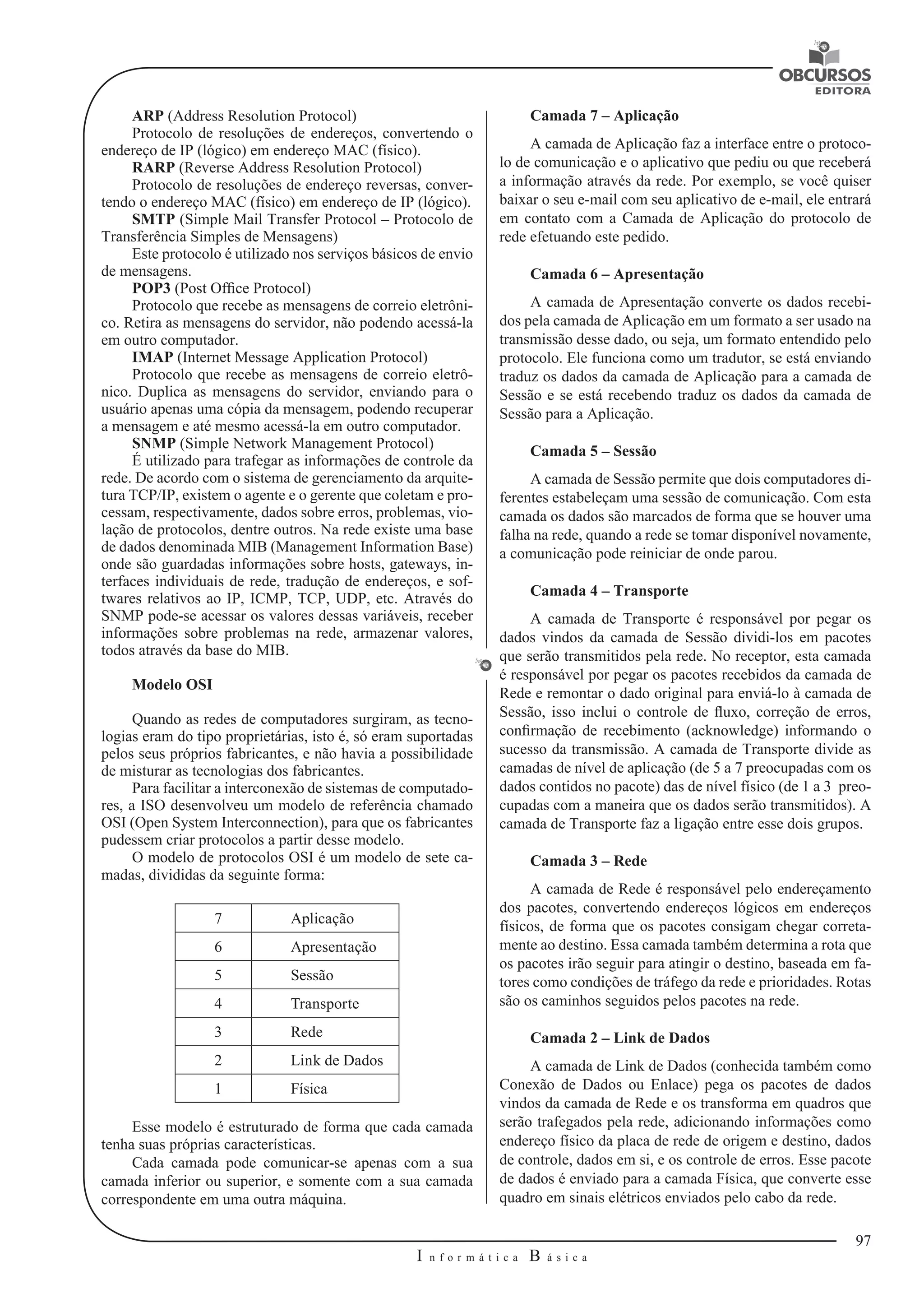 97 
I n f o r m á t i c a B á s i c a 
U 
ARP (Address Resolution Protocol) 
Protocolo de resoluções de endereços, convertendo o 
endereço de IP (lógico) em endereço MAC (físico). 
RARP (Reverse Address Resolution Protocol) 
Protocolo de resoluções de endereço reversas, conver-tendo 
o endereço MAC (físico) em endereço de IP (lógico). 
SMTP (Simple Mail Transfer Protocol – Protocolo de 
Transferência Simples de Mensagens) 
Este protocolo é utilizado nos serviços básicos de envio 
de mensagens. 
POP3 (Post Office Protocol) 
Protocolo que recebe as mensagens de correio eletrôni-co. 
Retira as mensagens do servidor, não podendo acessá-la 
em outro computador. 
IMAP (Internet Message Application Protocol) 
Protocolo que recebe as mensagens de correio eletrô-nico. 
Duplica as mensagens do servidor, enviando para o 
usuário apenas uma cópia da mensagem, podendo recuperar 
a mensagem e até mesmo acessá-la em outro computador. 
SNMP (Simple Network Management Protocol) 
É utilizado para trafegar as informações de controle da 
rede. De acordo com o sistema de gerenciamento da arquite-tura 
TCP/IP, existem o agente e o gerente que coletam e pro-cessam, 
respectivamente, dados sobre erros, problemas, vio-lação 
de protocolos, dentre outros. Na rede existe uma base 
de dados denominada MIB (Management Information Base) 
onde são guardadas informações sobre hosts, gateways, in-terfaces 
individuais de rede, tradução de endereços, e sof-twares 
relativos ao IP, ICMP, TCP, UDP, etc. Através do 
SNMP pode-se acessar os valores dessas variáveis, receber 
informações sobre problemas na rede, armazenar valores, 
todos através da base do MIB. 
Modelo OSI 
Quando as redes de computadores surgiram, as tecno-logias 
eram do tipo proprietárias, isto é, só eram suportadas 
pelos seus próprios fabricantes, e não havia a possibilidade 
de misturar as tecnologias dos fabricantes. 
Para facilitar a interconexão de sistemas de computado-res, 
a ISO desenvolveu um modelo de referência chamado 
OSI (Open System Interconnection), para que os fabricantes 
pudessem criar protocolos a partir desse modelo. 
O modelo de protocolos OSI é um modelo de sete ca-madas, 
divididas da seguinte forma: 
7 Aplicação 
6 Apresentação 
5 Sessão 
4 Transporte 
3 Rede 
2 Link de Dados 
1 Física 
Esse modelo é estruturado de forma que cada camada 
tenha suas próprias características. 
Cada camada pode comunicar-se apenas com a sua 
camada inferior ou superior, e somente com a sua camada 
correspondente em uma outra máquina. 
Camada 7 – Aplicação 
A camada de Aplicação faz a interface entre o protoco-lo 
de comunicação e o aplicativo que pediu ou que receberá 
a informação através da rede. Por exemplo, se você quiser 
baixar o seu e-mail com seu aplicativo de e-mail, ele entrará 
em contato com a Camada de Aplicação do protocolo de 
rede efetuando este pedido. 
Camada 6 – Apresentação 
A camada de Apresentação converte os dados recebi-dos 
pela camada de Aplicação em um formato a ser usado na 
transmissão desse dado, ou seja, um formato entendido pelo 
protocolo. Ele funciona como um tradutor, se está enviando 
traduz os dados da camada de Aplicação para a camada de 
Sessão e se está recebendo traduz os dados da camada de 
Sessão para a Aplicação. 
Camada 5 – Sessão 
A camada de Sessão permite que dois computadores di-ferentes 
estabeleçam uma sessão de comunicação. Com esta 
camada os dados são marcados de forma que se houver uma 
falha na rede, quando a rede se tomar disponível novamente, 
a comunicação pode reiniciar de onde parou. 
Camada 4 – Transporte 
A camada de Transporte é responsável por pegar os 
dados vindos da camada de Sessão dividi-los em pacotes 
que serão transmitidos pela rede. No receptor, esta camada 
é responsável por pegar os pacotes recebidos da camada de 
Rede e remontar o dado original para enviá-lo à camada de 
Sessão, isso inclui o controle de fluxo, correção de erros, 
confirmação de recebimento (acknowledge) informando o 
sucesso da transmissão. A camada de Transporte divide as 
camadas de nível de aplicação (de 5 a 7 preocupadas com os 
dados contidos no pacote) das de nível físico (de 1 a 3 preo-cupadas 
com a maneira que os dados serão transmitidos). A 
camada de Transporte faz a ligação entre esse dois grupos. 
Camada 3 – Rede 
A camada de Rede é responsável pelo endereçamento 
dos pacotes, convertendo endereços lógicos em endereços 
físicos, de forma que os pacotes consigam chegar correta-mente 
ao destino. Essa camada também determina a rota que 
os pacotes irão seguir para atingir o destino, baseada em fa-tores 
como condições de tráfego da rede e prioridades. Rotas 
são os caminhos seguidos pelos pacotes na rede. 
Camada 2 – Link de Dados 
A camada de Link de Dados (conhecida também como 
Conexão de Dados ou Enlace) pega os pacotes de dados 
vindos da camada de Rede e os transforma em quadros que 
serão trafegados pela rede, adicionando informações como 
endereço físico da placa de rede de origem e destino, dados 
de controle, dados em si, e os controle de erros. Esse pacote 
de dados é enviado para a camada Física, que converte esse 
quadro em sinais elétricos enviados pelo cabo da rede. 
 