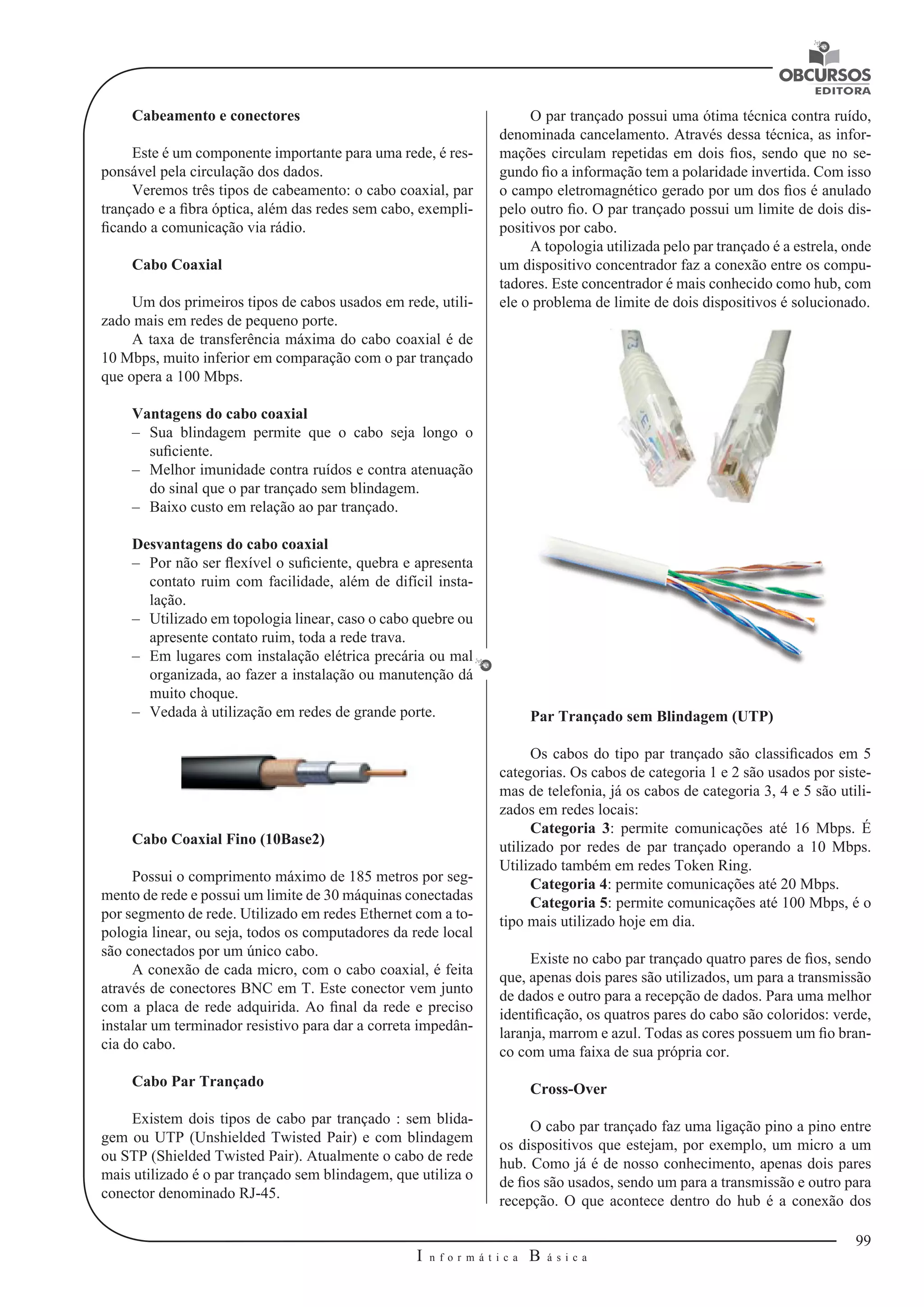 99 
I n f o r m á t i c a B á s i c a 
U 
Cabeamento e conectores 
Este é um componente importante para uma rede, é res-ponsável 
pela circulação dos dados. 
Veremos três tipos de cabeamento: o cabo coaxial, par 
trançado e a fibra óptica, além das redes sem cabo, exempli-ficando 
a comunicação via rádio. 
Cabo Coaxial 
Um dos primeiros tipos de cabos usados em rede, utili-zado 
mais em redes de pequeno porte. 
A taxa de transferência máxima do cabo coaxial é de 
10 Mbps, muito inferior em comparação com o par trançado 
que opera a 100 Mbps. 
Vantagens do cabo coaxial 
–– Sua blindagem permite que o cabo seja longo o 
suficiente. 
–– Melhor imunidade contra ruídos e contra atenuação 
do sinal que o par trançado sem blindagem. 
–– Baixo custo em relação ao par trançado. 
Desvantagens do cabo coaxial 
–– Por não ser flexível o suficiente, quebra e apresenta 
contato ruim com facilidade, além de difícil insta-lação. 
–– Utilizado em topologia linear, caso o cabo quebre ou 
apresente contato ruim, toda a rede trava. 
–– Em lugares com instalação elétrica precária ou mal 
organizada, ao fazer a instalação ou manutenção dá 
muito choque. 
–– Vedada à utilização em redes de grande porte. 
Cabo Coaxial Fino (10Base2) 
Possui o comprimento máximo de 185 metros por seg-mento 
de rede e possui um limite de 30 máquinas conectadas 
por segmento de rede. Utilizado em redes Ethernet com a to-pologia 
linear, ou seja, todos os computadores da rede local 
são conectados por um único cabo. 
A conexão de cada micro, com o cabo coaxial, é feita 
através de conectores BNC em T. Este conector vem junto 
com a placa de rede adquirida. Ao final da rede e preciso 
instalar um terminador resistivo para dar a correta impedân-cia 
do cabo. 
Cabo Par Trançado 
Existem dois tipos de cabo par trançado : sem blida-gem 
ou UTP (Unshielded Twisted Pair) e com blindagem 
ou STP (Shielded Twisted Pair). Atualmente o cabo de rede 
mais utilizado é o par trançado sem blindagem, que utiliza o 
conector denominado RJ-45. 
O par trançado possui uma ótima técnica contra ruído, 
denominada cancelamento. Através dessa técnica, as infor-mações 
circulam repetidas em dois fios, sendo que no se-gundo 
fio a informação tem a polaridade invertida. Com isso 
o campo eletromagnético gerado por um dos fios é anulado 
pelo outro fio. O par trançado possui um limite de dois dis-positivos 
por cabo. 
A topologia utilizada pelo par trançado é a estrela, onde 
um dispositivo concentrador faz a conexão entre os compu-tadores. 
Este concentrador é mais conhecido como hub, com 
ele o problema de limite de dois dispositivos é solucionado. 
Par Trançado sem Blindagem (UTP) 
Os cabos do tipo par trançado são classificados em 5 
categorias. Os cabos de categoria 1 e 2 são usados por siste-mas 
de telefonia, já os cabos de categoria 3, 4 e 5 são utili-zados 
em redes locais: 
Categoria 3: permite comunicações até 16 Mbps. É 
utilizado por redes de par trançado operando a 10 Mbps. 
Utilizado também em redes Token Ring. 
Categoria 4: permite comunicações até 20 Mbps. 
Categoria 5: permite comunicações até 100 Mbps, é o 
tipo mais utilizado hoje em dia. 
Existe no cabo par trançado quatro pares de fios, sendo 
que, apenas dois pares são utilizados, um para a transmissão 
de dados e outro para a recepção de dados. Para uma melhor 
identificação, os quatros pares do cabo são coloridos: verde, 
laranja, marrom e azul. Todas as cores possuem um fio bran-co 
com uma faixa de sua própria cor. 
Cross-Over 
O cabo par trançado faz uma ligação pino a pino entre 
os dispositivos que estejam, por exemplo, um micro a um 
hub. Como já é de nosso conhecimento, apenas dois pares 
de fios são usados, sendo um para a transmissão e outro para 
recepção. O que acontece dentro do hub é a conexão dos 
 
