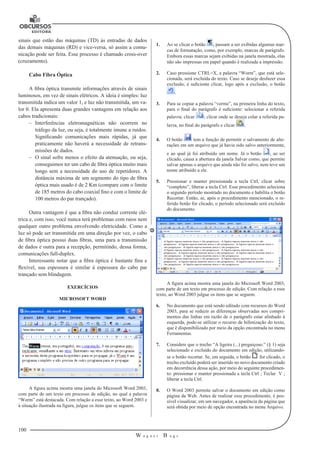 100 
W a g n e r B u g s 
U 
sinais que estão das máquinas (TD) às entradas de dados 
das demais máquinas (RD) e vice-versa, só assim a comu-nicação 
pode ser feita. Esse processo é chamado cross-over 
(cruzamento). 
Cabo Fibra Óptica 
A fibra óptica transmite informações através de sinais 
luminosos, em vez de sinais elétricos. A ideia é simples: luz 
transmitida indica um valor 1, e luz não transmitida, um va-lor 
0. Ela apresenta duas grandes vantagens em relação aos 
cabos tradicionais: 
–– Interferências eletromagnéticas não ocorrem no 
tráfego da luz, ou seja, é totalmente imune a ruídos. 
Significando comunicações mais rápidas, já que 
praticamente não haverá a necessidade de retrans-missões 
de dados. 
–– O sinal sofre menos o efeito da atenuação, ou seja, 
conseguimos ter um cabo de fibra óptica muito mais 
longo sem a necessidade do uso de repetidores. A 
distância máxima de um segmento do tipo de fibra 
óptica mais usado é de 2 Km (compare com o limite 
de 185 metros do cabo coaxial fino e com o limite de 
100 metros do par trançado). 
Outra vantagem é que a fibra não conduz corrente elé-trica 
e, com isso, você nunca terá problemas com raios nem 
qualquer outro problema envolvendo eletricidade. Como a 
luz só pode ser transmitida em uma direção por vez, o cabo 
de fibra óptica possui duas fibras, uma para a transmissão 
de dados e outra para a recepção, permitindo, dessa forma, 
comunicações full-duplex. 
Interessante notar que a fibra óptica é bastante fina e 
flexível, sua espessura é similar à espessura do cabo par 
trançado sem blindagem. 
EXERCÍCIOS 
MICROSOFT WORD 
A figura acima mostra uma janela do Microsoft Word 2003, 
com parte de um texto em processo de edição, no qual a palavra 
“Worm” está destacada. Com relação a esse texto, ao Word 2003 e 
à situação ilustrada na figura, julgue os itens que se seguem. 
1. Ao se clicar o botão , passam a ser exibidas algumas mar-cas 
de formatação, como, por exemplo, marcas de parágrafo. 
Embora essas marcas sejam exibidas na janela mostrada, elas 
não são impressas em papel quando é realizada a impressão. 
2. Caso pressione CTRL+X, a palavra “Worm”, que está sele-cionada, 
será excluída do texto. Caso se deseje desfazer essa 
exclusão, é suficiente clicar, logo após a exclusão, o botão 
. 
3. Para se copiar a palavra “verme”, na primeira linha do texto, 
para o final do parágrafo é suficiente: selecionar a referida 
palavra; clicar ; clicar onde se deseja colar a referida pa-lavra, 
no final do parágrafo e clicar . 
4. O botão tem a função de permitir o salvamento de alte-rações 
em um arquivo que já havia sido salvo anteriormente, 
e ao qual já foi atribuído um nome. Já o botão , ao ser 
clicado, causa a abertura da janela Salvar como, que permite 
salvar apenas o arquivo que ainda não foi salvo, nem teve um 
nome atribuído a ele. 
5. Pressionar e manter pressionada a tecla Ctrl, clicar sobre 
“completo”, liberar a tecla Ctrl. Esse procedimento seleciona 
o segundo período mostrado no documento e habilita o botão 
Recortar. Então, se, após o procedimento mencionado, o re-ferido 
botão for clicado, o período selecionado será excluído 
do documento. 
A figura acima mostra uma janela do Microsoft Word 2003, 
com parte de um texto em processo de edição. Com relação a esse 
texto, ao Word 2003 julgue os itens que se seguem. 
6. No documento que está sendo editado com recursos do Word 
2003, para se reduzir as diferenças observadas nos compri-mentos 
das linhas em razão de o parágrafo estar alinhado à 
esquerda, pode-se utilizar o recurso de hifenização do texto, 
que é disponibilizado por meio da opção encontrada no menu 
Ferramentas. 
7. Considere que o trecho “A ligeira (...) preguiçoso.” (§ 1) seja 
selecionado e excluído do documento em edição, utilizando-se 
o botão recortar. Se, em seguida, o botão for clicado, o 
trecho excluído poderá ser inserido no novo documento criado 
em decorrência dessa ação, por meio do seguinte procedimen-to: 
pressionar e manter pressionada a tecla Ctrl ; Teclar V ; 
liberar a tecla Ctrl. 
8. O Word 2003 permite salvar o documento em edição como 
página da Web. Antes de realizar esse procedimento, é pos-sível 
visualizar, em um navegador, a aparência da página que 
será obtida por meio de opção encontrada no menu Arquivo. 
 