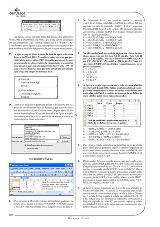 102 
W a g n e r B u g s 
U 
As figuras acima ilustram parte das janelas dos aplicativos 
Word 2003 e OpenOffice.org Write, que estão sendo executadas 
em um computador cujo sistema operacional é o Windows XP. 
Considerando essas figuras e que esses aplicativos estejam em uso 
para a elaboração de um documento, julgue os itens subsequentes. 
27. A figura a seguir ilustra parte da lista de opções do menu 
Inserir do Word 2003. Nessa lista, existe recurso que per-mite 
abrir um arquivo PDF (portable document format) 
armazenado no disco rígido do computador e converter 
esse arquivo para um documento do tipo Word. O Write 
não tem esse recurso, mas permite salvar um documento 
que esteja em edição no formato PDF. 
28. Ambos os aplicativos permitem salvar o documento em ela-boração 
em diferentes tipos de formatos, por meio de recur-sos 
encontrados na janela Salvar como. Alguns tipos de for-matos 
disponíveis no Write são ilustrados na figura a seguir, 
que mostra parte da referida janela Salvar como, acessada no 
menu Arquivo desse aplicativo. 
MICROSOFT EXCEL 
1. Para descobri a Moda dos valores apresentados podemos, na 
célula ativa, digitar a fórmula =MODO(A1:C3) e pressionar 
a tecla ENTER. Na referida célula surgirá o valor de dado 6. 
2. No Microsoft Excel, um usuário inseriu a fórmula 
=MULT(A3;A4) na célula B4 e =MODO(A4;A3) em D2 Em 
seguida, por meio do comando <Crtl C>/<Crtl V>, copiou as 
fórmulas de B4 para C5 e de D2 para D5 na mesma planilha. 
As fórmulas copiadas para C5 e D5 ficarão, respectivamente, 
com os seguintes formatos: 
a. =MULT(A3;A4) e =MODO(A4;A3) 
b. =MULT(A3;A4) e =MODO(A7;A6) 
c. =MULT(B4;B5) e =MODO(A7;A6) 
d. =MULT(B4;B5) e =MODO(C4;C3) 
e. =MULT(B4;B5) e =MODO(A4;A3) 
3. No Microsoft Excel um usuário digitou nas células indica-das 
os números 2 em A3, 6 em A4, 13 em A5, 17 em A6 e 12 
em A7. Em seguida, inseriu as fórmulas =SOMA(A3:A7) 
em C3, =MED(A3:A7) em D3 e =MÉDIA(A3;A7) em E3. 
As células C3, D3 e E3 mostrarão, respectivamente, os se-guintes 
números: 
a. 14, 2 e 7 
b. 14, 12 e 10 
c. 50, 2 e 7 
d. 50, 12 e 10 
e. 50, 12 e 7 
4. A figura a seguir representa um trecho de uma planilha 
do Microsoft Excel 2003. Julgue qual das alternativas re-presenta 
corretamente a soma de todas as medalhas con-quistadas 
pelo País 1 e a média do número de medalhas de 
ouro obtidas pelos cinco países mostrados: 
a. =SOMA(B2:D2) e =MED(B2:B6) 
b. =B2+C2+D2 e =MÉDIA(B2;B6) 
c. =SOMA(B2:D2) e =B2+B3+B4+B5+B6/5 
d. =B2+C2+D2 e =SOMA(B2:B6)/5 
e. =SOMA(B2;D2) e =(B2+B3+B4+B5+B6)/5 
5. Para obter a média aritmética de medalhas de prata obtida 
pelos cinco países podemos seguir a seguinte sequência de 
ações: posicionar o ponteiro do mouse sobre a célula F10 e cli-car 
com o botão esquerdo do mouse, digitar SOMA(C2:C6)/5 
e pressionar a tecla ENTER. 
6. Observando a figura da questão acima, caso queira aplicar ne-grito 
nas células B2, C2, D2, B6, C6 e D6 é suficiente realizar 
a seguinte sequência de ações: Clicar a célula B2, pressionar e 
manter pressionada a tecla SHIFT; clicar a célula D2; liberar 
a tecla SHIFT; pressionar e manter pressionada a tecla CTRL; 
clicar em B6; liberar a tecla CTRL; pressionar e manter pres-sionada 
a tecla SHIFT; clicar em D6; liberar a tecla SHIFT; 
pressionar e manter pressionada a tecla CTRL; teclar N e li-berar, 
em seguida, a tecla CTRL. 
7. A figura a seguir representa um trecho de uma planilha do 
Microsoft Excel 2003. Na célula E2 foi digitada uma função 
que retorna se o maratonista atingiu ou não o Índice Olímpi-co. 
A célula E2 foi copiada e colada nas células E3, E4, E5 
e E6. Julgue qual das alternativas representa corretamente a 
fórmula, digitada na célula E2, que quando copiada e colada 
nas células E3, E4, E5 e E6 julga quais dos maratonistas atin-giram 
o Índice Olímpico: 
 