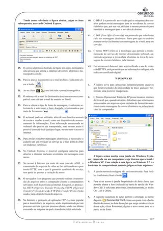 107 
I n f o r m á t i c a B á s i c a 
U 
Tendo como referência a figura abaixo, julgue os itens 
subsequentes, acerca do Outlook Express. 
29. O correio eletrônico ilustrado na figura tem como destinatário 
uma pessoa que utiliza o endereço de correio eletrônico ma-ria@ 
pedro.com.br. 
30. Para se anexar documentos ao e-mail exibido, é suficiente cli-car 
o botão . 
31. Ao se clicar será iniciada a correção ortográfica. 
32. O endereço de e-mail do destinatário tem uma estrutura com-patível 
com a de um e-mail de usuário no Brasil. 
33. Para se alterar o tipo de fonte da mensagem, é suficiente se-lecioná- 
la e selecionar a fonte desejada, selecionando-a por 
meio da ferramenta . 
34. O webmail pode ser utilizado, além de suas funções normais 
de enviar e receber e-mail, como um dispositivo de armaze-namento 
de informações. Essa informação armazenada no 
webmail não precisa ser transportada, mas mesmo assim é 
possível consultá-la de qualquer lugar, mesmo sem o acesso à 
internet. 
35. Para enviar e receber mensagens eletrônicas, é necessário o 
cadastro em um provedor de serviço de e-mail a fim de obter 
um endereço eletrônico. 
36. No Outlook Express, é possível configurar antivírus para 
detectar e eliminar malwares existentes em mensagens com 
anexo. 
37. No acesso à Internet por meio de uma conexão ADSL, a 
transmissão de arquivos de vídeo se fará utilizando-se o pro-tocolo 
HTTP, com o qual é garantida qualidade de serviço, 
sem perda de pacotes e variação de atraso. 
38. O navegador é um programa que permite realizar a transmis-são 
de arquivos entre o computador cliente e computadores 
servidores web disponíveis na Internet. Em geral, os protoco-los 
HTTP (Hypertext Transfer Protocol), HTTPS (Hypertext 
Transfer Protocol Secure) e FTP (File Transfer Protocol) são 
usados para a transferência de arquivos. 
39. Na Internet, o protocolo de aplicação FTP é o mais popular 
para a transferência de arquivos, sendo implementado por um 
processo servidor e por um processo cliente, sendo este último 
executado na máquina na qual a transferência foi solicitada. 
40. O IMAP é o protocolo através do qual as máquinas dos usu-ários 
podem enviar mensagens para os servidores de correio 
eletrônico que, por sua vez, utilizam o mesmo protocolo para 
transferir a mensagem para o servidor de destino. 
41. O POP (Post Ofﬁce Protocol) é um protocolo que trabalha no 
ciclo das mensagens eletrônicas. Serve para que os usuários 
possam enviar facilmente suas mensagens de e-mail para um 
servidor. 
42. O termo POP3 refere-se à tecnologia que permite a imple-mentação 
do serviço de Internet denominado webmail, ga-rantindo 
segurança e privacidade absolutas na troca de men-sagens 
do correio eletrônico pela Internet. 
43. Em um acesso à Internet, caso seja verificado o uso do proto-colo 
HTTPS, está garantido que as informações trafegam pela 
rede com certificado digital. 
WINDOWS XP 
1. A lixeira serve para armazenar, temporariamente arquivos 
que foram excluídos de uma unidade de disco qualquer, per-mitindo 
uma posterior recuperação. 
2. O Sistema Operacional Windows XP possui recursos internos 
de firewall que, quando ativados, dificultam que informações 
armazenadas em arquivos sejam enviadas de forma não-auto-rizada 
como mensagens de correio eletrônico ou pela ação de 
vírus de computador. 
A figura acima mostra uma janela do Windows Explo-rer, 
executada em um computador cujo Sistema operacional é 
o Windows XP. Com relação a essa figura, ao Windows XP e a 
hardware de computadores pessoais, julgue os itens seguintes. 
3. A janela mostrada na figura não está maximizada. Para fazê-lo, 
é suficiente clicar o botão . 
4. Para se ter acesso à janela Propriedades de data e hora, que 
permite alterar a hora indicada na barra de tarefas do Win-dows 
XP, é suficiente pressionar, simultaneamente, as teclas 
Ctrl , Alt e Delete. 
5. A seguinte sequência de ações permite a alteração do nome 
da pasta clicar essa pasta com o botão 
direito do mouse; na lista de opções que surge em decorrência 
dessa ação, clicar Renomear; digitar o novo nome para se a 
pasta; teclar Enter. 
 