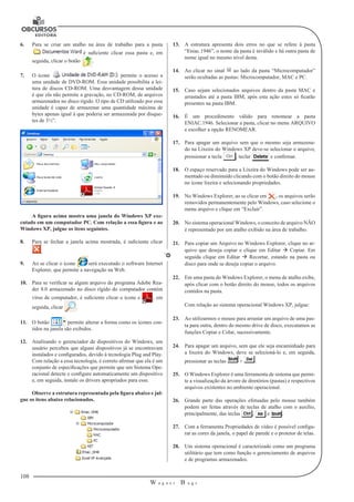 108 
W a g n e r B u g s 
U 
6. Para se criar um atalho na área de trabalho para a pasta 
é suficiente clicar essa pasta e, em 
seguida, clicar o botão . 
7. O ícone permite o acesso a 
uma unidade de DVD-ROM. Essa unidade possibilita a lei-tura 
de discos CD-ROM. Uma desvantagem dessa unidade 
é que ela não permite a gravação, no CD-ROM, de arquivos 
armazenados no disco rígido. O tipo de CD utilizado por essa 
unidade é capaz de armazenar uma quantidade máxima de 
bytes apenas igual à que poderia ser armazenada por disque-tes 
de 3½”. 
A figura acima mostra uma janela do Windows XP exe-cutado 
em um computador PC. Com relação a essa figura e ao 
Windows XP, julgue os itens seguintes. 
8. Para se fechar a janela acima mostrada, é suficiente clicar 
. 
9. Ao se clicar o ícone será executado o software Internet 
Explorer, que permite a navegação na Web. 
10. Para se verificar se algum arquivo do programa Adobe Rea-der 
8.0 armazenado no disco rígido do computador contém 
vírus de computador, é suficiente clicar o ícone e , em 
seguida, clicar . 
11. O botão permite alterar a forma como os ícones con-tidos 
na janela são exibidos. 
12. Analisando o gerenciador de dispositivos do Windows, um 
usuário percebeu que alguns dispositivos já se encontravam 
instalados e configurados, devido à tecnologia Plug and Play. 
Com relação a essa tecnologia, é correto afirmar que ela é um 
conjunto de especificações que permite que um Sistema Ope-racional 
detecte e configure automaticamente um dispositivo 
e, em seguida, instale os drivers apropriados para esse. 
Observe a estrutura representada pela figura abaixo e jul-gue 
os itens abaixo relacionados. 
13. A estrutura apresenta dois erros no que se refere à pasta 
“Eniac.1946”, o nome da pasta é inválido e há outra pasta de 
nome igual no mesmo nível desta. 
14. Ao clicar no sinal ao lado da pasta “Microcomputador” 
serão ocultadas as pastas: Microcomputador, MAC e PC. 
15. Caso sejam selecionados arquivos dentro da pasta MAC e 
arrastados até a pasta IBM, após esta ação estes só ficarão 
presentes na pasta IBM. 
16. É um procedimento válido para renomear a pasta 
ENIAC.1946. Selecionar a pasta, clicar no menu ARQUIVO 
e escolher a opção RENOMEAR. 
17. Para apagar um arquivo sem que o mesmo seja armazena-do 
na Lixeira do Windows XP deve-se selecionar o arquivo, 
pressionar a tecla , teclar e confirmar. 
18. O espaço reservado para a Lixeira do Windows pode ser au-mentado 
ou diminuído clicando com o botão direito do mouse 
no ícone lixeira e selecionando propriedades. 
19. No Windows Explorer, ao se clicar em , os arquivos serão 
removidos permanentemente pelo Windows, caso selecione o 
menu arquivo e clique em “Excluir”. 
20. No sistema operacional Windows, o conceito de arquivo NÃO 
é representado por um atalho exibido na área de trabalho. 
21. Para copiar um Arquivo no Windows Explorer, clique no ar-quivo 
que deseja copiar e clique em Editar  Copiar. Em 
seguida clique em Editar  Recortar, estando na pasta ou 
disco para onde se deseja copiar o arquivo. 
22. Em uma pasta do Windows Explorer, o menu de atalho exibe, 
após clicar com o botão direito do mouse, todos os arquivos 
contidos na pasta. 
Com relação ao sistema operacional Windows XP, julgue: 
23. Ao utilizarmos o mouse para arrastar um arquivo de uma pas-ta 
para outra, dentro do mesmo drive de disco, executamos as 
funções Copiar e Colar, sucessivamente. 
24. Para apagar um arquivo, sem que ele seja encaminhado para 
a lixeira do Windows, deve se selecioná-lo e, em seguida, 
pressionar as teclas + . 
25. O Windows Explorer é uma ferramenta de sistema que permi-te 
a visualização da árvore de diretórios (pastas) e respectivos 
arquivos existentes no ambiente operacional. 
26. Grande parte das operações efetuadas pelo mouse também 
podem ser feitas através de teclas de atalho com o auxílio, 
principalmente, das teclas , e . 
27. Com a ferramenta Propriedades de vídeo é possível configu-rar 
as cores da janela, o papel de parede e o protetor de telas. 
28. Um sistema operacional é caracterizado como um programa 
utilitário que tem como função o gerenciamento de arquivos 
e de programas armazenados. 
 