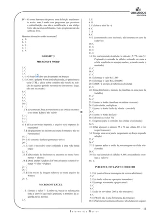 111 
I n f o r m á t i c a B á s i c a 
U 
IV – O termo freeware não possui uma definição amplamen-te 
aceita, mas é usado com programas que permitem 
a redistribuição, mas não a modificação, e seu código 
fonte não são disponibilizados. Estes programas não são 
software livre. 
Quantas afirmações estão incorretas? 
a. 0. 
b. 1. 
c. 2 . 
d. 3 . 
e. 4. 
GABARITO 
MICROSOFT WORD 
1. C 
2. C 
3. C 
4. E (O botão abre um documento em branco) 
5. E (Como a palavra Worm está selecionada, ao pressionar a 
tecla CTRL e clicar sobre completo não resulta na sele-ção 
do segundo período mostrado no documento. Logo, 
não será recortado.) 
6. C 
7. C 
8. C 
9. C 
10. C 
11. C 
12. E (O comando Área de transferência do Office encontra-se 
no menu Editar e não exibir) 
13. C 
14. C 
15. C 
6. E (Clicar no botão imprimir, o arquivo será impresso di-retamente) 
17. E (Espaçamento se encontra no menu Formatar e não no 
Ferramentas) 
18. C 
19. E (O comando desfazer permanece ativo) 
20. C 
21. E (não é necessário estar conectado à uma rede banda 
larga) 
22. C 
23. E (Dicionário de Sinônimos se encontra no menu Ferra-mentas 
> Idioma) 
24. E (Para alterar o padrão da Fonte ativamos o menu For-matar 
> Fonte > Padrão) 
25. C 
26. C 
27. E (Este trecho da imagem refere-se ao menu arquivo do 
Writer) 
28. C 
MICROSOFT EXCEL 
1. E (fornece o valor 7 – Lembre-se, buscar os valores pela 
linha e entre os que mais aparecem, o primeiro da es-querda 
para a direita). 
2. C 
3. E 
4. D 
5. E (faltou o sinal de =) 
6. C 
7. A 
8. C 
9. E (aumentando casas decimais, adicionamos um zero de 
cada vez) 
10. C 
11. C 
12. C 
13. C 
14. E (o real conteúdo da célula é o cálculo =A7*2 e não 32. 
Copiando o conteúdo da célula e colando em outra a 
célula as referências sempre mudam, podendo mudar o 
resultado) 
15. C 
16. C 
17. C 
18. E (fornece o valor R$ 3,00) 
19. E (fornece o valor R$ 2.160,00) 
20. E ($D$7 é um tipo de referência absoluta) 
21. C 
22. E (não tem limite o número de planilhas em uma pasta de 
trabalho) 
23. C 
24. C 
25. E (este é o botão classificar em ordem crescente) 
26. E (não divide, multiplica) 
27. E (este é o botão Estilo de Moeda – contábil) 
28. C 
29. E (este é o botão desfazer) 
30. E (Fornece o valor 76) 
31. E (apenas copia o conteúdo das células selecionadas) 
32. C 
33. E (faz aparecer o número 75 e 76 nas células D1 e D2, 
respectivamente) 
34. E (surge uma nova janela perguntando se deseja expandir 
seleção) 
35. C 
36. C 
37. E (apenas aplica o estilo de porcentagem na célula sele-cionada) 
38. C 
39. E (o real conteúdo da célula é 4,489, arredondando retor-nará 
o valor 4) 
40. C 
INTERNET, INTRANET E CORREIO 
1. E (é possível trocar mensagens de correio eletrônico) 
2. C 
3. E (o botão refere-se a pesquisa instantânea) 
4. E (carrega novamente a página atual) 
5. C 
6. C 
7. E (são os servidores DNS e não roteadores) 
8. C 
9. E (Worm não é uma ferramenta de proteção) 
10. E (Na Internet nenhum ambiente é absolutamente seguro) 
 