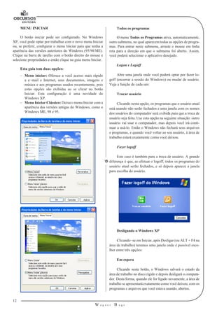 12 
W a g n e r B u g s 
U 
MENU INICIAR 
O botão iniciar pode ser configurado. No Windows 
XP, você pode optar por trabalhar com o novo menu Iniciar 
ou, se preferir, configurar o menu Iniciar para que tenha a 
aparência das versões anteriores do Windows (95/98/ME). 
Clique na barra de tarefas com o botão direito do mouse e 
selecione propriedades e então clique na guia menu Iniciar. 
Esta guia tem duas opções: 
–– Menu iniciar: Oferece a você acesso mais rápido 
a e−mail e Internet, seus documentos, imagens e 
música e aos programas usados recentemente, pois 
estas opções são exibidas ao se clicar no botão 
Iniciar. Esta configuração é uma novidade do 
Windows XP. 
–– Menu Iniciar Clássico: Deixa o menu Iniciar com a 
aparência das versões antigas do Windows, como o 
Windows ME, 98 e 95. 
Todos os programas 
O menu Todos os Programas ativa, automaticamente, 
outro submenu, no qual aparecem todas as opções de progra-mas. 
Para entrar neste submenu, arraste o mouse em linha 
reta para a direção em que o submenu foi aberto. Assim, 
você poderá selecionar o aplicativo desejado. 
Logon e Logoff 
Abre uma janela onde você poderá optar por fazer lo-goff 
(encerrar a sessão do Windows) ou mudar de usuário. 
Veja a função de cada um: 
Trocar usuário 
Clicando nesta opção, os programas que o usuário atual 
está usando não serão fechados e uma janela com os nomes 
dos usuários do computador será exibida para que a troca de 
usuário seja feita. Use esta opção na seguinte situação: outro 
usuário vai usar o computador, mas depois você irá conti-nuar 
a usá-lo. Então o Windows não fechará seus arquivos 
e programas, e quando você voltar ao seu usuário, à área de 
trabalho estará exatamente como você deixou. 
Fazer logoff 
Este caso é também para a troca de usuário. A grande 
diferença é que, ao efetuar o logoff, todos os programas do 
usuário atual serão fechados, e só depois aparece a janela 
para escolha do usuário. 
Desligando o Windows XP 
Clicando−se em Iniciar, após Desligar (ou ALT + F4 na 
área de trabalho) teremos uma janela onde é possível esco-lher 
entre três opções: 
Em espera 
Clicando neste botão, o Windows salvará o estado da 
área de trabalho no disco rígido e depois desligará o computa-dor. 
Desta forma, quando ele for ligado novamente, a área de 
trabalho se apresentará exatamente como você deixou, com os 
programas e arquivos que você estava usando, abertos. 
 