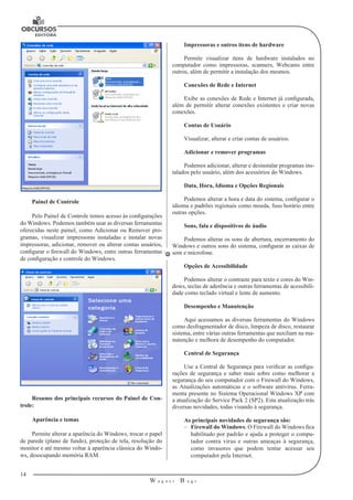 14 
W a g n e r B u g s 
U 
Painel de Controle 
Pelo Painel de Controle temos acesso às configurações 
do Windows. Podemos também usar as diversas ferramentas 
oferecidas neste painel, como Adicionar ou Remover pro-gramas, 
visualizar impressoras instaladas e instalar novas 
impressoras, adicionar, remover ou alterar contas usuários, 
configurar o firewall do Windows, entre outras ferramentas 
de configuração e controle do Windows. 
Resumo dos principais recursos do Painel de Con-trole: 
Aparência e temas 
Permite alterar a aparência do Windows, trocar o papel 
de parede (plano de fundo), proteção de tela, resolução do 
monitor e até mesmo voltar à aparência clássica do Windo-ws, 
desocupando memória RAM. 
Impressoras e outros itens de hardware 
Permite visualizar itens de hardware instalados no 
computador como impressoras, scanners, Webcams entre 
outros, além de permitir a instalação dos mesmos. 
Conexões de Rede e Internet 
Exibe as conexões de Rede e Internet já configurada, 
além de permitir alterar conexões existentes e criar novas 
conexões. 
Contas de Usuário 
Visualizar, alterar e criar contas de usuários. 
Adicionar e remover programas 
Podemos adicionar, alterar e desinstalar programas ins-talados 
pelo usuário, além dos acessórios do Windows. 
Data, Hora, Idioma e Opções Regionais 
Podemos alterar a hora e data do sistema, configurar o 
idioma e padrões regionais como moeda, fuso horário entre 
outras opções. 
Sons, fala e dispositivos de áudio 
Podemos alterar os sons de abertura, encerramento do 
Windows e outros sons do sistema, configurar as caixas de 
som e microfone. 
Opções de Acessibilidade 
Podemos alterar o contraste para texto e cores do Win-dows, 
teclas de aderência e outras ferramentas de acessibili-dade 
como teclado virtual e lente de aumento. 
Desempenho e Manutenção 
Aqui acessamos as diversas ferramentas do Windows 
como desfragmentador de disco, limpeza de disco, restaurar 
sistema, entre várias outras ferramentas que auxiliam na ma-nutenção 
e melhora de desempenho do computador. 
Central de Segurança 
Use a Central de Segurança para verificar as configu-rações 
de segurança e saber mais sobre como melhorar a 
segurança do seu computador com o Firewall do Windows, 
as Atualizações automáticas e o software antivírus. Ferra-menta 
presente no Sistema Operacional Windows XP com 
a atualização do Service Pack 2 (SP2). Esta atualização trás 
diversas novidades, todas visando à segurança. 
As principais novidades de segurança são: 
–– Firewall do Windows: O Firewall do Windows fica 
habilitado por padrão e ajuda a proteger o compu-tador 
contra vírus e outras ameaças à segurança, 
como invasores que podem tentar acessar seu 
computador pela Internet. 
 