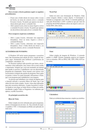 18 
W a g n e r B u g s 
U 
Para esvaziar a lixeira podemos seguir os seguintes 
procedimentos: 
–– Clicar com o botão direito do mouse sobre o ícone 
da lixeira, no menu de contexto ativar o comando 
Esvaziar a lixeira. Na janela que aparece em decor-rência 
desta ação ativar o comando Sim. 
–– Abrir a pasta Lixeira, clicar no menu Arquivo e ativar 
o comando Esvaziar a lixeira. Na janela que aparece 
em decorrência desta ação ativar o comando Sim. 
Para recuperar arquivo(s) excluído(s): 
–– Abrir a pasta Lixeira, selecionar o(s) arquivo(s) 
desejado(s), clicar no menu Arquivo e ativar o 
comando Restaurar. 
–– Abrir a pasta Lixeira, selecionar o(s) arquivo(s) 
desejado(s), clicar o botão direito do mouse e, no 
menu de contexto, ativar o comando Restaurar. 
ACESSÓRIOS DO WINDOWS 
O Windows XP inclui muitos programas e acessórios 
úteis. São ferramentas para edição de texto, criação de ima-gens, 
jogos, ferramentas para melhorar a performance do 
computador, calculadora etc. 
Se fôssemos analisar cada acessório que temos, encon-traríamos 
várias aplicações, mas vamos citar as mais usadas 
e importantes. Imagine que você está montando um manual 
para ajudar as pessoas a trabalharem com um determinado 
programa do computador. Neste manual, com certeza você 
acrescentaria a imagem das janelas do programa. Para copiar 
as janelas e retirar só a parte desejada, utilizaremos o Paint, 
que é um programa para trabalharmos com imagens. 
As pessoas que trabalham com criação de páginas para 
a Internet utilizam o acessório Bloco de Notas, que é um 
editor de texto muito simples. Assim, vimos duas aplicações 
para dois acessórios diferentes. A pasta Acessórios é acessí-vel 
dando-se um clique no botão Iniciar na Barra de tarefas, 
escolhendo a opção Todos os Programas e no submenu, que 
aparece, escolha Acessórios. 
Os principais acessórios são: 
Bloco de Notas 
Editor simples de texto utilizado para gerar programas, 
retirar a formatação de um texto etc. Sua extensão de arqui-vo 
padrão é TXT. A formatação escolhida será aplicada em 
todo texto. 
Word Pad 
Editor de texto com formatação do Windows. Pode 
conter imagens, tabelas e outros objetos. A formatação é 
limitada se comparado com o Word. A extensão padrão ge-rada 
pelo Word Pad é a RTF. Lembre-se que por meio do 
programa Word Pad podemos salvar um arquivo com a ex-tensão 
DOC entre outras. 
Paint 
Editor simples de imagens do Windows. A extensão 
padrão é a BMP. Permite manipular arquivos de imagens 
com as extensões: JPG ou JPEG, GIF, TIFF, PNG, ICO en-tre 
outras. 
Calculadora 
Pode ser exibida de duas maneiras: simples ou científica. 
 