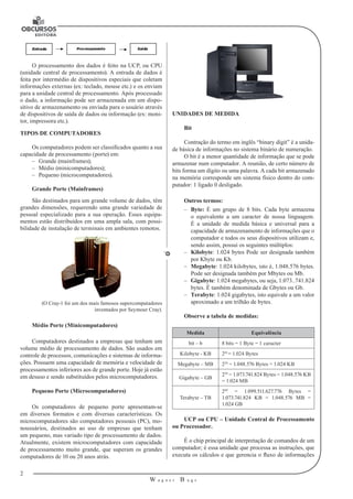 2 
W a g n e r B u g s 
U 
O processamento dos dados é feito na UCP, ou CPU 
(unidade central de processamento). A entrada de dados é 
feita por intermédio de dispositivos especiais que coletam 
informações externas (ex: teclado, mouse etc.) e os enviam 
para a unidade central de processamento. Após processado 
o dado, a informação pode ser armazenada em um dispo-sitivo 
de armazenamento ou enviada para o usuário através 
de dispositivos de saída de dados ou informação (ex: moni-tor, 
impressora etc.). 
TIPOS DE COMPUTADORES 
Os computadores podem ser classificados quanto a sua 
capacidade de processamento (porte) em: 
–– Grande (mainframes); 
–– Médio (minicomputadores); 
–– Pequeno (microcomputadores). 
Grande Porte (Mainframes) 
São destinados para um grande volume de dados, têm 
grandes dimensões, requerendo uma grande variedade de 
pessoal especializado para a sua operação. Esses equipa-mentos 
estão distribuídos em uma ampla sala, com possi-bilidade 
de instalação de terminais em ambientes remotos. 
(O Cray-1 foi um dos mais famosos supercomputadores 
inventados por Seymour Cray). 
Médio Porte (Minicomputadores) 
Computadores destinados a empresas que tenham um 
volume médio de processamento de dados. São usados em 
controle de processos, comunicações e sistemas de informa-ções. 
Possuem uma capacidade de memória e velocidade de 
processamentos inferiores aos de grande porte. Hoje já estão 
em desuso e sendo substituídos pelos microcomputadores. 
Pequeno Porte (Microcomputadores) 
Os computadores de pequeno porte apresentam-se 
em diversos formatos e com diversas características. Os 
microcomputadores são computadores pessoais (PC), mo-nousuários, 
destinados ao uso de empresas que tenham 
um pequeno, mas variado tipo de processamento de dados. 
Atualmente, existem microcomputadores com capacidade 
de processamento muito grande, que superam os grandes 
computadores de 10 ou 20 anos atrás. 
UNIDADES DE MEDIDA 
Bit 
Contração do termo em inglês “binary digit” é a unida-de 
básica de informações no sistema binário de numeração. 
O bit é a menor quantidade de informação que se pode 
armazenar num computador. A reunião, de certo número de 
bits forma um dígito ou uma palavra. A cada bit armazenado 
na memória corresponde um sistema físico dentro do com-putador: 
1 ligado 0 desligado. 
Outros termos: 
–– Byte: É um grupo de 8 bits. Cada byte armazena 
o equivalente a um caracter de nossa linguagem. 
É a unidade de medida básica e universal para a 
capacidade de armazenamento de informações que o 
computador e todos os seus dispositivos utilizam e, 
sendo assim, possui os seguintes múltiplos: 
–– Kilobyte: 1.024 bytes Pode ser designada também 
por Kbyte ou Kb. 
–– Megabyte: 1.024 kilobytes, isto é, 1.048.576 bytes. 
Pode ser designada também por Mbytes ou Mb. 
–– Gigabyte: 1.024 megabytes, ou seja, 1.073..741.824 
bytes. É também denominada de Gbytes ou Gb. 
–– Terabyte: 1.024 gigabytes, isto equivale a um valor 
aproximado a um trilhão de bytes. 
Observe a tabela de medidas: 
Medida Equivalência 
bit – b 8 bits = 1 Byte = 1 caracter 
Kilobyte - KB 210 = 1.024 Bytes 
Megabyte – MB 220 = 1.048.576 Bytes = 1.024 KB 
Gigabyte – GB 230 = 1.073.741.824 Bytes = 1.048.576 KB 
= 1.024 MB 
Terabyte – TB 
240 = 1.099.511.627.776 Bytes = 
1.073.741.824 KB = 1.048.576 MB = 
1.024 GB 
UCP ou CPU – Unidade Central de Processamento 
ou Processador. 
É o chip principal de interpretação de comandos de um 
computador; é essa unidade que processa as instruções, que 
executa os cálculos e que gerencia o fluxo de informações 
 