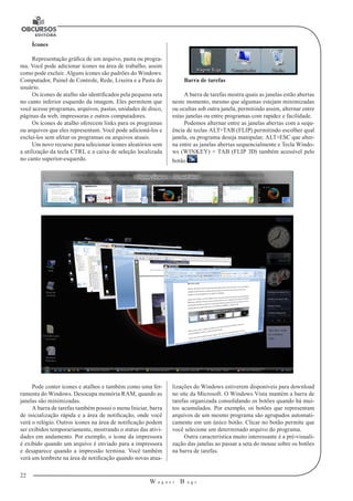22 
W a g n e r B u g s 
U 
Ícones 
Representação gráfica de um arquivo, pasta ou progra-ma. 
Você pode adicionar ícones na área de trabalho, assim 
como pode excluir. Alguns ícones são padrões do Windows: 
Computador, Painel de Controle, Rede, Lixeira e a Pasta do 
usuário. 
Os ícones de atalho são identificados pela pequena seta 
no canto inferior esquerdo da imagem. Eles permitem que 
você acesse programas, arquivos, pastas, unidades de disco, 
páginas da web, impressoras e outros computadores. 
Os ícones de atalho oferecem links para os programas 
ou arquivos que eles representam. Você pode adicioná-los e 
excluí-los sem afetar os programas ou arquivos atuais. 
Um novo recurso para selecionar ícones aleatórios sem 
a utilização da tecla CTRL e a caixa de seleção localizada 
no canto superior-esquerdo. 
Barra de tarefas 
A barra de tarefas mostra quais as janelas estão abertas 
neste momento, mesmo que algumas estejam minimizadas 
ou ocultas sob outra janela, permitindo assim, alternar entre 
estas janelas ou entre programas com rapidez e facilidade. 
Podemos alternar entre as janelas abertas com a sequ-ência 
de teclas ALT+TAB (FLIP) permitindo escolher qual 
janela, ou programa deseja manipular, ALT+ESC que alter-na 
entre as janelas abertas sequencialmente e Tecla Windo-ws 
(WINKEY) + TAB (FLIP 3D) também acessível pelo 
botão . 
Pode conter ícones e atalhos e também como uma fer-ramenta 
do Windows. Desocupa memória RAM, quando as 
janelas são minimizadas. 
A barra de tarefas também possui o menu Iniciar, barra 
de inicialização rápida e a área de notificação, onde você 
verá o relógio. Outros ícones na área de notificação podem 
ser exibidos temporariamente, mostrando o status das ativi-dades 
em andamento. Por exemplo, o ícone da impressora 
é exibido quando um arquivo é enviado para a impressora 
e desaparece quando a impressão termina. Você também 
verá um lembrete na área de notificação quando novas atua-lizações 
do Windows estiverem disponíveis para download 
no site da Microsoft. O Windows Vista mantém a barra de 
tarefas organizada consolidando os botões quando há mui-tos 
acumulados. Por exemplo, os botões que representam 
arquivos de um mesmo programa são agrupados automati-camente 
em um único botão. Clicar no botão permite que 
você selecione um determinado arquivo do programa. 
Outra característica muito interessante é a pré-visuali-zação 
das janelas ao passar a seta do mouse sobre os botões 
na barra de tarefas. 
 